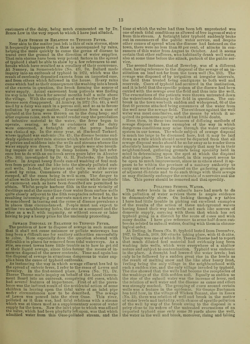 customers of the dairy, being much commented on by Dr. Bruce Low in the very report to which I have just alluded. Rain Stobms in Relation to Typhoid Fever. Near akin to the matter just left is this of rain storms, since it frequently happens that a thaw is accompanied by rains, helping the more quickly to cause the germs of disease to travel over the ground in the direction of water supplies. That rain storms have been very potent factors in the spread of typhoid 1 shall be able to show by a few references to out breaks which have resulted as a corollary of their occurrence. At Nunney, in Somerset.'-hire (No. 43), Dr. Ballard made inquiry into an outbreak of typhoid in 1872, which was the result of carelessly deposited excreta from an imported case, and from others which followed in the house. Heavy rains came which had as their consequence the washing into a brook of the excreta in question, the brook forming the source of wafer supply. Actual excrement from patients was finding its way into the brook for several months half a mile above the village. With the carting of good water to the village the disease soon disappeared. At Armley, in 1872 (No. 44), a well ust d by a dairy was sunk in a porous soil, and so as to favour pollution by sewage matter. Evacuations from a case of typhoid at the farm were thrown on to the dung heap; and after copious rains, such as would render easy the percolation of infective material to the water, the fever began to operate, ceasing, so far as customers of the dairy were concerned, a fortnight after the pump handle was chaintd up. In the same year, at Hucknall Torkard, where typhoid was endemic (No. 45), the disease became sud- denly epidemic after rain storms which washed the contents of privies and middens into the wells and streams whence the water supply was drawn. True the people were also breath- ing impure air ard living in damp houses. My last refer- ence has to do with an outbreak seven years later in Alcester (No. 105), investigated by Dr. G. H. Fosbroke, the health officer. In August heavy floods caused washing of foul mat- ters from privies and the like into the already polluted sub- soil wells. Indeed, the privies and wells were alike over- flowed by rains. Consumers of the public water service escaped, all the cases being in well users. The danger to shallow wells here depicted must ever remain while methods of excrement such as have been described are permitted to obtain. Whilst people harbour filth in the near vicinity of dwellings and at the same time draw water from surface wells quite closely adjacent to the filth receptacles referred to, the resulting inferminglii g of con'ents muit ever be a factor to be considered in tracing out the cause of disease prevalenct s in places thus circumstanced. IVople must not expect to utilise fwo neighbouring holes, the one as a cesspool and the other as a well, with impunity, or without sooner or later having to pay a heavy price for the uncleanly proceeding. Sewage Disposal in Relation to Typhoid Fever. The problem of how to dispose of sewage in such manner that it shall not cause nuisance or pollute waterways has long been a difficult one for sanitary authorities successfully to /olve. More especially does the question abound with difficulties in places far removed from tidal watenvays. As a rule, sea-coast towns have little trouble as to how to get rid of their liquid sewage, since tides favour the means of in- nocuous disposal of the sewer contents. Time and again has the disposal of sewage in situations dangerous to water sup- plies been the cause of typhoid outbreaks. As instancing the way in which sewage effluent has led to the spread of enteric fever, I refer to the cases of Lewes and Beverley. In the first-named place, Lewes (No. 71), Dr. Thorne Thorne made inquiiy on behalf of the Local Govern- ment Board into an outbreak, comprising 486 cases, which had several features of importance. First of all the preva- lence was the indirect result of the accidental action of some children in leaving open the tidal valve of an inlet pipe under circumstances now to be described. The sewage of Lewes was poured into the river Ouse. This river, polluted as it thus was, had tidal relations with a stream which was at times used as a supplementary source of water supply for the town. New the inlet pipe to which was affixed the valve, which had been playfully left open, was that which admitted water from this Ouse-polluted, stream, and the time at which the valve had thus been left unprotected was one of such tidal conditions as allowed of free ingress of water from this stream. A fortnight later typhoid suddenly broke out in consumers of the public water service, and despite other causes of spread when the disease had fastened on the town, there were no less than 80 per cent, of attacks in con- sumers of this water from August to October. And it seems certain that other sufferers, wlio habitually drank well water, also at some time before the attack, partook of the public ser- vice. The second instance, that of Beverley, was of a different class, having reference to the disposal of the sewage of an in- stitution on land not far from the town well (No. 152). The sewage was disposed of by irrigation at irregular intervals, the field thus treated being contiguous to both well and reservoir. Cases of typhoid had occurred in the institution, and it is held that the specific poison of the disease had been carried with the sewage over the field and thus into the well. The evacuations of the patients were thrown untreated down the waterelosets draining to the field in question. The out- break in the town was both sudden and widespread, 66 of the first 68 persons attacked being consumers of the water from the well near the sewage field. The evidence against the well water was most conclusive, and the means by which it ac- quired its poisonous quality admit of but little doubt. Here, then, in these two instances of differing methods of sewage disposal we have examples of the way in which dangerous conditions may aiise through the water carriage system in our towns. The whole subject of sewage disposal is much too large to be discussed here, but it may be laid down as a rule which should never be departed from that all sewage disposal works should be so far away as to render them absolutely harmless to any water supply that may be in their neighbourhood, gathering grounds being specially held in mind in determining upon the spot at which the disposal shall take place. The law, indeed, in this respect seems to be open to much improvement, since as matters stand it ap- pears to be within the province of a sanitary authority to carry out woiks of sewage disposal on the gathering grounds of adjacent di>tricts and to do such things with their sewage as may distinctly endanger the contents of rt servoirs and the like. This power should be removed and that speedily. Polluted Subsoil Water. That water levels in the subsoils have had much to do with pollution of water services there is ample evidence to demonstrably show. On looking through n y tables I have had little trouble in picking out excellent examples of the results of the action of these underground waters having found their way into wells and such like sources of domestic supply, carr\ing with them that which has set typhoid going in a district by the score of crses and with many deaths. I here give reference to some half dozen out- breaks related to subsoil waters, dealing with them in chrono- logical order. At Terling, in Essex (No. 9). typhoid lasted from December, 1867, to March, 1868, 300 attacks taking place, with 41 deaths. The village was one of which Dr. Thorne Thorne had to report that much diluted foul material had evidently long been washing into wells, which were everywhere of a shallow nature and subject to contamination. Typhoid was endemic in the place. A drought had lowered the water levels; but only to be followed by a sudden great rise in the levels as the result of melting snow and the like after heavy frost, I'erling being the only village in the neighbourhood with such a sudden rise, and the only village invaded by typhoid. The rise showed that the wells had become the receptacles of the washings of the filth-sodden soil. Equally as sudden as the rise of the subsoil water was the increase of fever, and the relation of well water and the disease as cause and effect was strongly marked. The grouping of cises around certain wells was a feature in the epidemic. Sir George Buchanan has told how, in the village of Wieken Bonant, also in Essex (No. 15), there was relation of well and brook in the matter of water levels and turbidity, with chance of specific pollution of the well by way of the brook owing to the disposal in a privy close to its wat'^rs of the untreated evacuations of an imported typhoid case only some 30 yards above the well, the water in the well and brook, moreover, rising and falling