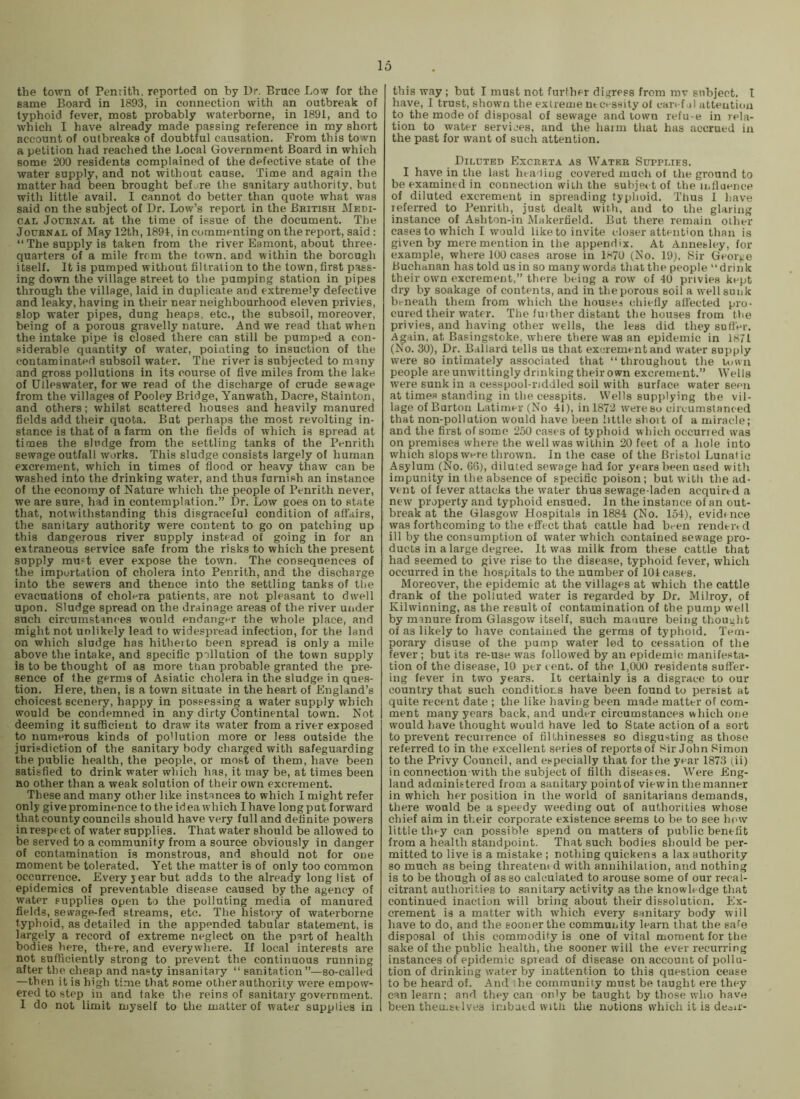 the town of Penrith, reported on by Dr. Bruce Low for the same Board in 1893, in connection with an outbreak of typhoid fever, most probably waterborne, in 1891, and to which I have already made passing reference in my short account of outbreaks of doubtful causation. From this town a petition had reached the Local Government Board in which some 200 residents complained of the defective state of the water supply, and not without cause. Time and again the matter had been brought before the sanitary authority, but with little avail. I cannot do better than quote what was said on the subject of Dr. Low’s report in the British Medi- cal Journal at the time of issue of the document. The Journal of iMay 12th, 1891, in commenting on the report, said : “The supply is taken from the river Eamont, about three- quarters of a mile from the town, and within the borough itself. It is pumped without filtration to the town, first pass- ing down the village street to the pumping station in pipes through the village, laid in duplicate and extremely defective and leaky, having in their near neighbourhood eleven privies, slop water pipes, dung heaps, etc., the subsoil, moreover, being of a porous gravelly nature. And we read that when the intake pipe is closed there can still be pumped a con- siderable quantity of water, pointing to insuction of the contaminated subsoil water. The river is subjected to many and gross pollutions in its course of five miles from the lake of Ulleswater, for we read of the discharge of crude sewage from the villages of Pooley Bridge, Yanwath, Dacre, Stainton, and others; whilst scattered houses and heavily manured fields add their quota. But perhaps the most revolting in- stance is that of a farm on the fields of which is spread at times the sludge from the settling tanks of the Penrith sewage outfall works. This sludge consists largely of human excrement, which in times of flood or heavy thaw can be washed into the drinking water, and thus furnish an instance of the economy of Nature which the people of Penrith never, we are sure, had in contemplation.” Dr. Low goes on to state that, notwithstanding this disgraceful condition of affairs, the sanitary authority were content to go on patching up this dangerous river supply instead of going in for an extraneous service safe from the risks to which the present supply mu?t ever expose the town. The consequences of the importation of cholera into Penrith, and the discharge into the sewers and thence into the settling tanks of the evacuations of cholf-ra patients, are not pleasant to dwell upon. Sludge spread on the drainage areas of the river under such circumstances would endangnr the whole place, and might not unlikely lead to widespread infection, for the land on which sludge has hitheito been spread is only a mile above the intake, and specific pollution of the town supply is to be thought of as more than probable granted the pre- sence of the germs of Asiatic cholera in the sludge in ques- tion. Here, then, is a town situate in the heart of England’s choicest scenery, happy in possessing a water supply which would be condemned in any dirty Continental town. Not deeming it sufficient to draw its water from a river exposed to numerous kinds of poMution more or less outside the jurisdiction of the sanitary body charged with safeguarding the public health, the people, or most of them, have been satisfied to drink water which has, it may be, at times been no other than a weak solution of their own excrement. These and many other like instances to which I might refer only give prominence to the idea which I have long put forward that county councils should have very full and definite powers in respi ct of water supplies. That water should be allowed to be served to a community from a source obviously in danger of contamination is monstrous, and should not for one moment be tolerated. Yet the matter is of only too common occurrence. Every year but adds to the already long list of epidemics of preventable disease caused by the agency of water supplies open to the polluting media of manured fields, sewage-fed streams, etc. The history of waterborne typhoid, as detailed in the appended tabular statement, is largely a record of extreme neglect on the part of health bodies here, there, and everywhere. If local interests are not sufficiently strong to prevent the continuous running after the cheap and nasty insanitary “ sanitation”—so-called —then it is high time that some other authority were empow^ ered to step in and take the reins of sanitary government. I do not limit myself to the matter of water supplies in this way ; but I must not further digress from mv subject. I have, 1 trust, shown the extreme necessity of can-f .jl attention to the mode of disposal of sewage and town refu-e in rela- tion to water services, and the haim that has accrued in the past for want of such attention. Diluted Excreta as Water Supplies. I have in the last heading covered much of the ground to be examined in connection wiili the subje< t of the ii>fluence of diluted excrement in spreading typhoid. Thus I have referred to Penrith, just dealt with, and to the glaring instance of Ashton-in Makertield. But there remain other cases to which I would like to invite closer attention than is given by mere mention in tlie appendix. At Annesley, for example, where 100 cases arose in 1»<70 (No. 19j, Sir George Buchanan has told us in so many vvords that the people “drink their own excrement,” there being a row of 40 privies kept dry by soakage of contents, and in the porous soil a well sunk beneath them from which the houses chiefly affected pro- cured their water. The fuither distant the houses from the privies, and having other wells, the less did they suffer. Again, at Basingstoke, where there was an epidemic in 1811 (No. 30), Dr. Ballard tells us that excrement and water supply were so intimately associated that “throughout the town people are unwittingly drinking their own excrement.” Wells were sunk in a cesspool-riddled soil with surface water seen at times standing in the cesspits. Wells supplying the vil- lage of Burton Latimer (No 41), in 1872 were so circumstanced that non-pollution would have been little shoit of a miracle; and the first of some 250 cases of typhoid which occuried was on premises where the well was within 20 feet of a hole into which slops were thrown. In the case of the Bristol Lunatic Asylum (No. 66), diluted sewage had for years been used with impunity in the absence of specific poison; but with the ad- vent of fever attacks the water thus sewage-laden acquired a new property and typhoid ensued. In the instance of an out- break at the Glasgow Hospitals in 1884 (No. 154), evidince was forthcoming to the effect that cattle had been rendered ill by the consumption of water which contained sewage pro- ducts in a large degree. It was milk from these cattle that had seemed to give rise to the disease, typhoid fever, which occurred in the hospitals to the number of 101 cases. Moreover, the epidemic at the villages at which the cattle drank of the polluted water is regarded by Dr. Milroy, of Kilwinning, as the result of contamination of the pump well by manure from Glasgow itself, such manure being thought of as likely to have contained the germs of typhoid. Tem- porary disuse of the pump water led to cessation of the fever; but its re-use was followed by an epidemic manifesta- tion of the disease, 10 per cent, of the 1,000 residents suffer- ing fever in two years. It certainly is a disgrace to our country that such conditions have been found to persist at quite recent date ; the like having been made matter of com- ment many years back, and under circumstances which one would have thought would have led to State action of a sort to prevent recurrence of filthinesses so disgusting as those referred to in the excellent series of reports of Sir John Simon to the Privy Council, and especially that for the year 1873 (ii) in connection with the subject of filth diseases. Were Eng- land administered from a sanitary pointof viewin the manner in which her position in the world of sanitarians demands, there would be a speedy weeding out of authorities whose chief aim in their corporate existence seems to be to see lu'w little they can possible spend on matters of public benefit from a health standpoint. That such bodies should be per- mitted to live is a mistake ; nothing quickens a lax authority so much as being threatem d with annihilation, and nothing is to be though of as so calculated to arouse some of our recal- citrant authorities to sanitary activity as the knowledge that continued inaction will bring about their dissolution. Ex- crement is a matter with which every sanitary body will have to do, and the sooner the commuijity learn that the safe disposal of this commodity is one of vital moment for the sake of the public health, the sooner will the ever recurring instances of epidemic spread of disease on account of pollu- tion of drinking water by inattention to this question cease to be heard of. And he community must be taught ere they can learn; and they can only be taught by those who have been themselves imbued with the notions which it is deoir-