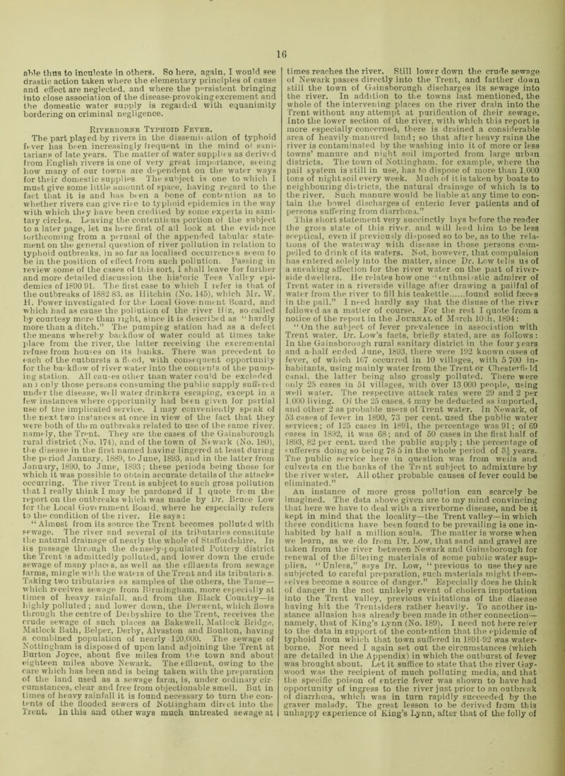 aWe thus to inculcate in others. So here, again, I would see drastic action taken where the elementary principles of cause and efi'ect are neglected, and where the persistent bringing into close association of the disease-provoking excrement and the domestic water supply is regarded with equanimity bordering on criminal negligence. Rivebboenb Typhoid Fever. The part played by rivers in the dissemii ation of typhoid fever has been increasingly frequent in the mind of sani- tarians of late years. The matter of water suppln s as derivt d from Plnglish rivers is one of very great importance, seeing how many of our towns are dependent on the water ways for their domestic supplies The subject is one to wliich I must give some little amount of space, having regard to the fact that it is and has been a hone of contention as to whether rivers can give rise to typhoid epidemics in the way with which they have been credited by some experts in sani- tary circles. Leaving the contentic us portion of the subject to a later page, let us here first of all look at tlie evidtnce lorthcoming from a perusal of the appended tabular state- ment on the general question of river pollution in relation to typhoid outbreaks, in so far as localised occurrencrs seem to be in the position of effect from such pollution. Passing in review some of the cases of this sort, 1 shall leave for further and more detailed discussion the his*^oric Tees Valley epi- demics of 1890 91. The first case to which I refer is that of the outbreaks of 1882 83. as Hitchin (Xo. 145), which Mr. W. id. Power investigated for the Local Gove nmr nt Board, and which had as cause the pollution of the river Hiz, so called by courtesy more thair right, since it is described as “hardly more than a ditch.” The pumping station had as a defect the means whereby backflow of water could at times take place from the river, the latter receiving the excremental refuse from houses on its banks. There was precedent to each of the outbursts a fl. od, with conse quent opportunity for the ba< kflow of river water into the contents of the purnjr- ing station. All cau-es other ttian water cou'd be excluded an 1 only those persona consuming the public supply suffered under the disease, well water drinke rs escaping, except in a few instances where opportunity had been given for partial use of the implicated service. I may conveniently speak of the next, two instances at once in view of the fact that they were both of them outbreaks related to use of the same river, namely, the Trent. They are the cases of the Gainsborough rural district (No. 174), and of the town of Newaik (No. 180), the disease in the first named having lingered at least during the period January, 1889, to June, 1893, and in the latter from January, 1890, to June, 1893; these periods being those for which it was possible to ot)tain accurate details of the attacka occurring. The river Trent is subject to such gross pollution ihat I really think I may be pardoned if I quote from the report on the outbreaks which was made by i)r. Bruce Low for the Local Govrrnment Board, where he especially refers to the condition of the river. He says : “ Almost from its source the Trent becomes polluted with sewage. The river and several of its tributaries constitute the natural drainage of nearly the whole of Statfordshire. In its passage through the densely-yopulated I’ottery district the Trent is admittedly polluted, and lower down the crude sewage of many placf s, as well as the eflluents from sewage farms, mingle with the water s of the Trent and its tributarits. Taking two tributaiies as samples of the others, the Tame— winch receives sewage from Birmingham, more especially at times of heavy rainfall, and from the Black Country—is highly polluted ; and lower down, the Derwent, wiiieh flows through the centre of Deibyshire to the Trent, receives the crude sewage of such places as Bakewell, Matlock Bridge, Matlock Bath, Belper, Derby, Alvaston and Boulton, having a conrbined population of nearly 120,000. The sewage of Nottingham is disposed of upon land adjoining the Trent at Burton Joyce, about five miles fi'om the town and about eighteeri miles above Newark. The effluent, owing to the care wirich has been and is being taken with the preparation of the land used as a sewage farm, is, under ordinary cir- cumstances, clear and free from objectionable smell. But in times of heavy rainfall it is found necessary to turn the con- tents of the flooded sewers of Nottingham direct into the Trent. In this and other ways much untreated sevvage at times reaches the river. Still lower down the crude sewage of Newark passes directly into the Trent, and farther down still the town of Gainsborough discharges its sewage into the river. In addition to tlie towns last mentioned, the whole of the intervening places on the river drain into the Trent without any attempt at purification of their sewage. Into the lower section of the river, with which this report is more especially concerned, there is drained a considerable area of heavily-manured land; so that after heavy rains the river is contaminated by the washing into it of more or less towns’ manure and night soil imported from large urban districts. The town of Nottingham, for example, where the pail system is still in use, has to dispose of more than 1,000 tons of night soil every week. Much of it is taken by boats to neighbouring dii-tricts, the natural drainage of which is to the river. Such manure would be liable at any time to con- tain the bowel discharges of enteric fever patients and of persons suffering from diarrheea.” This short statement very succinctly lays before the reader the gross state of this river, and will lead him to be less sceptical, even if previously di.-^posed so to be, as to the rela- tions of the wateiway with disease in those persons com- pelled to drink of its waters. Not, however, that compulsion has entered solely into the matter, since Dr. Low tells us of a sneaking affection for the river water on the pait of river- side dwellers. lie relates how one “ enthusi istic admirer of Trent water in a riverside village after drawing a pailful of water from the river to fill his teakettle found solid fseces in the pail.” I need hardly say that the disuse of the river followed as a matter of course. For the rest I quote from a notice of the report in the Journal of March lOth, 1894: “ On the subject of fever prevalence in association with Trent water. Dr. Low’s facts, briefly stated, are as follows: In the Gainsborough rural sanitary district in the four years and a-half ended June, 1893, there were 192 known cases of fever, of which 1G7 occurred in 10 villages, with 5 700 in- habitants, using mainly water from the Trent or Chesterfl. Id canal, the latter being also grossly polluted. There were only 25 cases in 51 villages, with over 13,000 people, using welt water. The respective attack rates were 29 and 2 per 1,000 living. Of the 25 cases, 4 may be deducted as imported, and other 2 as probable users of Trent water. In Newark, of 53 cases of fever in 1890, 73 per cent, used the public water services; of 125 cases in 1891, the percentage was 91; of 69 cases in 1892, it was 68; and of 50 cases in the first half of 1893, 82 per cent, used the public supply ; the percentage of sufferers doing so being 78 5 in the whole period of 3^ years. The public service here in question was from wells and culverts on the banks of the Trnit subject to admixture by the river water. All other probable causes of fever could be eliminated.” An instance of more gross pollution can scarcely be imagined. The data above given are to my mind convincing that here we have to deal with a riverborne disease, and be it kept in mind that the locality—the Trent valley—in which these conditions have been found to be prevailing is one in- habited by half a million souls. The matter is worse when we learn, as we do from Dr. Low, that sand and gravel are taken from the river between Newark and Gainsborough for I'enewal of the filteiing materials of some public water sup- plies. “Unless,” says Dr. Low, “previous to use they are subjected to careful preparation, such materials might them- .'-elves become a source of danger.” Especially does he think of danger in the not unlikely event of cholera importation into the Trent valley, previous visitations of the disease having hit the Trentsiders rather heavily. To another in- stance allusion has already been made in other connection— namely, that of King’s Lynn (No. 189). I need not here refer to the data in support of the contention that the epidemic of typhoid from which that town suffered in 1891-92 was water- borne. Nor need I again set out the circumstances (which are detailed in the Appendix) in which the outburst of fever was brought about. Let it suffice to state that the river Gay- wood was the recipient of much polluting media, and that the specific poison of enteric fever was shown to have had opportunity of ingress to the river just prior to an outbreak of diarrhoea, which was in turn rapidly succeeded by the graver malady. The great lesson to be derived from this unhappy experience of King’s Lynn, after that of the folly of