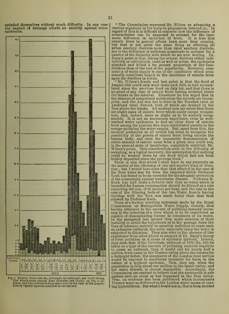 patisfied themselves without much difficuUy. In any case the neglect of drainage affords no security against water epidemics. fig. 3 Enteric fever attacks, fortnight by fortnight, per 10,000 living. The attack-rates among Tees drinkers are shown by b)a. k col- umns, and the corresponding rates among the rest of the popula- tion by lighter squares inserted in the former. “ The Commission represent Mr. Wilson as advancing a curious argument in his reply to proposition lettered (c). In regard of this it is difficalt to conceive how the difference of nomenclature can be supposed to account for the enor- mous difference in incidence of fever. It is true that enteric fever in general affects town more tlian country, but that is not quite the same thing as affecting all urban sanitary districts more than rural sanitary districts, nor is the difference of sufficient magnitude to account for a quarter of the disparity with which we are now dealing. Dr. Barry’s point is that, taking the several districts either indi- vidually or collectively, rural as well as urban, the epidemics attacked and killed a far greater proportion of the Tees- drinkers than of the rest of the population. Moreover, com- munity of water supply ki one of the conditions which occa- sionally contribute largely to the incidence of enteric fever upon the dwellers in towns. “ Mr. Wilson’s fourth and last point is that the flood of August 13th could only wash down such filth as had accumu- lated since the previous flood on July 1st, and that there is no proof of any case of enteric fever having occurred above the intake in the interval. Elsewhere he has urged that in the absence of compulsory notification the records are incom- plete, and the Act was not in force in the Teesdale rural or Auckland rural district, both of which are drained by the Tees above the intake. All medical men are aware that there are slight cases of enteric fever which easily escape recogni- tion, and, indeed, some so slight as to be scarcely recog- nisable, It is not an uncommon experience, even in well- marked water epidemics, to find no clear trace of enteric fever among the persons who have contributed excreta to the sewage polluting the water supply. But, apart from this, the medical profession at all events has come to recognise the possibility of the poison of enteric fever living outside the human body, and even the impossible demonstration of entire absence of enteric cases from a given area could not, in the present state of knowledge, completely establish Mr. Wilson’s point. This consideration adds to the difliculty of accepting, as a logical necessity, the assumption that nothing could be washed down by one flood which had not been freshly deposited since the previous flood.” There is also that which I shall have to say presently on the matter of the efficiency of one and another kind of filtra- tion ; but I would here state that that affected in the case of the Tees water was far from the standard which Professor Koch has found to bean essential for the adequate protection of the community against waterborne disease. Professor K. Koch has laid down a definite rule that no water which is intended for human consumption should be filtered at a rate exceeding 100 mm. (3 95 inches) per hour, and the rate in the case of the filtering beds of the two Water Boards having dealings with tlie Tees was much faster than that thus allowed by Professor Koch. There is a further startling statement made by the Eoyal Commission on Metropolitan Water Supply, namely, that having reference to the amount of polluting material neces- sary to the infection of a river which is to be considered as capable of disseminating disease to consumers of its water. In the paragraph last quoted they make mention of their inability to admit the hypothesis as to the passage down the Tees of infective material in quantity sufficient to cause such an extensive outbreak, the more especially since the water is subjected to filtration. They also refer to the absence of like experience from other places in support of Dr. Barry’s theory of river pollution as a cause of epidemic typhoid. Indeed, they state that if the Caterham outbreak of 1879 (No. 102) be taken as a type of the amount of polluting material requisite to cause an outbreak, then it would call for nearly half a million fever cases in the Thames valley above the intakes for a fortnight before the consumers of the London river service would be exposed to conditions operative for harm in the nature of a typhoid epidemic. This, they say, when the population is only about one million in the entire valley, and the water filtered, is almost impossible. Accordingly, the Commission are content to believe that the metropolis is safe against such asi event as has happened in the Tees valley. True, no evidence has been published which incriminates Thames water as delivered to the London water mains of caus- ing typhoid fever. But what I would ask is, Has it been decided