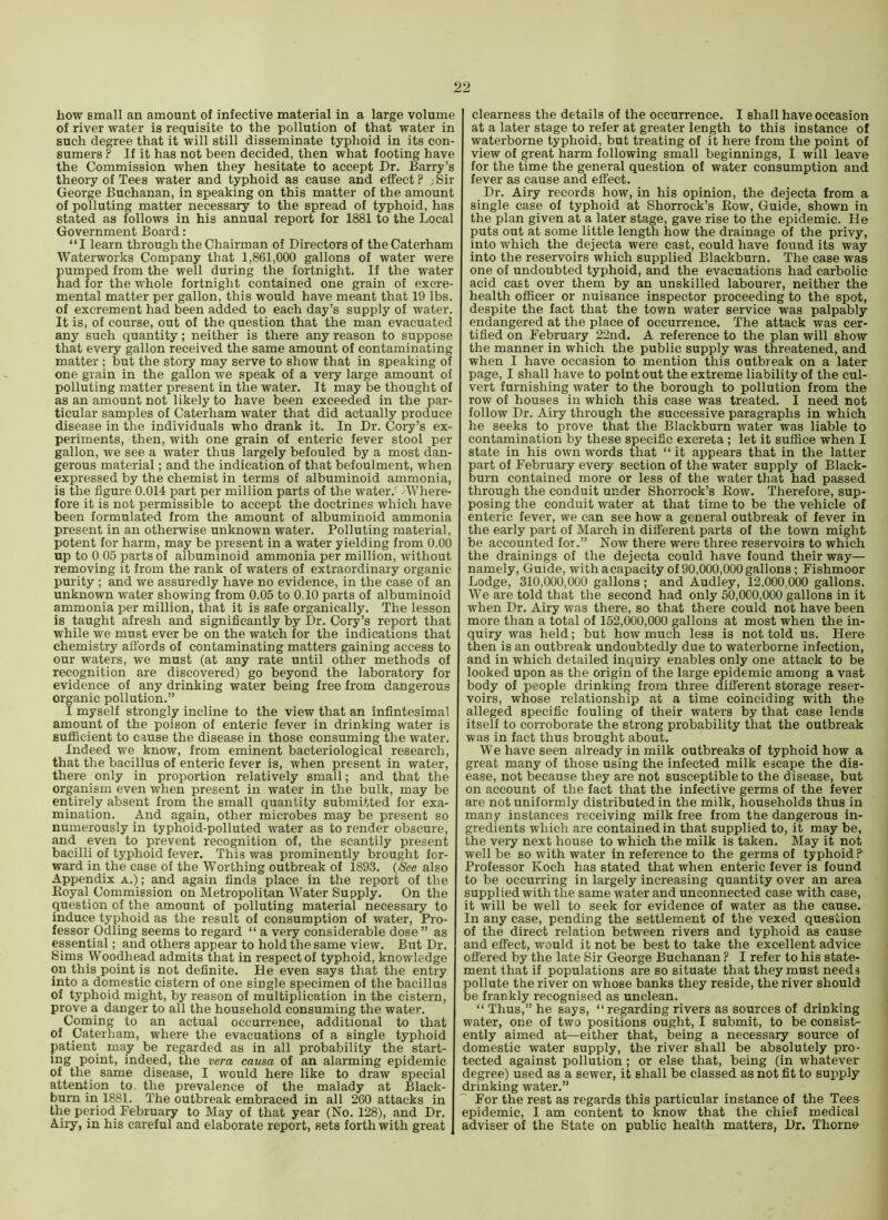 how small an amount of infective material in a large volume of river water is requisite to the pollution of that water in such degree that it will still disseminate typhoid in its con- sumers ? If it has not been decided, then what footing have the Commission when they hesitate to accept Dr. Barry’s theory of Tees water and typhoid as cause and effect ? Sir George Buchanan, in speaking on this matter of the amount of polluting matter necessary to the spread of typhoid, has stated as follows in his annual report for 1881 to the Local Government Board: “I learn through the Chairman of Directors of the Caterham Waterworks Company that 1,861,000 gallons of water were pumped from the well during the fortnight. If the water had for the whole fortnight contained one grain of excre- mental matter per gallon, this would have meant that 19 lbs. of excrement had been added to each day’s supply of water. It is, of course, out of the question that the man evacuated any such quantity; neither is there any reason to suppose that every gallon received the same amount of contaminating matter; but the story may serve to show that in speaking of one grain in the gallon we speak of a very large amount of polluting matter present in the water. It may be thought of as an amount not likely to have been exceeded in the par- ticular samples of Caterham water that did actually produce disease in the individuals who drank it. In Dr. Cory’s ex- periments, then, with one grain of enteric fever stool per gallon, we see a water thus largely befouled by a most dan- gerous material; and the indication of that befoulment, when expressed by the chemist in terms of albuminoid ammonia, is the figure 0.014 part per million parts of the water.' AVhere- fore it is not permissible to accept the doctrines which have been formulated from the amount of albuminoid ammonia present in an otherwise unknown water. Polluting material, potent for harm, may be present in a water yielding from 0.00 up to 0 05 parts of albuminoid ammonia per million, without removing it from the rank of waters of extraordinary organic purity ; and we assuredly have no evidence, in the case of an unknown water showing from 0.05 to 0.10 parts of albuminoid ammonia per million, that it is safe organically. The lesson is taught afresh and significantly by Dr. Cory’s report that while we must ever be on the watch for the indications that chemistry affords of contaminating matters gaining access to our waters, we must (at any rate until other methods of recognition are discovered) go beyond the laboratory for evidence of any drinking water being free from dangerous organic pollution.” I myself strongly incline to the view that an infintesimal amount of the poison of enteric fever in drinking water is sufficient to cause the disease in those consuming the water. Indeed we know, from eminent bacteriological research, that the bacillus of enteric fever is, when present in water, there only in proportion relatively small; and that the organism even when present in water in the bulk, may be entirely absent from the small quantity submitted for exa- mination. And again, other microbes may be present so numerously in typhoid-polluted water as to render obscure, and even to prevent recognition of, the scantily present bacilli of typhoid fever. This was prominently brought for- ward in the ease of the Worthing outbreak of 1893. (See also Appendix a.); and again finds place in the report of the Koyal Commission on Metropolitan Water Supply. On the question of the amount of polluting material necessary to induce typhoid as the result of consumption of water. Pro- fessor Odling seems to regard “ a very considerable dose ” as essential; and others appear to hold the same view. But Dr. Sims Woodhead admits that in respect of typhoid, knowledge on this point is not definite. He even says that the entry into a domestic cistern of one single specimen of the bacillus of typhoid might, by reason of multiplication in the cistern, prove a danger to all the household consuming the water. Coming to an actual occurrence, additional to that of Caterham, where the evacuations of a single typhoid patient may be regarded as in all probability the start- ing point, indeed, the vera causa of an alarming epidemic of the same disease, I would here like to draw special attention to. the prevalence of the malady at Black- burn in 1881. The outbreak embraced in all 260 attacks in the period February to May of that year (No. 128), and Dr. Aiiy, in his careful and elaborate report, sets forthwith great clearness the details of the occurrence. I shall have occasion at a later stage to refer at greater length to this instance of waterborne typhoid, but treating of it here from the point of view of great harm following small beginnings, I will leave for the time the general question of water consumption and fever as cause and effect. Dr. Airy records how, in his opinion, the dejecta from a single case of typhoid at Shorrock’s Row, Guide, shown in the plan given at a later stage, gave rise to the epidemic. He puts out at some little length how the drainage of the privy, into which the dejecta were cast, could have found its way into the reservoirs which supplied Blackburn. The case was one of undoubted typhoid, and the evacuations had carbolic acid cast over them by an unskilled labourer, neither the health officer or nuisance inspector proceeding to the spot, despite the fact that the town water service was palpably endangered at the place of occurrence. The attack was cer- tified on February 22nd. A reference to the plan will show the manner in which the public supply was threatened, and when I have occasion to mention this outbreak on a later page, I shall have to point out the extreme liability of the cul- vert furnishing water to the borough to pollution from the row of houses in which this case was treated. I need not follow Dr. Airy through the successive paragraphs in which he seeks to prove that the Blackburn water was liable to contamination by these specific excreta; let it suffice when I state in his own words that “ it appears that in the latter part of February every section of the water supply of Black- burn contained more or less of the water that had passed through the conduit under Shorrock’s Row. Therefore, sup- posing the conduit water at that time to be the vehicle of enteric fever, we can see how a general outbreak of fever in the early part of March in different parts of the town might be accounted for.” Now there were three reservoirs to which the drainings of the dejecta could have found their way— namely. Guide, with acapacity of 90,000,000 gallons; Fishmoor Lodge, 310,000,000 gallons; and Audley, 12,000,000 gallons. We are told that the second had only 50,000,000 gallons in it when Dr. Airy was there, so that there could not have been more than a total of 152,(300,000 gallons at most when the in- quiry was held; but how much less is not told us. Here then is an outbreak undoubtedly due to waterborne infection, and in which detailed inquiry enables only one attack to be looked upon as the origin of the large epidemic among a vast body of people drinking from three different storage reser- voirs, whose relationship at a time coinciding with the alleged specific fouling of their waters by that case lends itself to corroborate the strong probability that the outbreak was in fact thus brought about. W e have seen already in milk outbreaks of typhoid how a great many of those using the infected milk escape the dis- ease, not because they are not susceptible to the disease, but on account of the fact that the infective germs of the fever are not uniformly distributed in the milk, households thus in many instances receiving milk free from the dangerous in- gredients which are contained in that supplied to, it may be, the very next house to which the milk is taken. May it not well be so with water in reference to the germs of typhoid ? Professor Koch has stated that when enteric fever is found to be occurring in largely increasing quantity over an area supplied with the same water and unconnected case with case, it will be well to seek for evidence of water as the cause. In any case, pending the settlement of the vexed question of the direct relation between rivers and typhoid as cause and effect, would it not be best to take the excellent advice offered by the late Sir George Buchanan ? I refer to his state- ment that if populations are so situate that they must needs pollute the river on whose banks they reside, the river should be frankly recognised as unclean. “Thus,” he says, “ regarding rivers as sources of drinking water, one of two positions ought, I submit, to be consist- ently aimed at—either that, being a necessary source of domestic water supply, the river shall be absolutely pro- tected against pollution; or else that, being (in whatever degree) used as a sewer, it shall be classed as not fit to supply drinking water.” For the rest as regards this particular instance of the Tees epidemic, I am content to know that the chief medical adviser of the State on public health matters, Dr. Thorne