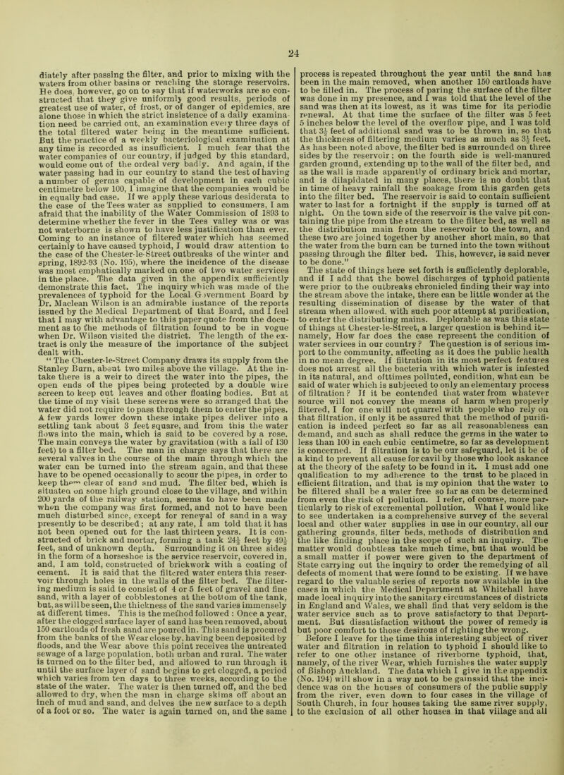 diately after passing the filter, and prior to mixing with the waters from other basins or reaching the storage reservoirs. He does, however, go on to say that if waterworks are so con- structed that they give uniformly good results, periods of greatest use of water, of frost, or of danger of epidemics, are alone those in which the strict insistence of a daily examina- tion need be carried out, an examination eveiy three days of the total filtered water being in the meantime sufficient. But the practice of a weekly bacteriological examination at any time is recorded as insufficient. I much fear that the water companies of our country, if judged by this standard, would come out of the ordeal very badly. And again, if the water passing had in our country to stand the test of having a number of germs capable of development in each cubic centimetre below 100, 1 imagine that the companies would be in equally bad case. If we apply these various desiderata to the case of the Tees water as supplied to consumers, I am afraid that the inability of the Water Commission of 1893 to determine whether the fever in the Tees valley was or was not waterborne is shown to have less justification than ever. Coming to an instance of filtered water which has seemed certainly to have caused typhoid, I would draw attention to the case of the Chester-le-Street outbreaks of the winter and spring, 1892-93 (No. 195), where the incidence of the disease was most emphatically marked on one of two water services in the place. The data given in the appendix sufficiently demonstrate this fact. The inquiry which was made of the prevalences of typhoid for the Local G )vernment Board by Dr. Maclean Wilson is an admirable iustance of the reports issued by the Medical Department of that Board, and I feel that I may with ad vantage to this paper quote from the docu- ment as to fhe methods of filtration found to be in vogue when Dr. Wilson visited the district. The length of the ex- tract is only the measure of the importance of the subject dealt with. “ The Chester-le-Street Company draws its supply from the Stanley Burn, about two miles above the village. At the in- take there is a weir to direct the water into the pipes, the open ends of the pipes being protected by a double wire screen to keep out leaves and other floating bodies. But at the time of my visit these screens were so arranged that the water did not require to pass through them to enter the pipes. A few yards lower down these intake pipes deliver into a settling tank about 3 feet square, and from this the water flows into the main, which is said to be covered by a rose. The main conveys the water by gravitation (with a fall of 130 feet) to a filter bed. The man in charge says that there are several valves in the course of the main through which the water can be turned into the stream again, and that these have to be opened occasionally to scour the pipes, in order to keep thf”^ clear of sand and mud. The filter bed, which is situatea on some high ground close to the village, and within 200 yards of the railway station, seems to have been made when the company was first formed, and not to have been much disturbed since, except for renewal of sand in a way presently to be described; at any rate, I am told that it has not been opened out for the last thirteen years. It is con- structed of brick and mortar, forming a tank 24^ feet by 49^ feet, and of unknown depth. Surrounding it on three sides in the form of a horseshoe is the service reservoir, covered in, and, I am told, constructed of brickwork with a coating of cement. It is said that the filtered water enters this reser- voir through holes in the walls of the filter bed. The filter- ing medium is said to consist of 4 or 5 feet of gravel and fine sand, with a layer of cobblestones at the bottom of the tank, but, aswillbeseen, the thickness of the sand varies immensely at different times. This is the method followed ; Once a year, after the clogged surface layer of sand has been removed, about 150 cartloads of fresh sand are poured in. This sand is procured from the banks of the Wear close by, having been deposited by floods, and the Wear above this point receives the untreated sewage of a large population, both urban and rural. The water is turned on to the filter bed, and allowed to run through it until the surface layer of sand begins to get clogged, a period which varies from ten days to three weeks, according to the state of the water. The water is then turned off, and the bed allowed to dry, when the man in charge skims off about an inch of mud and sand, and delves the new surface to a depth of a foot or so. The water is again turned on, and the same , process is repeated throughout the year until the sand has been in the main removed, when another 150 cartloads have to be tilled in. The process of paring the surface of the filter was done in my presence, and I was told that the level of the sand was then at its lowest, as it was time for its periodic renewal. At that time the surface of the filter was 5 feet 5 inches below the level of the overflow pipe, and I was told that 3f feet of additional sand was to be thrown in, so that the thickness of filtering medium varies as much as 3^ feet. As has been noted above, the filter bed is surrounded on three sides by the reservoir; on the fourth side is well-manured garden ground, extending up to the wall of the filter bed, and as the wall is made apparently of ordinary brick and mortar, and is dilapidated in many places, there is no doubt that in time of heavy rainfall the soakage from this garden gets into the filter bed. The reservoir is said to contain sufficient water to last for a fortnight if the supply is turned off at night. On the town side of the reservoir is the valve pit con- taining the pipe from the stream to the filter bed, as well as the distribution main from the reservoir to the town, and these two are joined together by another short main, so that the water from the burn can be turned into the town without passing through the filter bed. This, however, is said never to be done.” The state of things here set forth is sufficiently deplorable, and if I add that the bowel discharges of typhoid patients were prior to the outbreaks chronicled finding their way into the stream above the intake, there can be little wonder at the resulting dissemination of disease by the water of that stream when allowed, with such poor attempt at purification, to enter the distributing mains. Deplorable as was this state of things at Ohester-le-Street, a larger question is behind it— namely. How far does the case represent the condition of water services in our country ? The question is of serious im- port to the community, affecting as it does Hie public health in no mean degree. If filtration in its most perfect features does not arrest all the bacteria with which water is infested in its natural, and ofttimes polluted, condition, what can be said of water which is subjected to only an elementary process of filtration ? If it be contended tiiat water from whatever source will not convey the means of harm when properly filtered, I for one will not quarrel with people who rely on that filtration, if only it be assured that the method of purifi- cation is indeed perfect so far as all reasonableness can demand, and such as shall reduce the germs in the water to less than 100 in each cubic centimetre, so far as development is concerned. If filtration is to be our safeguard, let it be of a kind to prevent all cause for cavil by those who look askance at the theory of the safety to be found in it. I must add one qualification to my adherence to the trust to be placed in efficient filtration, and that is my opinion that the water to be filtered shall be a water free so far as can be determined from even the risk of pollution. I refer, of course, more par- ticularly to risk of excremental pollution. What I would like to see undertaken is a comprehensive survey of the several local and other water supplies in use in our country, all our gathering grounds, filter beds, methods of distribution and the like finding place in the scope of such an inquiry. The matter would doubtless take much time, but that would be a small matter if power were given to the department of State carrying out the inquiry to order the remedying of all defects of moment that were found to be existing. If we have regard to the valuable series of reports now available in the cases in which the Medical Department at Whitehall have made local inquiry into the sanitary circumstances of districts in England and VVales, we shall find that very seldom is the water service such as to prove satisfactory to that Depart- ment. But dissatisfaction without the power of remedy is but poor comfort to those desirous of righting the wrong. Before I leave for the time this interesting subject of river water and filtration in relation to typhoid I should like to refer to one other instance of riveiborne typhoid, that, namely, of the river Wear, which furnishes the water supply of Bishop Auckland. The data which I give in the appendix (No. 194) will show in a way not to be gainsaid that the inci- dence was on the houses of consumers of the public supply from the river, even down to four cases in the village of South Church, in four houses taking the same river supply, to the exclusion of all other houses in that village and all