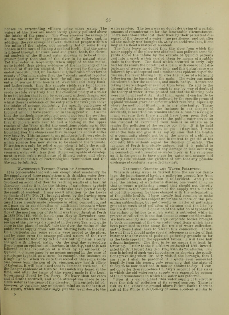houses in surrounding villages using other water. The waters of the river are undoubtedly gr >ssly polluted above the intake of the supply. The Wear leceives the sewage of all the towns in the upper portions of the valley, and, in addition, the raw sewage of several thousand people within a few miles of the intake, not including that of some thirty houses in the town of Bishop Aucklund itself. But the water is filtered through a natural sand and gravel bank, the cliemi- cal analysis of tire filtered water showing it to be of much greater purity than that of the river in its natural state. Yet the water is frequently, whtn supplied to the mains, quite turbid, thus giving evidence of the inefficiency of the method of filtration adopted. Jn his report for the quarter ended JuneSOdi, 1893, Dr Kustaee H ill,thehealth officer for the county of Durham, states that the “ county analyst reported of a sample of water taken from the mill race just below the entry of sewage from hou-es at West .Mill and Daisy Bank, and Latherbrush,‘that this sample yields very faint indica- tions of the presence of actual sewage pollution.’” He pro- ceeds to st-ate very truly that the chemical purity of a water is no indication that it can be consumed without danger, and that at Bishop Auckland the filtration is not always ellective; whilst there is evidence of the entry into the river just above the intake of sewage containing the specific contagium of enteric fever, at a time coincideirt with the outbreak of typhoid which I have chronicled in the appendix. It seems that the methods here adopted would not bear the sciutiny which Professor Koch would bring to bear upon them, and that if cholera were ever to find a footing in the upper reaches of the Wear whilst the conditions obtaining in 1893 are allowed to persist in the matter of a water supply drawn from thatriver, the chances aie that Bishop Auckland will suffer very heavily. This instance, to my mind, sets forth very clearly the folly of trusting to so-called filtration, done in a manner which science has now shown to be short of the requisite. Filtration can only be relied upon when it fulfils the condi- tions laid down by Professor R. Koch, namely, when it f.ecures a water with less than 1(10 germs capable of develop merit in each cubic centimetre of filtered ivater, and win re tlie other requisites of bacteriological examination and the like can be fulfilled. Wateebohne Typnoin Fever of Accidents. It is conceivable that with our complicated machinery for the supplying of large populations with drinking water there would occur from time to time accidents of a nature to be deplored on account of their far reaching results of a harmful character; and so it is. for the history of waterborne typhoid is not without cases where the outbreaks have been dhectly the result of accident. I may recall attention to the Lewes epidemic of 1874 (No. 71), brought about by the leaving open of the valve of the intake pipe by some children. To this case I have already made reference in other connection, and so I pass on to consideration of additional instances where accidents have bi en concerned in the cause of outbreaks. One of the most curious of its kind was the outbreak at Perth in 1680 (No. 112), which lasted from May to November, caus- ing 162 attacks and 21 deaths. It happened in this wise. The sewage of the city was disposed of in tlie river Tay, and quite close to the place of outfa’l into the river the mains of the public water supply cross from the filtering beds to the city. On a particular day some repairs were needed to the pipes, and by some error the sewage-polluted waters of the river were allowed to find entry to the distributing mains already charged with filtered water. On the next day succeeding there began an epidemic of diarrhoea in the city, and this was followed at the expiration of a week by an outbreak of typhoid, a circumstance by no means unusual in the case of waterborne typhoid, as witness, for example, the instance at King’s Lynn. When we state that record of this remarkable case comes from the pen of Dr. Bimpson, now health officer of Calcutta, it will be allowed that it demands cred«:nce. Of the Bangor epidemic of 1882 (No. 141) much was heard at the time, and after the issue of the report made to the Local Government Board by Dr. Barry. No fewer than 518 cases and -42 deaths occurred, and some attempt was made to ex- clude water as the cause of the disaster, 't his entirely failed, however, to convince any unbiassed mind as to the truth of the report, which unhesitatingly put the fever down to the water service. The town was no doubt deserving of a certain amount of commiseration for the lamentable circumstances. There were those who lost their lives by their persistent dis- regard of the theory of a waterhmne pestilence; and yet after all the malady was brought ab, at by an accidental act, if one may call a flood a matter of accident. The facts leave no doubt that the river from which the water supply of the place was obtained was polluted some 7U0 yards above the intake by the excreta of typhoid patients cast into a cretk which carried them by means of a rubble drain to the river. Tlie floc'd which occurred in early July had for its result the bursting of a main, with consequent dis- turbance of reservoir and filler bed ; and this distuibance was followed by a widespread and simultaneous epidemicity of the disease, the fever blazing forth after the lapse of a fortnight following on the bursting of the main. The water was much discoloured after the accident, and smelt badly. Houses not taking it were altogether exempt from fever. To add to the discomfort of those who had much to say by w'ay of doubt of the theory of water, it was pointed out that the filtering beds w'ere imflicient and dirty. And then, again, it can hardly be expected that a river can be polluted by the specific germs of typhoid without grave danger of mischief resulting, especially where the method of filtration is in any wise faulty. There- fore, wliil.'-t we may class the instance in our chapter of accidents, it nevertheless remains also as a case deserving of much censure that there should have been permitted to remain such a source of danger to the public water service as the disposal of excremfnt from houses so situate as to render the pollution of the service po.-^ ible. If it be held that accidents as such cannot be gua ; d against, I must enter the lists and give it as my op.nion that the health of a community should not be at the mercy of a child, or of an ignorant householder who is content to get rid of his domestic filth without regard for decency or safety. The instance of Berth is probably unique, but it is painful to think of the consequencis of any damage or leak occurring in connection with riverborne water pipes, in the same way as it is dangerous to have pipes for water and sewage lai<i side by side w'ilhout the greatest of care that any possible exchange of contents is guarded against. Gathering Grounds and Water Pollution. Where drinking water is derived from the surface drain- ings, the importance of having a gathering ground free from all possible means of pollution is self-evident. And yet to read the history of waterborne disease, one would imagine that to secure a gathering ground that should not diiectly contribute to the contamination of the supply was a matter of but little concern for those charged with the safeguarding of the public health. I have already had occasion to make some reference tq this subject under one or more of the pre- ceding subheadings, but not directly as matter of gathering ground so much as of pollution of stieams and the like by surface drainage. This question of the relation of typhoid to the surface pollutions to which water is subjected while in process of collection is one that demands some consideration. We have recently seen some large corporate bodies brought to book on account of the disgraceful conditions which have been permitted to exist along the route of water collection, and to these I shall have to refer in this connection. It will be well that I should make special reference as matter of first instance to a few cases of polluted gathering grounds so far as the facts appear in the appended tables. I will take half a-dozen instances. Tlie fir.-it is by no means the least in- teresting. I refer to the Blackburn outbreak of 1881. investi- gated by Dr. Hubert Airy (No. 128„ with its 260 attacks. Tlic case is indeed of such vast importance as showing the condi- tions prevailing when Dr. Airy visited the borough, that I am sure I -shall be pardoned if I quote even somewhat lengthily from his report, only premising that the state c£ things to be now described in nowise obtains to-day. I can- not do better than reproduce Dr. Airy’s account of the risks to which the old waterworks supply was exposed by reason of the circunistancf s in which the water was gathered. “Now it is evident that this water supply of Blackburn runs the risk of pollution at its several sources. There is risk at the gathering ground above Pickup Bank; there is risk at the White Biik Colliery of some accident similar to D