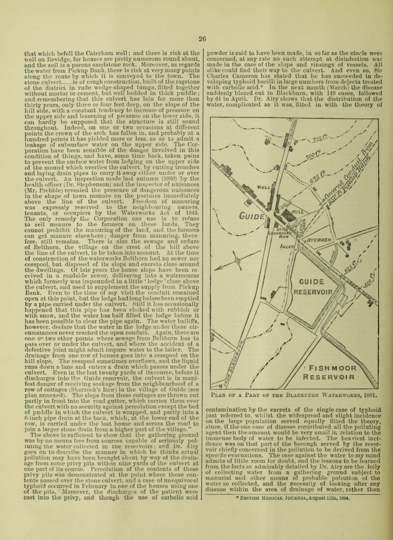 that which befell the Caterham well; and there is risk at the well on Revidge, for houses are pretty numerous round about, and the soil is a porous sandstone rock. Moreover, as regards the water from Pickup Bank, there is risk at very many points along the route by which it is conveyed to the town. The stone culvert is of rough construction, built of the ragstone of the district in rude wedge-shaped lumps, fitted together without mortar or cement, but well bedded in thick puddle ; and remembering that this culvert has lain for more than thirty years, only three or four feet deep, on the slope of the hill side, with a constant tendency to increase of pressure on the upper side and lessening of pressure on the lower side, it can hardly be supposed that the structure is still sound throughout. Indeed, on one or two occasions at different points the crown of the arch has fallen in, and probably at a hundred points it has yielded more or less, so as to admit a leakage of subsurface water on the upper side. The Cor- poration have been sensible of the danger involved in this condition of things, and have, some time back, taken pains to prevent the surface water from lodging on the upper side of the mound which overlies the culvert, by cutting trenches and laying drain pipes to carry it away either under or over the culvert. An inspection made last autumn (1880) by the health officer (Dr. Stephenson) and the inspector of nuisances (Mr. Prebble) revealed the presenee of dangerous nuisances in the shape of town manure on the pastures immediately above the line of the culvert. Freedom of manuring was expressly reserved to the neighbouring owners, tenants, or occupiers by the Waterworks Act of 1845. The only remedy the Corporation can use is to refuse to sell manure to the farmers on these lands. They cannot prohibit the manuring of the land, and the farmers can get manure elsewhere; danger from manuring, there fore, still remains. There is also the sewage and ordure of Belthorn, the village on the crest of the hill above the line of the culvert, to be taken into account. At the time of construction of the waterworks Belthorn had no sewer nor cesspool, but disposed of its slops and excreta close around the dwellings. Of late years the house slops have been re- ceived in a roadside sewer, delivering into a watercourse which formerly was impounded in a little ‘ lodge ’ close above the culvert, and used to supplement the supply from Pickup Bank. Even t-o the time of my visit the conduit remained open at this point, but the lodge hadlong before been emptied by a pipe carried under the culvert. Still it has occasionally happened that this pipe has been choked with rubbish or with snow, and the water has half filled the lodge before it has been possible to clear the pipe again. The water bailiffs, however, declare that the water in the lodge under these cir- cumstances never reached the open conduit. Again, there are one 0 two other points where sewage from Belthorn has to pass over or under the culvert, and where the accident of a defective joint might admit impure water to the latter. The drainage from one row of houses goes into a cesspool on the hill slope. The cesspool sometimes overflows, and the liquid runs down a lane and enters a drain which passes under the culvert. Even in the last twenty yards of itscouree, before it discharges into the Guide reservoir, the culvert is in mani- fest danger of receiving soakage from the neighbourhood of a row of cottages (Shorrock’s Row) in the village of Guide (see plan annexed). The slops from these cottages are thrown out partly in front into the road gutter, which carries them over the culvert with no security against percolation except the bed of puddle in which the culvert is wrapped, and partly into a G-inch pipe drain at the back, which, at the lower end of the row, is carried under the last house and across the road to join a larger stone drain from a higher part of the village.” The above is sufficient to show that the gathering ground was by no means free from sources capable of seriously pol- luting the water collected m the reservoirs; and Dr. Airy goes on to describe the manner in which he thinks actual pollution may have been brought about by way of the drain- age from some privy pits within nine yards of the culvert at one part of its course. Percolation of the contents of these privy pits was demonstrated at the point where those con- tents passed over the stone culvert, and a case of unequivocal typhoid occun-ed in February in one of the houses using one of the pits. Moreover, the discharges of the patient were cast into the privy, and though the use of carbolic acid powder is said to have been made, in so far as the stools were concerned, at any rate no such attempt at disinfection way made in the case of the slops and rinsings of vessels. All alike could find their way to the culvert. And even so. Sir Charles Cameron has stated that he has succeeded in de- veloping typhoid bacilli in large numbers from dejecta treated with carbolic acid.* In the next month (March) the disease suddenly blazed out in Blackburn, with 149 cases, followed by 61 in April. Dr. Airy shows that the distribution of the water, complicated as it was, fitted in with the theory of contamination by the excreta of the single case of typhoid just referred to, whilst the widespread and slight incidence on the large population served equally fitted the theory, since, it the one case of disease contributed all the polluting agent then the amount would be very small in relation to the immense body of water to be infected. The heaviest inci- dence was on that part of the borough served by the reser- voir chiefly concerned in the pollution to be derived from the specific evacuations. The case against the water to my mind admits of little room for doubt, and the lessons to be learned from the facts so admirably detailed by Dr. Airy are the folly of collecting water from a gathering ground subject to manorial and other means of probable pollution of the water so collected, and the necessity of looking after any disease within the area of drainage of water, rather than *Bbitish Medical Jodenal, August iith, i&M.