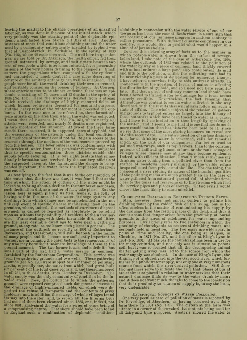 leaving the matter to the chance operations of an unskilled labourer, as was done in the case ol the initial attack, which very probably was the starling point of the deplorable epi- demic which lasted from March till May of 1881. Another instance of most foul conditions obtaining around the water used by a community subsequently invaded by typhoid was that of Barnoldswiek, in Yorkshire, in the spring of 1883 (No. 146), where 48 cases occurred. The well here in question was, we are told by Dr. Atkinson, the health oflScer, fed from ground saturated by sewage, and itself situate between two sets of cesspools which intercommunicated, fever presenting in some of the very houses draining to the cesspools. Small as were the proportions when compared with the epidemic just chronicled, I much doubt if a case more deserving of censure of the sanitary authority can well be imagined. The people were for all the world drinking their own excrement, and veritably consuming the poison of typhoid. At Cowpen, where enteric seems to be almost endemic, there was an epi- demic consisting of 74 cases and 13 deaths in the spring of 1884 (No. 151). Here the water was derived from a stream which received the drainage of highly manured fields on which human ordure was deposited for manurial purposes, and the heavy rains of the winter months preceded the out- burst. In the case now to be referred to, three farmsteads were situate on the area from which the water was collected. I mean that of Swansea in 1885 (No. 161), where nearly 600 attacks were recorded, and nearly 50 deaths were registered, in two months of the summer. At two of the three farm- steads there occurred, it is supposed, cases of typhoid, and the evacuations of the patients under the local conditions and methods of treatment could not fail to gain access to the reservoir through the medium of the watercourses proceeding from the houses. The fever outbreak was conterminous with the service of water from the particular reservoir subjected thus to specific contamination, those districts outside this supply totally escaping. It is but right to state that imme- diately information was received by the sanitary officials of the suspected cases at the farms, and the danger to be ap- pended therefrom, the water from the implicated reservoir was cut off. As testifying to the fact that it was to the consumption of this water that the fever was due, it was found that at the time at which the action of cutting off the water might be looked to, to bring about a decline in the number of new cases, such declination did, as a matter of fact, take place. But the lesson here is again plainly written, namely, the folly of having within the area of the water drainage system any dwellings from which danger may be apprehended in the not unlikely event of specific disease manifesting itself on the premises, where, indeed, the methods of excrement disposal are such as cannot be regarded as absolutely to be relied upon as without the possibility of accident to the water ser- vice. Farmsteadings, with their invariable dirt and litter, are the least desirable dwellings to have near a gathering ground, at any rate, as we know such places in general. The instance of the outbreak so recently as 1891 at Eotherham, Rawmarsh, and Greasbrough, will still be fresh in the minds of many people, and its lessons are sufficiently important to warrant me in bringing the chief facts to the remembrance of any who may be without intimate knowledge of them at the present moment. The two former towns, and a definite but small part of the last, had a water service in common, furnished by the Rotherham Corporation. This service was from two gathering grounds and two wells. These gathering grounds (see No. 190) were subject to all manner of polluting media, especially one, the water from which had great bulk (87 per cent.) of the total cases occurring, and these numbered in all 251, with 35 deaths, from October to December. The water supply was the only community of condition in the in- vaded areas. Now, the pollutions to which the gathering grounds were exposed comprised such dangerous elements as the drainage of highly-manured fields, on which were de- posited the refuse of farmyards and the contents of privy middens ; and in addition the sewage of whole villages found its way into the water; and, to crown all, the filtering beds had none of them been cleansed since 1885, one, indeed, not since 1881, analysis of the water for a series of years being of a compromising nature. That there should have been found in England such a combination of deplorable conditions obtaining in connection with the water service of one of our towns as has been the case at Rotherham is a sure sign that our boasting of our immense progress in matters sanitary is rather premature With different climatic conditions in our country, who would like to predict what would happen in a time of adjacent cholera ? To close this sickening array of facts as to the manner in which potable water is drawn from the surface of sewage- laden land, I take note of the case of Atherstone (No. 199), where the outbreak of 1893 was related to the pollution of the water by way of a piece of common land thickly covered with animal ordure; a large pond also contributing its mud and filth to the pollution, whilst the collecting tank had in its near vicinity a place of defecation for numerous tramps, I have referred somewhat fully to this outbreak already, in connection with the question of levels of mains as aft'ecting the distribution of typhoid, and so I need not here recapitu- late. But that a piece of ordinary common land should have been allowed to furnish water by drainage for a town seems scarcely credible. Nevertheless, the fact remains that Atherstone was content to see its water collected in the way described, with the results that will always follow on such a state of affairs. The whole subject of the relation of gather- ing grounds to typhoid enters so largely into the history of those outbreaks which have been traced to water as a cause, that I have felt no hesitation in thus lengthily speaking of the matter; and it seems to me that it is one that needs much more consideration than has hitherto been paid to it, since we see that seme of the most glaring instances on record are of quite recent date. The entire question of surface drainage in so far as drinking water is concerned, calls for remedial action on the part of our companies. Far better trust to polluted waterways, such as rapid rivers, than to the constant presence of infiltrating human ordure, or the rank sewage of villages where disease may at any time become epidemic. Indeed, with efficient filtration, I would much rather see my drinking water coming from a polluted river than from the surface of meadows heavily manured by the visible refuse heaps collected from privies and the like. For one thing, the chances of a river ridding its waters of the harmful qualities of the polluting media are much greater than in the case of water gathered from saturatt d ground full of abominations, close to the tanks and reservoirs or to the streams which feed the service pipes and places of storage. Of two evils I would choose the least likely to cause mischief, Chuhchyakd Deainagb i.nt Relation to Typhoid Feveb. Man, however, does not appear content to pollute his drinking water by the voided filth of the living, but is too often careless in the matter of contaminating his supply by the drainage from the resting places of the dead, and thus it comes about that danger arises from the proximity of burial grounds to the areas of catchment for water impounding purposes. I will briefly refer to two instances in which the proximity of churchyards to sources of drinking water was seriously held in question. The two cases are wide apart in point of time and locality, the one being at Malpas, in Cheshire, in 1871 (No. 27), and the other at King’s Lynn in 1891 (No. 189). At Malpas the churchyard has been in use for for many centuries, and not only was it situate on porous soil, but it was so located that all the decomposing animal matter getting away was led to the source from which the water supply was obtained. In the case of King’s Lynn, the drainage of a churchyard into the Gay wood river, which fur- nishes the public water supply, was only one of very numerous sources from which the river derived pollution. Still these two instances serve to indicate the fact that places of burial are at times so placed in relation to water services that their natural drainage finds its way to the water drunk by man; and it does not want much thought to come to the conclusion that their proximity to sources of supply is, to say the least, very undesirable. Exceptional Soueces of Wateb Pollution. One very peculiar case of pollution of water is reported by Dr. Beveridge, of Aberdeen, as having occurred at a daiiy farm there in 1881 (No. 129). The cistern at the farm was situate in a corner of the cowshed, its contents being used for all dairy and byre purposes. Analysis showed the water to