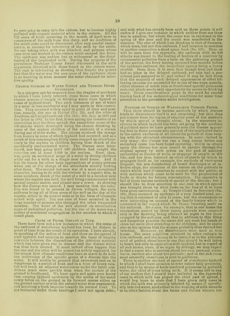 Tip pure prior to entry into tire cistern, but to become highly polluted vvitb organic material while in the cistern. All the .322 cases of fever occurring in the month of April were in consumers of the milk from this dairy, and no condition of the milch cows could be discovered, after very careful exami- nation, to account for infectivily of the milk by the cattle. Ko one taking other milk was attacked, and persons whose cans were not washed in the cistern water escaped the fever. Tlie epidemic was sudden, but as widespread as the distri ljution of the implicated milk. During the progress of the prevalence Professor Cossar Ewart discovered in the milk organisms identical with those found in the cistern water. The case is interesting as showing that despite the patent fact that the water was the vera causa ot the epidemic, there is no knowing in what manner the water obtained its infec- tive quality Chance Sources of Water Supply and Typhoid Fever Outbreaks. In a category not far removed from the chapter of accidents to which I have lately referred, come those cases in which chance sources of supply of drinking water have figured as cause of typhoid fever. Two such instances of use of water in a more or less accidental way I may quote in this connec- tion. They occurred widely apart in point of time and posi- tion, namely, the one at Biistol (No. 79), and the other at Evesham and neighbourhood (No. 142); the liisl in 1875 and the latter in 1882. In the first, it was among the inmates of an institution th.at the fevei spread, the immediate cause of the .500 attacks which developed being the chance drinking by some of the orphan children of the contents of a stream during one of their walks. The stream received the sewage fiom houses in some of which typhoid had occurred, and as a result of this consumption thirty cases cropped up simultane- ously in the asylum in children having thus drunk of the specifically contaminated w^ater. The disease once intro- duced, was kept going until 500 children had caught the mffction out of some 2,000 in the asylum. Here, then, was quite an accidental usage of a water by thirsty children while out for a walk in a dingle near their home. And it has its lesson for other large aggregations of young persons when out of t>'e charge of the attendants usually looking alter them. The second instance was of a most exceptional character, having to do with the visitors to a regatta who, in some numbers, drank of the water of a well in a meadow near where the regatta was held, the well being contaminated with animal organic matter, and situate near a sewer. As showing how the disease was caused, I may mention that the infec- tion w'as found to be present in eleven villages, the early sufferers being all of them users of the well on the day of the r<>gatta, either in its natural state or in the form of lemonade mixed with spirit. Not one case of fever occurred in the large number of persons who thronged the other frequented meadow. The water of the well showed on examination signs of undoubted pollution, but the use of its water was a matter of accidental congregation in the meadow in which it found place. Cause of Fever Distant in Time. There have been not a few instances in which the cause of the outbreak of waterborne typhoid has been far distant in point of time from the result of its operation. I have already, in speaking of the action of frost and thaw on the spread of such typhoid, had occasion to mention the lapse of lengthy intervals between the disposition of the infective material which has later given rise to disease and the disease which has thus been created. It must indeed often happen that the one and the other will be somewdiat widely separated, for the reason that climatic conditions have so much to do with the infiltration of the specific germs of a disease into the water. It will readily be granted that excrement cast on to dungheaps in a period of frost and in a time of heavy rain- fall will reach an adjacent watercourse under the latter con- ditions much more quickly than when the surface of the ground is frostbound. We have again and again seen heavy rain causing typhoid epidemics by the action of the water newly fallen on the ground in its forward course either on the ground surface or with the subsoil water thus augmented, and acquiring a fresh impetus towards its natural level. To ;he instances under these headings I need not again refer; and with what has already been said on these points it will suffice if I give one instance in which neither frost nor thaw was in question, but where the cause was in existence in the spring of the year and the result was manifested in the summer. The case of which lam thinking is that of Swansea, which town, but not this outbreak, I had occasion to mention in another connection a short space back (No. 107). Here, as will be seen from the appendix, the outbreak with its 640 attacks was traced to the fouling of feeders of a reservoir by excremental pollution from a farm on the gathering ground of the service, the fever having occurred four months before the epidemic outburst, the immediate agency being a heavy rainfall. Here, then, it is seen that though frost and thaw had no place in the delayed outbreak, yet rain had a pro- minent part assigned to it; and indeed it maybe laid down that the majority of such delayed appearanc es of effect fol- lowing on cause are accounted for in one of two ways, namely, either absence of much rain or frostbound specific poisonous material which needs only opportunity for access to drinlcng water. These considerations point to the need for careful tracing back of the meteorological conditions for some time precedent to the prevalence under investigation. IMetitods of Spread of Waterborke Typhoid Fever. lhat there should be various methods by which disease tends to disseminate itself is not surprising; but this does not remove from the region of surprise some of the methods by which spread is brought about. In the numerous in- stances in which typhoid has been set going by the medium of polluted water we have generally seen the disease appear- ing first in those persons who partook of the implicated water to the entire exclusion of all others for periods of time vary- ing with the attendant circumstances. In some—indeed in very manj’’—the disease has run a long course before any secondary cause has been found operating, whilst in others again the disease has soon ceased to operate through the oiiginal agency by such action on the part of sanitary authorities as closure of wells, or stoppage of supply, or the like, and has then fastened on otlier channels by whii.-h to propagate itself, as, for example, the methods of excrement disposal, the non disinfection of bowel discharges or of in- fective slops, the attention of the niu'ses on the patients to duties which lend themselves to contact with the public, or with matters which come to be used for the preparation of foods or drinks for human consumption. The appendix is full of these various methods of spread of the disease; hut I should like to draw attention to one case in which spread was brought about by what looks on the face of it to have been gross carelessness. At Temple Cloud in Somerset (No. 191), there occurred an epidemic of a very limited kind, see- ing that it consisted of only 11 cases; but the circumstances were interesting on account of the family history which is contained in the repmt which Dr. Deane sweeting made on the outbreak. He siates, for exanqile, that in one house the evacuations passed by three young patients were emptied only in the morning, being retained all night in the room occupied by the stillciers and that in addition to this filthy and dangerous practice the nurse did not wash her hands or clean her nails after attending to the children; and he states also as his opinion that the woman probably thus deiived her infection. Moreover, no disinfectants were used at tins house. The same condition obtained in other cottages in this outbreak, and the lesson to be learned as to the absolute need of perfect cleanliness is one that should be well taken to heart, not only in connection with typhoid,but in regard of all sick rooms, since, if we argue by analogy, we may expect to find a nurse who is careless about her own personal clean- liness, careless also about her patients ; and in the sick i-oom most assuredly cleanliness is next to godline-ss. There is another meihod of spread of ivaterborne typhoid to which I shall have occasion to refer rather fully presently, and that is by means of foods rendered poisonous by polluted water, the chief of tliese being milk. If it seems odd to any of my readers that I should have included in the Appendix cases in which milk has played the chief part of spread, I would beg leave to state that I have given only cases in which the milk was primaiily infected by means of specific- ally infected water, used either in the washing of milk utensils or in other fashion about -the farms and dairies whence the