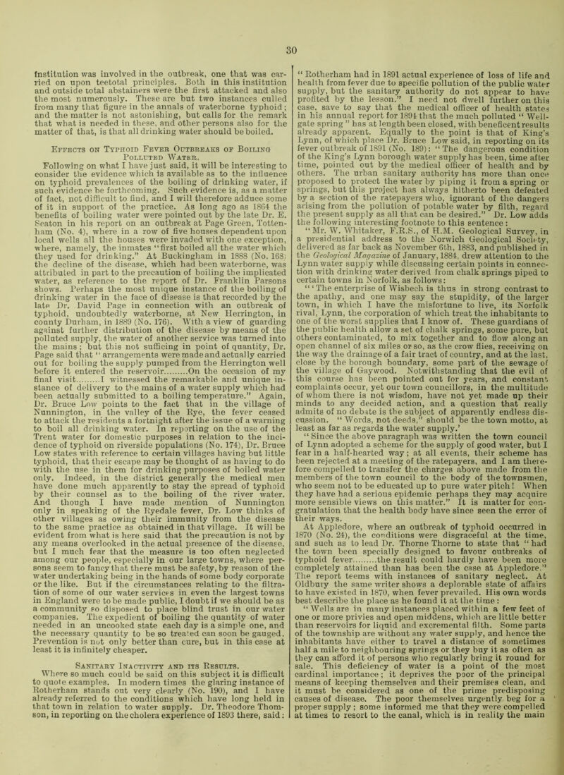 Institution was involved in the outbreak, one that was car- ried on upon teetotal principles. Both in this institution and outside total abstainers were the first attacked and also the most numerously. These are but two instances culled from many that figure in the annals of waterborne typhoid ; and the matter is not astonishing, but calls for the remark that what is needed in these, and other persons also for the matter of that, is that all drinking water should be boiled. Effects on Typhoid Fever Outbreaks of Boiling Polluted Water. Following on what I have just said, it will be interesting to consider the evidence which is available as to the influence on typhoid prevalences of the boiling of drinking water, if such evidence be forthcoming. Such evidence is, as a matter of fact, not difficult to find, and I will therefore adduce some of it in support of the practice. As long ago as 1864 the benefits of boiling water were pointed out by the late Dr. E. Seaton in his report on an outbreak at Page Green, Totten- ham (No. 4), where in a row of five houses dependent upon local wells all the houses were invaded with one exception, where, namely, the inmates “first boiled all the water which they used for drinking.” At Buckingham in 1888 (No. 168; the decline of the disease, which had been waterborne, was attributed in part to the precaution of boiling the implicated water, as reference to the report of Dr. Franklin Parsons shows. Perhaps the most unique instance of the boiling of drinking water in the face of disease is that recorded by the late Dr. David Page in connection with an outbreak of typhoid, undoubtedly waterborne, at New Herrington, in county Durham, in 1889 (No. 176). With a view of guarding against further distribution of the disease by means of the polluted supply, the water of another service was turned into the mains ; but this not sufficing in point of quantity. Dr. Page said that “ arrangements were made and actually carried out for boiling the supply pumped from the Herrington well before it entered the reservoir On the occasion of my final visit I witnessed the remarkable and unique in- stance of delivery to the mains of a water supply which had been actually submitted to a boiling temperature.” Again, Dr. Bruce Low points to the fact that in the village of Nunnington, in the valley of the Rye, the fever ceased to attack the residents a fortnight after the issue of a warning to boil all drinking water. In reporting on the use of the Trent water for domestic purposes in relation to the inci- dence of typhoid on riverside populations (No. 174), Dr. Bruce Low states with reference to certain villages having but little typhoid, that their escape may be thought of as having to do with the use in them for drinking purposes of boiled water only. Indeed, in the district generally the medical men have done much apparently to stay the spread of typhoid by their counsel as to the boiling of the river water. And though I have made mention of Nunnington only in speaking of the Ryedale fever. Dr. Low thinks of other villages as owing their immunity from the disease to the same practice as obtained in that village. It will be evident from what is here said that the precaution is not by any means overlooked in the actual presence of the disease, but I much fear that the measure is too often neglected among our people, especially in our large towns, where per- sons seem to fancy that there must be safety, by reason of the water undertaking being in the hands of some body corporate or the like. But if the circumstances relating to the filtra- tion of some of our water services in even the largest towns in England were to be made public, I doubt if we should be as a community so disposed to place blind trust in our water companies. The expedient of boiling the quantity of water needed in an uncooked state each day is a simple one, and the necessary quantity to be so treated can soon be gauged. Prevention is not only better than cure, but in this case at least it is infinitely cheaper. Sanitary Inactivity and its Results. Where so much could be said on this subject it is difficult to quote examples. In modern times the glaring instance of Rotherham stands out very clearly (No. 190), and I have already referred to the conditions which have long held in that town in relation to water supply. Dr. Theodore Thom- son, in reporting on the cholera experience of 1893 there, said; “ Rotherham had in 1891 actual experience of loss of life and health from fever due to specific pollution of the public water supply, but the sanitary authority do not appear to have profited by the lesson.” I need not dwell further on this case, save to say that the medical officer of health states in his annual report for 1891 that the much polluted “ Well- gate spring” has at length been closed, with beneficent results already apparent. Equally to the point is that of King’s Lynn, of which place Dr. Bruce Low said, in reporting on its fever outbreak of 1891 (No. 189): “The dangerous condition of the King’s Lynn borough water supply has been, time after time, pointed out by the medical officer of health and by others. The urban sanitary authority has more than once proposed to protect the water by piping it from a spring or springs, but this project has always hitherto been defeated by a section of the ratepayers who, ignorant of the dangers arising from the pollution of potable water by filth, regard the present supply as all that can be desired.” Dr. Low adds the following interesting footnote to this sentence : “Mr. W. Whitaker, F.R.S., of H.M. Geological Survey, in a presidential address to the Norwich Geological Society, delivered as far back as November 6th, 1883, and published in the Geological Magazine of January, 1884, drew attention to the Lynn water supply while discussing certain points in connec- tion with drinking water derived from chalk springs piped to certain towns in Norfolk, as follows: “ ‘ The enterprise of Wisbech is thus in strong contrast to the apathy, and one may say the stupidity, of the larger town, in which I have the misfortune to live, its Norfolk rival, Lynn, the corporation of which treat the inhabitants to one of the worst supplies that I know of. These guardians of the public health allow a set of chalk springs, some pure, but others contaminated, to mix together and to fiow along an open channel of six miles or so, as the crow files, reeeiving on the way the drainage of a fair tract of country, and at the last, close by the borough boundary, some part of the sewage of the village of Gay wood. Notwithstanding that the evil of this course has been pointed out for years, and constant complaints occur, yet our town councillors, in the multitude of whom there is not wisdom, have not yet made up their minds to any decided action, and a question that really admits of no debate is the subject of apparently endless dis- cussion. “ Words, not deeds,” should be the town motto, at least as far as regards the water supply,’ “Since the above paragraph was written the town council of Lynn adopted a scheme for the supply of good water, but I fear in a half-hearted way; at all events, their scheme has been rejected at a meeting of the ratepayers, and I am there- fore compelled to transfer the charges above made from the members of the town council to the body of the townsmen, who seem not to be educated up to pure water pitch! When they have had a serious epidemic perhaps they may acquire more sensible views on this matter.” It is matter for con- gratulation that the health body have since seen the error of their ways. At Appledore, where an outbreak of typhoid occurred in 1870 (No. 24), the conditions were disgraceful at the time, and such as to lead Dr. Thorne Thorne to state that “ had the town been specially designed to favour outbreaks of typhoid fever the result could hardly have been more completely attained than has been the case at Appledore.” The report teems with instances of sanitary neglect. At Oldbury the same writer shows a deplorable state of affairs to have existed in 1870, when fever prevailed. His own words best describe the place as he found it at the time : “ Welts are in many instances placed within a few feet of one or more privies and open middens, which are little better than reservoirs for liquid and excremental filth. Some parts of the township are without any water supply, and hence the inhabitants have either to travel a distance of sometimes half a mile to neighbouring springs or they buy it as often as they can afford it of persons who regularly bring it round for sale. This deficiency of water is a point of the most cardinal importance; it deprives the poor of the principal means of keeping themselves and their premises clean, and it must be considered as one of the prime predisposing causes of disease. The poor themselves urgently beg for a proper supply; some informed me that they were compelled at times to resort to the canal, which is in reality the main