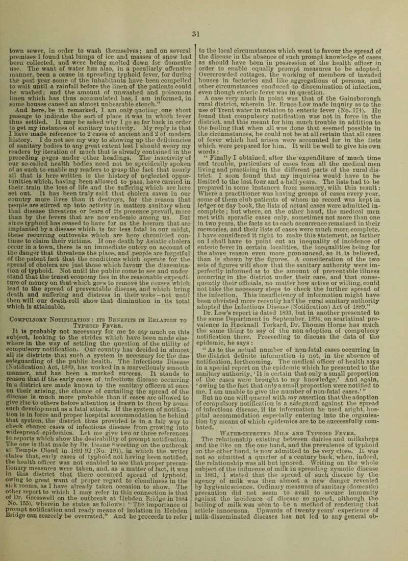 town sewer, in order to wash themselves; and on several pi-emises I found that lumps of ice and masses of snow had been collected, and were being melted down for domestic use. The want of water has also, in a peculiarly offensive manner, been a cause in spreading typhoid fever, for during the past year some of the inhabitants have been compelled to wait until a rainfall before the linen of the patients could be washed; and the amount of unwashed and poisonous linen which has thus accumulated has, I am informed, in gome houses caused an almost unbearable stench.” And here, be it remarked, I am only quoting one short passage to indicate the sort of place it was in which fever thus settled. It may be asked why I go so far back in order to get my instances of sanitary inactivity. My reply is that I have made reference to 2 cases of ancient and 2 of modern history. I do not see my way to showing up the deficiencies of sanitary bodies to any great extent lest I should weary my readers by iteration of much that is already contained in the preceding pages under other headings. The inactivity of our so-called health bodies need not be specifically spoken of as such to enable my readers to grasp the fact that nearly all that is here written is the history of neglected oppor- tunities which, having been allowed to pass, have carried in their train the loss of life and the suffering which are here set out. It has been truly said that cholera saves in our country more lives than it destroys, for the reason that people are stirred up into activity in matters sanitary when that disease threatens or fears of its presence prevail, more than by the fevers that are now endemic among us. But since typhoid has ceased to have for us the horrors that are implanted by a disease which is far less fatal incur midst, these recurring outbreaks which are here chronicled con- tinue to claim their victims. If one death by Asiatic cholera occur in a town, there is an immediate outcry on account of the danger that threatens the place, and people are forgetful of the patent fact that the conditions which operate for the spread of cholera are just those which favour the dissemina- tion of typhoid. Not until the public come to see and under stand that the truest economy lies in the reasonable expendi- ture of money on that which goes to remove the causes which lead to the spread of preventable disease, and which bring death and suffering and distress in their wake-not until then will our death-roll show that diminution in its total which is attainable. CoMPuisoET Notification : its Benefits in Eelation to Typhoid Fever. It is probably not necessary for me to say much on this subject, looking to the strides which have been made else- where in the way of settling the question of the utility of compulsory notification. Our country has decided in almost all its districts that such a system is necessary for the due safeguarding of the public health. The Infectious Disease (Notification) Act, 18S9, has worked in a marvellously smooth manner, and has been a marked success. It stands to reason that if the early cases of infectious disease occurring in a district are made known to the sanitary officers at once on their arising, the chance of curtailing the spread of the disease is much more probable than if cases are allowed to give rise to others before attention is drawn to them by some such development as a fatal attack. If the system of notifica- tion is in force and proper hospital accommodation be behind that system, the district thus provided is in a fair way to check chance cases of infectious disease from growing into widespread epidemics. Let me give two or three references to reports which show the desirability of prompt notification. The one is that made by Dr. Deane tweeting on the outbreak at Temple Cloud in 1891 92 (No. 191), in which the writer states that, eaily cases of typhoid not having been notified, the health officer was not enabled to see that proper precau- tionary measures were taken, and, as a matter of fact, it was in this district that there occurred spread of typhoid, owing to great want of proper regard to cleanliness in the sick rooms, as I have already taken occasion to show. The other report to which I may refer in this connection is that of Dr. Gresswell on the outbreak at Hebden Bridge in 1884 No. 155), wherein he states as follows: “The importance of prompt notification and ready means of isolation in Hebden Bridge can scarcely be overrated.” And he proceeds to refer to the local circumstances which went to favour the spread of the disease in the absence of such prompt knowledge of cases as should have been in possession of the health officer in order to enable equally prompt measures to be adopted. Overcrowded cottages, the working of members of invaded houses in factories and like aggregations of persons, and other circumstances conduced to dissemination of infection, even though enteric fever was in question. A case very much in point was that of the Gainsborough rural district, wherein Dr. Bruce Low made inquiry as to the use of Trent water in relation to enteric fever (No. 174). He found that compulsory notification was not in force in the district, and this meant for him much trouble in addition to the feeling that when all was done that seemed possible in the circumstances, he could not be at all certain that all cases of fever which had arisen were accounted for in the lists which were prepared for him. It will be well to give his own words: “ Finally I obtained, after the expenditure of much time and trouble, particulars of cases from all the medical men living and practising in the different parts of the rural dis- trict. I soon found that my inquiries would have to be limited to the last four and a-half years. The lists had to be prepared in some instances from memory, with this result: Where a practitioner was having groups of cases every year, some of them club patients of whom no record was kept in ledger or day book, the lists of actual cases were admitted in- complete ; but where, on the other hand, the medical men met with sporadic cases only, sometimes not more than one in two years, the facts as to each occurrence remained in their memories, and their lists of cases were much more complete. I have considered it right to make this statement, as farther on I shall have to point out an inequality of incidence of enteric fever in certain localities, the inequalities being for the above reason even more pronounced, so it is believed, than is shown by the figures. A consideration of the two sets of figures will show that the sanitary authority were im- perfectly informed as to the amount of preventable illness occurring in the district under their care, and that conse- quently their officials, no matter how active or willing, could not take the necessary steps to check the further spread of the infection. This insufficiency of information might have been obviated more recently had the rural sanitary authority adopted the Infectious Disease (Notification) Act of 1889.” Dr. Low’s report is dated 1893, but in another presented to the same Department in September. 1894, on scarlatinal pre- valence in Hucknall Torkard, Dr. Thomas Horne has much the same thing to say of the non adoption of compulsory notification there. Proceeding to discuss the data of the epidemic, he says : “ As to the actual number of non fatal cases occurring in the district definite information is not, in the absence of notification, forthcoming. The medical officer of health says in a special report on the epidemic which he presented to the sanitary authority, ‘It is certain that only a small proportion of the cases were brought to my knowledge.’ And again, ‘owing to the fact that only a small proportion were notified to me, I am unable to give the number of non-fatal cases.’ ” But no one will quarrel with my assertion that the adoption of compulsory notification is a safeguard against the spread of infectious disease, if its information be used aright, hos- pital accommodation especially entering into the organisa- tion by means of which epidemics are to be successfully com- bated. Water-infected Milk and Typhoid Fever. The relationship existing between dairies and milkshops and the like on the one hand, and the prevalence of typhoid on the other hand, is now admitted to be very close. It was not so admitted a quarter of a century back, when, indeed, the relationship was all but ignored. Writing on the whole subject of the influence of milk in spreading zymotic disease in 1881, I stated that the spread of such disease by the agency of milk was then almost a new danger revealed by hygienic science. Ordinary measures of sanitary (domestic) precaution did not seem to avail to secure immunity against the incidence of disease so spread, although the boiling of milk was seen to be a method of rendering that article innocuous. Upwards of twenty years’ experience of milk-disseminated diseases has not led to any general ob-