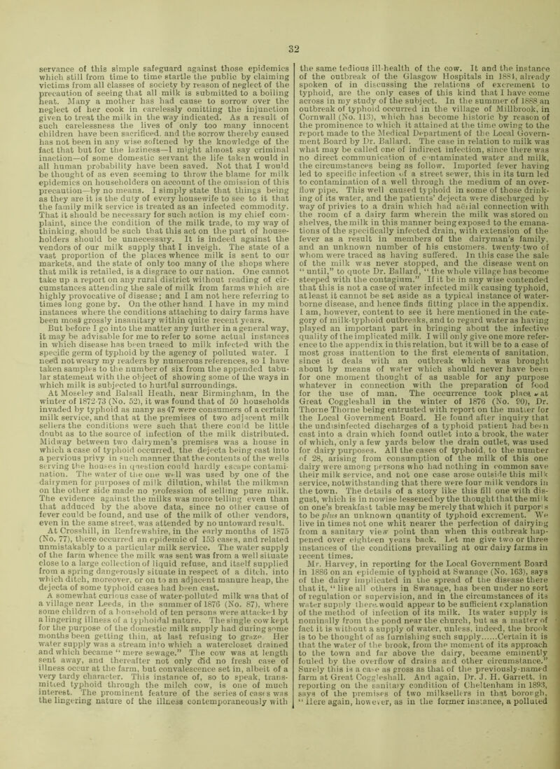 servance of this simple safeguard against those epidemics which still from time to time startle the public by claiming victims from all classes of society by reason of neglect of the precaution of seeing that all miik is submitted to a boiling heat. Many a mother has had cause to sorrow over the neglect of her cook in carelessly omitting the injunction given to treat the milk in the way indicated. As a result of such carelessness the lives of only too many innocent children have been sacrificed, and the sorrow thereby caused has not been in any wise softened by the knowledge of the fact that but for the laziness—1 might almost say criminal inaction—of some domestic servant the life taktn would in all human probability have been saved. Not that I would be thought of as even seeming to throw the blame for milk epidemics on householders on account of the omission of this precaution—by no means. I simply state that things being as they are it is the duty of every housewife to see to it that the family milk service is treated as an infected commodity. That it should be necessary for such action is my chief com- plaint, since the condition of the milk trade, to my way of thinking, should be such that this act on the part of house- holders should be unnecessary. It is indeed against the vendors of our milk supply that I inveigh. The state of a vast proportion of the places whence milk is sent to our markets, and the state of only too many of the shops where that milk is retailed, is a disgrace to our nation. One cannot take up a report on any rural district without reading of cir- cumstances attending the sale of milk from farms which are highly provocative of disease; and I am not here referring to times long gone by. On the other hand 1 have in my mind instances where the conditions attaching to dairy farms have been most grossly insanitary within quite recent years. But before I go into the matter any further in a general way, it may be advisable for me to refer to some actual instances in which disease has been traced to milk infected with the specific germ of typhoid by the agency of polluted water. I need not weary my readers by numerous references, so I have taken samples to the number of six from the appended tabu- lar statement with the object of showing some of the ways in which milk is subjected to hurtful surroundings. At Moseley and Balsall Heath, near Birmingham, in the winter of 1872-73 (No. 52), it was found that of 60 households invaded by typhoid as many as47 were consumers of a certain milk service, and that at the premises of two adjacent milk sellers the conditions were such that there could be little doubt as to the source of infection of the milk distributed. Midway between two dairymen’s premises was a house in which a case of typhoid occurred, the dejecta being cast into a pervious privy in such manner that the contents of the wells serving tbe houses in question could hardly escape contami- nation. The water of tlie one well was used by one of the dairymen for purpo.ses of milk dilution, whilst the milkman on the other side made no profession of selling pure milk. The evidence against the milks was more telling even than that adduced by the above data, since no other cause of fever could be found, and use of the milk of other vendors, even in the same street, was attended by no untoward result. At Crossbill, in Renfrewshire, in the early months of 1875 (No. 77), there occurred an epidemic of 153 cases, and related unmistakably to a particular milk service. The water supply of the farm whence the milk was sent was from a well situate close to a large collection of liquid refuse, and itself supplied from a spring dangerously situate in respect of a ditch, into which ditch, moreover, or on to an adjacent manure heap, the dejecta of some typhoid cases had b^en cast. A somewhat curious case of water-polluted milk was that of a village near Leeds, in the summer of 1876 (No. 87), where some children of a household of ten persons were attacked by a lingering illness of a ty phoidal nature. The single cow kept for the purpose of the domestic milk supply had during some months been getting thin, at last refusing to graze. Her water supply was a stream into which a watercloset drained and which became “ mere sewage.” The cow was at length sent away, and thereafter not only did no fresh case of illness occur at the farm, but convalescence set in, albeit of a very tardy character. Tliis instance of, so to speak, trans- mitted typhoid through the milch cow, is one of much interest. The prominent feature of the series of casfs was the lingering nature of the illness contemporaneously with the same tedious ill-health of the cow. It and the instance of the outbreak of the Glasgow Hospitals in 1884, already spoken of in discussing the relations of excrement to typhoid, are the only cases of this kind that I have come across in my study of the subject. In the summer of 1888 an outbreak of typhoid occurred in the village of Millbrook' in Cornwall (No. 113), which has become historic by reason of the prominence to wdiich it attained at the time owing to the report made to the IMedical Department of the Local Govern- ment Board by Dr. Ballard. The case in relation to milk was what may be called one of indirect infection, since there was no direct communication of c mtaminated water and milk, the circumstances being as follow. Imported fever having led to specific infection uf a street sewer, this in its turn led to contamination of a well through the medium of an over- flow pipe. This well caused typhoid in some of those drink- ing of its water, and the patients’ dejecta were discharged by way of privies to a drain wdiich had aiiiial connection with the room of a dairy farm wherein the milk was stored on shelves, the milk in this manner being exposed to the emana- tions of the specifically infected di’ain, with extension of the fever as a result in members of the dairyman’s family, and an unknown number of his customers, twenty-two of whom were traced as having suflered. In this case the sale of the milk was never stopped, and the disease went on “ until,” to quote Dr. Ballard, “ the wdiole village has become steeped with the contagium.” If it be in any wise contended that this is not a case of water infected milk causing typhoid, at least it cannot be set aside as a typical instance of water- borne disease, and hence finds fitting place in the appendix. 1 am, however, content to see it here mentioned in the cate- gory of milk-typhoid outbreaks, and to regard water as having played an important part in bringing about the infective quality of the implicated milk. I will only give one more refer- ence to the appendix in this relation, but it will be to a case of most gross inattention to the first elements of sanitation, since it deals with an outbreak which was brought about by means of water which should never have been for one moment thought of as usable for any purpose whatever in connection with the preparation of food for the use of man. The occurrence took placa»at Great Coggleshall in the winter of 1876 (No. 90), Dr. Thorne Thorne being entrusted with report on the matter for the Local Government Board. He found after inquiry that the undisinfected discharges of a typhoid patient had been cast into a drain which found outlet into a brook, the water of which, only a few yards below the drain outlet, was used for dairy purposes. All the cases of typhoid, to the number of 28, arising from consumption of the milk of this one dairy were among persons who had nothing in common save their milk service, and not one case arose outside this milk service, notwithstanding that there were four milk vendors in the town. The details of a story like this fill one with dis- gust, which is in nowise lessened by the thought that the milk on one’s breakfast table may be merely that which it purpon s to be an unknown quantity of typhoid excrement. We live in times not one whit nearer the perfection of dairying from a sanitary view point than when this outbreak hap- pened over eighteen years back. Let me give two or three instances of the conditions prevailing at our dairy farms in recent times. Mr. Harvey, in reporting for the Local Government Board in 1886 on an epidemic of typhoid at Swanage (No. 163), says of the dairy implicated in the spread of tiie disease there that it, “ line all others in Swanage, has been under no sort of regulation or supervision, and in the circumstances of its water supply ihere-would appear to be sufficient explanation of the method of infection of its milk. Its water supply is nominally from the pond near the church, but as a matter of fact it is without a supply of water, unless, indeed, the brook is to be thought of as furnishing such supply Certain it is that the water of the brook, from the moment of its approach to the town and far above the dairy, became eminently fouled by the overflow of drains and other circumstance.” Surely this is a case as gross as that of the previously-named farm at Great Cogglesliall. And again. Dr. J. H. Garrett, in reporting on the sanitaiy condition of Cheltenham in 1893, says of the premises of two milksellers in that bororgh, “ Here again, houever, as in the former insiance, a polluted