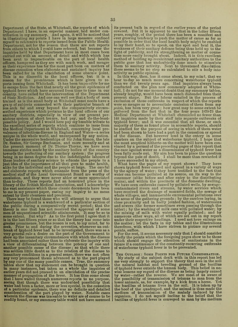 Department of the State, at Whitehall, the reports of which Department I have, in an especial manner, laid under con- tribution in my summary. And again, it will be noticed that in illustrating my points I have in large measure confined myself to references to reports issued from the Public HealtL Department, not for the reason that there are not reports from others to which I could have referred, but because the inquiries held by that Department have in most cases been carried out with an amount of detail and width which has been next to impracticable on the part of local health officers, hampered as they are with much work, and meagre as their experience has for the most part been on matters of disease causation when elaborate and sustained inquiry has been called for in the elucidation of some obscuie point. This is no discredit to the local officers, but it is a reason for the prominence which is here given to re- ports issuing from Whitehall. It has been impo^sible forme to escape from the fact that nearly all the great epidemics of typhoid fever which have occurred from time to time in our country, have called for the intervention of the Department of State Medicine. And one can well see that a body of men trained as is the small body at Wliitehall must needs have a gra’p of subjects connected with their particular branch of research far and away beyond the comparatively circum- scribed experience which pertains to the local officers of our sanitary districts, especially in view of our present per- nicious system of short tenure, bad pay, and do-the-least- possible policy. And I would here pay my humble tribute to the excellent series of reports which continue to issue from the Medical Department at Whitehall, concerning local pre- valences of infectious disease in England and Wales—a series unique in the whole world, and unsurpassed by any nation. Under the successive leaderships of Sir John Simon, the late Dr. Seaton, Sir George Buchanan, and more recently and at the present moment of Dr. Thorne Thorne, we have seen immense strides made by the sanitary bodies of the country towards the perfecting of our sanitary system ; the progress being in no mean degree due to the indefatigable labours of these leaders of sanitary science to educate the people to a just idea of the importance of all that goes to make health, alike for the individual and the people at large. The cartful and elaborate reports which emanate from the pens of the medical staff of the Local Government Board are worthy of emulation, and they were never abler or more appreciated than to-day. These reports find an honoured place in the library of the British Medical Association, and I acknowledge the vast assistance which these classic documents have been to me in my present paper, easing my inquiry to no mean extent by their clearness and precision. There may be found those who will attempt to argue that waterborne typhoid is a watchword of a particular section of the public during a comparatively recent period; that the theory is one that has not received the approval of some men of unquestioned scientific attainments. It may be so to some extent. But why ? As to the first point I agree that it is in the last fifteen years or so that the theory has come into greater prominence, but the reason is not, to my mind, far to seek. Prior to and during the seventies, whenever an out- break of typhoid fever had to be investigated, there was as a very general rule a desire on the part of the Government to show up the insanitary circumstances with which the disease had been associated rather than to elaborate the inquiry with a view of differentiating between the potency of one and another possible cause of the disease; so that while there was seldom little doubt as to the relation of the disease to insanitary conditions in a general sense, there was not often any very pronounced thesis advanced as to the part played by any one of the many possible causes. True, the summary tables show that my statement can be brought in question in many instances, but taken as a whole the inquiries of earlier years did not proceed to an elucidation of the precise manner of propagation of the fever. It has thus come about that I have waded through numerous reports to no purpose, seeing that though there was undoubted possibility that water had been a factor, more or less special, in the causation of a particular epidemic, there was no definite and detailed consideration of the part played by water. Notable cases wherein the disease was traceable to water are of course to be readily found, or my summary table would not have assumed its present bulk in regard of (he earlier years of the period covered. But it is apparent to me that in the latter fifteen years, roughly, of the period there has been a manifest and ever growing tendency to push the matter of cause as far as possible in order that the local health body might be enabled to lay their hand, so to speak, on the spot and heal it, the weakness of their sanitary defence being thus held up to the light of publicity, and its strengthening as matter of course thus more easily brought about. Indeed, it is this excellent method of holding up recalcitrant sanitary authorities to the public gaze that has undoubtedly done much to stimulate them to sanitary activity. Next to threatened dissolution there seems to be no step so calculated to stir a body into activity as public opinion. In this way, then, has it come about, to my minfi, that we hear to-day so much more concerning waterborne typhoid than we did twenty years ago. Had inquiries always been conducted on the plan now commonly adopted at White- hall, I do not for one moment doubt that my summary tables, already lengthy, would have been much distended from their present shape. But the labour entailed in the process of exclusion of those outbreaks in respect of which the reports were so meagre as to necessitate omission of them from my precis, has been very great; how great may to some extent be gathered from the fact that in the four years 1870-73 the Medical Department at Whitehall chronicled no fewer than 148 inquiries made by their staff into separate outbreaks of typhoid fever; and it was essential that all these, or such majority of them as found place in accessible reports, should be studied for the purpose of seeing in which of them water had been shown to have had a part in the causation or spread of the disease. But however loud is the outcry in some quarters on the subject of waterborne typhoid, I hope that the most sceptical hitherto on the matter will have been con- vinced by a perusal of the preceding pages of this report that the case against water as a disseminator of typhoid fever has been fully made out. My aim has been to place the question beyond the pale of doubt. I shall be more than rewarded if 1 have succeeded in my object. What have the pages of my report shown ? They have shown typhoid fever caused and spread in a variety of ways by the agency of water; they have testified to the fact that water can become polluted at its source, on its way to the consumer (alike before and after entry to the distributing mains), and within the precincts of the domestic dwelling. We have seen outbreaks caused by polluted wells, by sewage- contaminated rivers and streams, by water services which have received the drainage of manured fields, the sewage of whole villages, and innumerable excremental pollutions over the areas of the gathering grounds ; by the careless laying, in close proximity and in badly jointed fashion, of watermains and sewers (the former sometimes even passing through the latter); by the washing of milk cans with polluted water; by the mixing of milk with water equally polluted; and by numerous other ways, all of which are set out in my report under their respective headings. I need not here enlarge on the matter; let the facts in my tables and the illustrations therefrom, with which I have striven to picture my several points, suffice. For the rest, it seems necessary only that I should consider briefly the points which the foregoing pages show to be those which should engage the attention of sanitarians in the future if a continuance of the constantly-recurring outbreaks of waterborne typhoid fever is to be prevented. The Outlook : Some Points eob Futube Considebation. My study of the subject dealt with in this report has led me very strongly to support the theory that sees in the soil the natural habitat and breeding ground of the bacillus of typhoid fever outside the human body. This belief in no- wise lessens my regard of the disease as being largely caused by water—rather the reverse. We are most of us aware of the possibility of transmission of tetanus to man from the lower animals, as, for example, by a kick from a horse. Yet the bacillus of tetanus lives in the soil. It is taken up by the hoof of the quadruped, and the animal is thus made the medium of transmission of the malady induced by the organism. I do not myself incline to the belief that the bacillus of typhoid fever is conveyed to man by the medium
