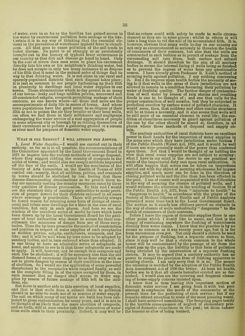 of water, save in so far as the bacillus has gained access to tlie water by excremental pollution from soakage or the like. Certain it is to my way of thinking that the essential ele- ment in the prevention of waterborne typhoid fever is cleanli- ness. All that goes to cause pollution of the soil tends to foster disease. No point is so strongly or so persistently brought out in the history of typhoid fever occurrences in our country as that dirt and disease go hand in hand. Only in the case of rivers does man seem to place his excrement directly into his own or his neighbour’s drinking water, but he does not scruple in only too many instances to so dispose of his filth that it must in the natural order of things find its way to that drinking water. It is not alone in our rural and sparsely-populated districts that such disposal takes place; it is just as common to see people harbouring up their filth in proximity to dwellings and local water supplies in our towns. Those abominations which to-day persist in so many of our towns—leaky and huge midden privies, uncovered and ill-constructed ashpits, cesspools permitting soakage of their contents, no one knows where—all these and more are the accompaniments of daily life in scores of towns. And where town populations have the good sense to so dispose of their filth as not to poison the air they breathe or their local wells, too often we find them in their selfishness and negligence endangering the water service of a vast aggregation of people in some adjacent city or borough by so ridding themselves of their excrement as to pollute a gathering ground or a stream or river used for purposes of domestic water supply. What is the Eemedt? I will attempt the Answeb. 1. Local Water Supplies.—I would see carried out in their entirety, so far as is at all possible, the recommendations of the Committee appointed by the Local Government Board in 1875 to inquire into the various methods of sewage disposal, where they suggest ridding the country of cesspools in the midst of towns ; and would also see cesspit middens improved oflf the face of the earth. I would see the conclusion of the Society of Arts Committee on the Health of Towns of 1876 carried out—namely, that all middens, privies, and cesspools in towns should be abolished by law, feeling that these disease-disseminating abominations as we permit them to- day are annually costing the country enormous sums by these very qualities of disease provocation. To this end I would see the statutory duty of sanitary authorities to make provi- sion of proper sewers for their districts enforced in all cases where sewerage is practicable. There will probably always be found reason for retaining some form of storage of excre- ment and refuse near dwellings for a time in the case of rural localities, but only in such places. And here we see the wisdom of the excellent series of model by-laws which have been drawn up by the Local Government Board for the guid- aiice of local authorities who desire to secure for their con- stituents the minimum of danger from use of these recep- tacles. Thus the by-laws prescribe the method of construction and position in respect of water supplies of such receptacles as middeii privies, ashpits, earthclosets, cesspools, and the like ; and it will be well when by-laws come to be adopted by sanitary bodies, and in turn enforced where thus adopted. It is one thing to have an admirable series of safeguards at hand, and another to see to it that those safeguards are made to apply. It will, however, not be enough that cesspools and such like be abolished; it will be necessary also that the old disused forms of excrement disposal be so done away with as not to prove dangers by reason of their condition at the time of abolition. So I would see the application of some powerful disinfectant to the receptacles when emptied finally, as well as the complete filling in of the space occupied by them, in such manner that no danger shall accrue to water sup- plies by reason of future soakage of filth left in the mid- dens, etc. But there is another side to this question of local supplies, and that is that wells from a subsoil liable to pollution should in no wise be made use of as sources of water supply. The soil on which many of our towns are built has been sub- jected to gross contamination for many years, and it is not to be thought of as likely that the mere abolition of cesspools, and so forth, will at once render safe the abstraction of water from wells sunk in their proximity. Indeed, it may well be that no return could with safety be made to wells circum- stanced as they are in some places ; whilst in others it will take a long time to rid the soil of its accumulated filth. It is, however, obvious that many wells to-day in our country are not only so circumstanced as seriously to threaten the health of consumers of their contents, but also that the wells are constructed in such fashion as to permit of soakage from the surrounding soil into them, both surface and subsoil drainage. It should therefore be the aim of all sanitary bodies to secure the internal lining of wells being so finished as to prevent the ingress of water from any questionable source. I have already given Professor E. Koch’s method of securing wells against pollution. I say nothing concerning it. But I do impress upon health bodies the necessity of see- ing to it that wells in the areas of their jurisdiction are not allowed to remain in a condition favouring their pollution by water of doubtful quality. The further danger of contamina- tion of well water by reason of rain storms and resulting fioods is one to be thought of; and one that calls for the proper construction of well mouths, lest they be subjected to periodical overflow by surface water of polluted character. It would seem, then, that middens and other similar structures will be at times a necessity, and it also seems that wells will be still more of an essential element in rural life; the con- dition of cleanliness necessary to guard against pollution of the one by the other should be aimed at, therefore, in all places where these methods of disposal and supply ob- tain. The sanita^ authorities of rural districts have an excellent power in their hands for the inspection of water supplies in the areas over which they have jurisdiction under Section 7 of the Public Health (Water) Act, 1878, and it would be well if more use were generally made of the power thus conferred upon them. Not that I would be thought of as holding the view that rural water supplies are not subject to scrutiny; what I have in my mind is the desire to see practical use made of the inspectorial duty cast upon rural authorities. It will often happen that action can be taken on inspections carried out with the object of securing wholesome for impure supplies, and much more can be done in the direction of closing polluted wells and the like than has been effected in the past. I am of course well acquainted with the difficulties in the way of securing the closure of polluted wells, and I would welcome the alteration in the wording of Section 70 of the Public Health Act, 1875, from “injurious to health” to “ dangerous to health ” in accordance with the prayer of the Society of Medical Officers of Health and of Public Analysts presented some time back to the Local Government Board. The section as it stands has ofttimes proved an obstacle in the way of closure of wells undoubtedly “ dangerous ” to the health of consumers of their contents. Before I leave the region of domestic supplies there is one other point which I would like to name, and that is the danger of continuing anywhere the flushing of waterclosets directly from water mains. I know that the practice is by no means so common as it was twenty years ago, but it is far from uncommon even yet. Not only should a cistern be used for the purpose of flushing, but a separate cistern to boot, since it may well be that a cistern common to the whole house will be contaminated by the passage of air from the closet pan up the pipe, the liability to this form of pollution being obviated by the intervention of a separate flushing cistern. It may be argued that a sanitary authority has no power to compel the provision thus of flushing apparatus to existing closets. lam only sorry that it is so. The sooner the omission is rectified by the adoption of the Public Health Acts Amendment Act of 1890 the better. At least let health bodies see to it that all closets hereafter erected are so fur- nished. I would also see the covering and frequent cleans- ing of house-supply cisterns insisted upon. 1 know that in thus leaving this important section of domestic water service I am going from it with but poor attempt to emphasise the needs of the community at the present time for the perfecting of such service; but if my remarks attract attention to some of the most pressing wants, I shall have achieved something. The foregoing pages testify to the terrible consequences of neglect of elementary prin- ciples of domestic cleanliness in the past; let them enforce the lessons so slow of being learned.