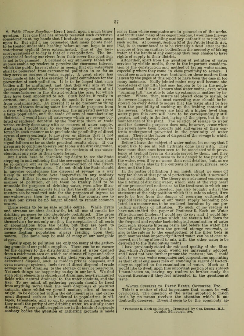 2. Public Water Supplies.—Rete I touch upon a much larger question. It is one that has already received such extensive consideration at my hands that I hesitate to say much more upon it. But still I am persuaded that many points need to be treated under this heading before we can hope to see waterborne typhoid fever exterminated. One of the fore- most questions of to-day is that of river pollution. The im- portance of freeing our rivers from their sewer-like condition is not to be gainsaid. A perusal of my summary tables will at once enable my readers to perceive the enormous interest which the public have at stake in seeing that our waterways shall be preserved from excremental pollution in so far as they serve as sources of water supply. A great stride has been made of late by the creation of joint committees for the prevention of such pollution. It is to be hoped that such bodies will be multiplied, and that they will aim at the greatest good attainable by securing the co-operation of all the manufacturers in the district within the area for which they have been appointed to act. Such bodies, if really in earnest, can, 1 am quite sure, do much to free our rivers from contamination. At present it is no uncommon thing to learn of towns drawing water for domestic purposes from a river which higher up is receiving the untreated sewage of a large population, and the trade effluent of manufacturing districts. I would have all waterways which are sewage pol- luted or rendered doubtful by the flow into them of trade refuse entirely done away with as sources of water supply. And again, 1 would wish to see the disposal of sewage en- forced in such manner as to preclude the possibility of direct ■egress of sewer contents to any river or stream that is not tidal. The Eivers Pollution Prevention Acts have been signal failures so far as their practical results show. If our rivers are to continue to serve our tables with drinking water, let them be absolutely free from the contents of our water- closets, at any rate in their crude forms. But I wish here to chronicle my desire to see the State stepping in and enforcing that the sewerage of all towns shall be so carried out as to avoid contravention of the Rivers Pollution Prevention Acts. I do not think the State should in anywise countenance the disposal of sewage in a way likely to render those Acts inoperative in any sanitary district. Either let our rivers and streams be kept from all manner of pollution, or let them be frankly held to be unusable for purposes of drinking water, even after filtra- tion. Engineering experts tell us that the effluent of sewage matters can be rendered safe for the purposes of ingress to our waterways; then by all means let the country see to it that our rivers be no longer allowed to remain common sewers. There seems to be no safe middle course. While rivers and streams are thus dealt with, let all use of canals for drinking purposes be also absolutely prohibited. The gross sources of pollution to which they are subjected speak for themselves; for not only are they the receptacles of all sorts of abominations from the banks, but they are open to extremely dangerous contamination by means of the im- mense floating population always residing upon their waters. The same may be said of many of our navigable rivers. Equally open to pollution are only too many of the gather- ing grounds of our public supplies. There can be no excuse for the delivery to the distributing mains of water drained from a catchment area on which are situate villages and other aggregations of populations, with their varying methods of excrement disposal, such as midden privies, cesspools, and even sewerage systems, inclusive of direct disposal of crude sewage on land draining to the storage or service reservoirs. Yet such things are happening to-day in our land. We find such other elements as churchyard drainings, heavily manured fields with natural drainage to the water conduits, and the like. To my mind, all gathering grounds should be freed from anything worse than the mere droppings of pastured animals, since whilst we permit manure, often of human origin, to be deposited within the catchment area, and excre- ment disposal such as is incidental to populations in vil- lages, farmsteads, and so on, to persist in positions whence they assail the purity of our drinking water, we wilfully court disaster. Where public supplies are in the hands of corporate sanitary bodies the question of gathering grounds is made easier than where companies are in possession of the works. And forthisand many other cogentreasons, Iwouldsee the way made smoother for enabling sanitary authorities to purchase such works. At present, Section 52 of the Public Health Act, 1875, is so encumbered as to be virtually a dead letter for the purpose of freeing sanitary bodies from the necessity of taking water at the hands of any company that may chance to have rights of supply in their district. Altogether, apart from the question of pollution of water services by visible media, there is the important considera- tion of the construction and method of laying water mains, especially where they come in close proximity to sewers. I would see much greater care bestowed on these matters than is seen by the pages of this report to have been the case in too many instances. Badly jointed mains may well become the receptacles of any filth that may happen to be in the neigh- bourhood, and it is well known that water mains, even when “ running full,” are able to take up extraneous matters by in- suction. Where, then, sewers are placed close to mains, or the reverse happens, the most exceeding care should be be- stowed on every detail to secure that the water shall be free from the possibility of sucking up the leaking contents of the sewers. When sewers are laid at a higher level than water pipes this care will have to be correspondingly still greater, not only in the first laying of the pipes, but in the maintenance of the plant. The relation of sewage to water used for domestic purposes does not, however, cease when the sewers have been properly laid and egress of their con- tents underground prevented in the proximity of water mains. There is the factor of disposal of the sewage to which I have already referred. Before I leave the subject of water mains, let me say that I would like to see all ball hydrants done away with. They have more than once been seen to be associated with preva- lence of typhoid fever in districts served by them, and they would, to say the least, seem to be a danger to the purity of the water, even if by no worse than road detritus, but, as we know, at times also by the contents of ashpits, privies, mid- dens, and the like. In the matter of filtration I am much afraid we come off very far short of that point of perfection to which it were well that we should attain. The theory now advanced concerning the filtering of drinking water, which eats at the very heart of our preconceived notions as to the treatment to which our filter beds should be subjected, has also brought with it the statement of the only position which it is safe to adopt, if we are to be free from the danger of recurring outbreaks of typhoid fever by reason of our water supply becoming pol- luted in a manner not to be rendered harmless by our pre- vailing methods of filtration. To such of my readers as have not studied the paper of Professor R. Koch on Water Filtration and Cholera,^ I would say do so ; and I would fur- ther lay stress on the rules which are therein laid down for the frequent and regular bacteriological examination of water from each separate filtering basin and before the water has been allowed to pass into the general storage reservoir, as also to the rule as to the construction of the filter beds in such manner that improperly filtered water can be at once re- moved, not being allowed to mix with the other water to be delivered to the distributing mains. I have previously stated the rate and quality of the filtra- tion which Professor Koch would see universally adopted, and I need not here further pursue the matters ; but I could wish to see our water companies and corporations appointing as their chief engineers men of standing in regard of bacteri- ology as applied to the examination of water. Much as I would like to dwell upon this important portion of my subject I must hasten on, leaving my readers to further study the current literature if they feel interested in the questions at issue. Wateb Supplies to Daley Fabms, Cowsheds, Etc. This is a matter of vital importance that cannot be well overlooked. The question of the water supplied to milch cattle by no means receives the attention which it un- doubtedly deserves. It would seem to be the commonly ac- I Professor B. Kocli on Cholera. Translated by Geo. Duncan, M.A. Douglas, Edinburgh, 1894.
