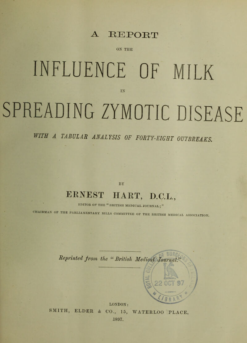 A REPORT ON THE INFLUENCE OF MILK IN SPREADING ZYMOTIC DISEASE WITH A TABULAR ANALYSIS OF FORTY-EIGHT OUTBREAKS. BY ERNEST HART, D.C.L., EDITOR OP THE “BRITISH MEDICAL JOURNAL ; ” CHAIRMAN OF THE PARLIAMENTARY BILLS COMMITTEE OF THE BRITISH MEDICAL ASSOCIATION, SMITH, ELDER & CO., 15, WATERLOO PLACE, 1897.