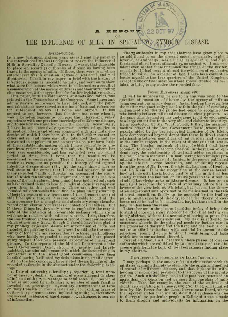 Introduction. It is now just upon sixteen years since I read my paper at tlie International Medical Congress of 1881 on the Influence of Milk in Spreading Zymotic Disease. I was at that time able to place on record 73 outbreaks of disease as having been tract d to the agency of milk. Of these, there were 50 in which enteric fever was in question, ir were of scarlatina, and 7 of diphtheria. I dealt in my paper in brief with the history of infectious disease as traceable to milk, and went on to show what were the lessons which were to be learned as a result of a consideration of the several outbreaks and their surrounding circumstances, with suggestions for further legislative action. This paper, with its voluminous abstracts and tables, was printed in the Transactions of the Congress. Some important administrative improvements have followed, and the paper and tabulations have served as a mine of facts and references for subsequent writers at home and abroad. It has seemed to me, however, that the time has come when it would be advantageous to compare the intervening years’ experience with our previous knowledge of milkborne disease, and to see how we stand to-day in the matter. Accordingly, I have issued extensively systematic series of queries to all medical officers and others concerned with any milk epi- demics of which I have been able to find either casual or other notice, and have carefully tabulated them and en- deavoured to supplement and to organise on a unform basis all the available information which I have been able to pro- cure from various sources on this subject. The labour has been very considerable, and has extended over no small period of time, but I hope that the results will be considered commensurate. Thus I have have striven to render as complete as possible the history of milksproad infectious disease since 1881. At the same time I may as well state at the outset that I have had occasion to omit many so-called “milk outbreaks” on account of the scanty thread which ran through the argument for milk as the vera causa of the particular epidemic, and I have included only such as have seemed to me to bear the light of close investigation upon them in this connection. There are other and well founded milk outbieaks which find no place in my summary of facts by reason of my ignorance of the circumstances; of this I feel quite sure, as it seems impossible to cull all the data necessary for a complete and absolutely compiehensive record of milkborne occurrences of infectious maladies. But if these things be, they only serve to emphasise the magni- tude of the statistics of preventable sickness which are in evidence in relation with milk as a cause. I am, therefore, the less troubled at the absence of record of local outbreaks of which others may know, though I should have been glad if my publicly expressed desire for information of facts had included the missing data. And here I would take the oppor- tunity of tendering my sincere thanks to those health officers who have kindly responded to my wishes, and have placed at my dispr'sal their own personal experience of milkspread disease. To the reports of the Medical Department of the Local Government Board, also, I am greatly and largely indebted, the admirable manner in which the facts arising in connection with the investigated occurrences have been handled having facilitated my deductions in no small degree. As on the last occasion, I have stated the particulars of the recorded outbreaks in the abstract under the following head- ings : I, Date of outbreak; 2, locality; 3, reporter; 4, total num- ber of cases; 5, deaths ; 6, number of cases amongst drinkers of infected milk; 7, percentage to total cases ; 8, number of families supplied by milkman: 9, number of such families invaded; 10. percentage; 11, sanitary circumstances of farm or dairy from which milk was derived ; 12, exciting cause of outbreak; 13, circumstances implicating milk ; 14, facts show- ing si.ecial incidence of the disease; 15, references to sources of information. The 73 outbreaks in my 1881 abstract have given place to an additional 95 on the present occasion—namely, typhoid fever 48, as against 50; scarlatina 32, as against 15 ; and diph- theria and allied throat ailments 15, as against 7. I am con- fident even so that these but touch the fringe of the matter, especially if I had sought abroad for evidences of epidemics traced to milk. As a matter of fact, I have been content to locate myself to the four quarters of the United Kingdom, except in one or two instances where special trouble has been taken to bring to my notice the recorded facts. Fresh Elements since 1881. It will be unnecessary for me to in any wise refer to the question of causation of disease by the agency of milk as being contentious in any degree. As far back as the seventies the matter was practically placed within the pale of certainty, and assuredly by 1881 the public had come to recognise the relationship between milk and disease as clearly proven. At the same time the matter has undergone rapid development, to a large extent due to the very able and elaborate investiga- tions conducted by Mr. W. H. Power, F R.S., the assistant medical officer of the Local Government Board, whose lucid reports, aided by the bacteriological inquiries of Dr. Klein, have demonstrated beyond doubt that there is direct causal relationship between conditions of milch cows and disease in the human subject, in the cases of diphtheria and scarla- tina. The Hendon outbreak of 1885, of which I shall have occasion to speak, has become classical in <he region of epi- demiology, the relationship of teat and udder eruptions in the milch cow to scarlatina in man having been brought pro- minently forward in masterly fashion in the papers published by the late Sir George Buchanan, and containing reports from the pens of Mr. Power, the late Dr. Cameron of Hendon, and Dr. Klein. It is the recognition of the cow as herself having to do with the infective quality of her milk that has chiefly marked the last ten or twelve years in the direction of added knowledge as to milkborne disease. It has been a hard fight to secure the verdict of veterinary authorities in favour of the view held at Whitehall, but just as the theory of aerially-spread small-pox had to be maintained in the face of great opposition, finally to be accepted by the leading public health experts of the day, so has the theory of cow- borne maladies had to be contended for, but the result in the long run has been the same. I therefore am in the pleasant position to-day of being able to start at once on a short statement of the chief facts given in ray abstract, without the necessity of having to prove that milk can cause infectious sickness. My task is rather to de- monstrate wherein Ije the principal needs for further care in the processes of dairying and the like ; and the task is of a nature to afford sanitarians with material for uncomfortable reflection, seeing that its fulfilment must bring out facts which are to our national discredit. First of all, then, I will deal with those phases of disease outbreaks which are exhibited by two or all three, of the dis- eases which form the bulk of local occurrences finding place in my abstract. Obstructive Difficulties in Local Inquiries. I may perhaps at the outset refer to a circumstance which militates against attempts to elucidate the origin and method of spi-ead of milkborne disease, and that is the wilful with- holding of information pertinent to the success of the investi- gation. Such withholding has in the past been practised on more than one occasion and by more than one class of indi- viduals. Take, for example, the case of the outbreak of diphtheria at Ealing in January, 1887 (No. D. 8), and inquired into by Mr. Power for the Local (Government Board, where the reporter states that mainly default of evidence was due to disregard by particular people in Ealing of appeals made to them directly and individually for information on the