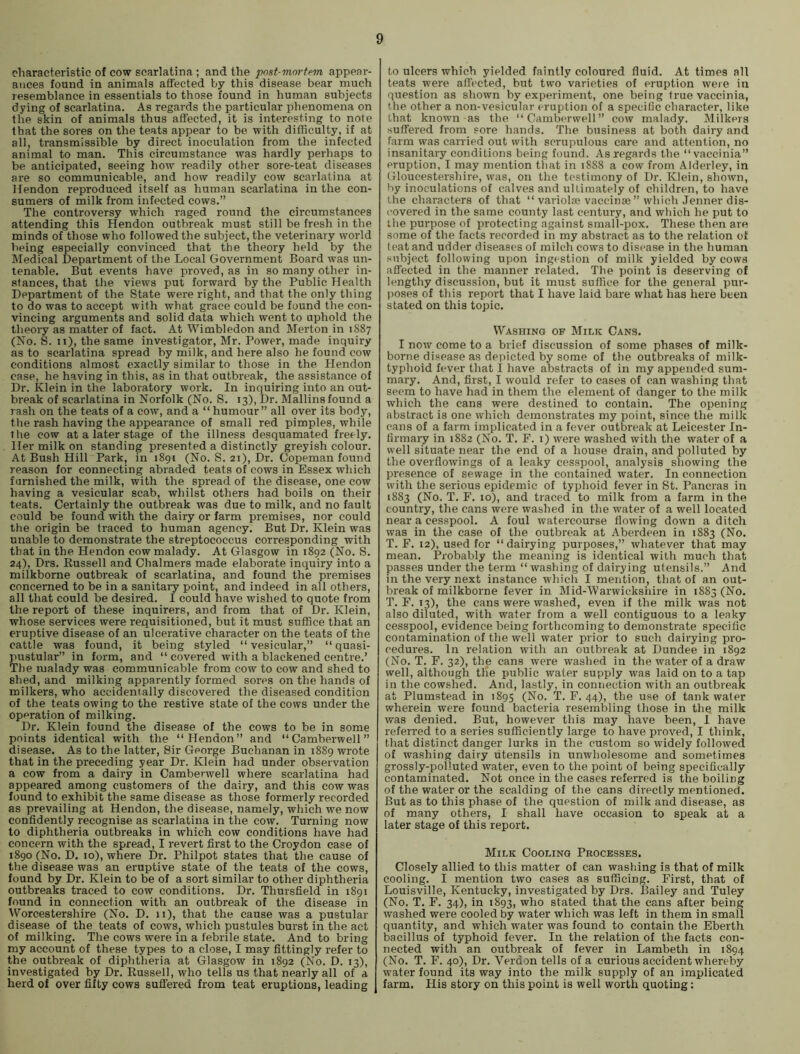 characteristic of cow scarlatina ; and the post-mortem appear- ances found in animals affected by this disease bear much resemblance in essentials to those found in human subjects dying of scarlatina. As regards the particular phenomena on the skin of animals thus affected, it is interesting to note that the sores on the teats appear to be with difficulty, if at all, transmissible by direct inoculation from the infected animal to man. This circumstance was hardly perhaps to be anticipated, seeing how readily other sore-teat diseases are so communicable, and how readily cow scarlatina at Hendon reproduced itself as human scarlatina in the con- sumers of milk from infected cows.” The controversy which raged round the circumstances attending this Hendon outbreak must still be fresh in the minds of those who followed the subject, the veterinary world being especially convinced that the theory held by the Medical Department of the Local Government Board was un- tenable. But events have proved, as in so many other in- stances, that the views put forward by the Public Health Department of the State were right, and that the only thing to do was to accept with what grace could be found the con- vincing arguments and solid data which went to uphold the theory as matter of fact. At Wimbledon and Merton in 1887 (No. S. ii), the same investigator, Mr. Power, made inquiry as to scarlatina spread by milk, and here also he found cow conditions almost exactly similar to those in the Hendon ease, he having in this, as in that outbreak, the assistance of Dr. Klein in the laboratory work. In inquiring into an out- break of scarlatina in Norfolk (No. S. 13), Dr. Mallins found a rash on the teats of a coav, and a “ humour” all over its body, the rash having the appearance of small red pimples, while the cow at a later stage of the illness desquamated freely. Her milk on standing presented a distinctly greyish colour. At Bush Hill Park, in 1891 (No. S. 21), Dr. Copeman found reason for connecting abraded teats of cows in Essex which furnished the milk, with the spread of the disease, one cow having a vesicular scab, whilst others had boils on their teats. Certainly the outbreak was due to milk, and no fault could be found with the dairy or farm premises, nor could the origin be traced to human agency. But Dr. Klein was unable to demonstrate the streptococcus corresponding with that in the Hendon cow malady. At Glasgow in 1892 (No. S. 24), Drs. Russell and Chalmers made elaborate inquiry into a milkborne outbreak of scarlatina, and found the premises concerned to be in a sanitary point, and indeed in all others, all that could be desired. I could have wished to quote from the report of these inquirers, and from that of Dr. Klein, whose services were requisitioned, but it must suffice that an eruptive disease of an ulcerative character on the teats of the cattle was found, it being styled “vesicular,” “ quasi- pustular” in form, and “ covered with a blackened centre.’ The malady was communicable from cow to cow and shed to shed, and milking apparently formed sores on the hands of milkers, who accidentally discovered the diseased condition of the teats owing to the restive state of the cows under the operation of milking. Dr. Klein found the disease of the cows to be in some points identical with the “Hendon” and “Camberwell” disease. As to the latter. Sir George Buchanan in 1889 wrote that in the preceding year Dr. Klein had under observation a cow from a dairy in Camberwell where scarlatina had appeared among customers of the dairy, and this cow was found to exhibit the same disease as those formerly recorded as prevailing at Hendon, the disease, namely, which we now confidently recognise as scarlatina in the cow. Turning now to diphtheria outbreaks in which cow conditions have had concern with the spread, I revert first to the Croydon case of 1890 (No. D. 10), where Dr. Philpot states that the cause of the disease was an eruptive state of the teats of the cows, found by Dr. Klein to be of a sort similar to other diphtheria outbreaks traced to cow conditions. Dr. Thursfield in 1891 found in connection with an outbreak of the disease in VVorcestershire (No. D. 11), that the cause was a pustular- disease of the teats of cows, which pustules burst in the act of milking. The cows were in a febrile state. And to bring my account of these types to a close, I may fittingly refer to the outbreak of diphtheria at Glasgow in 1892 (No. D. 13), investigated by Dr. Russell, who tells us that nearly all of a herd of over fifty cows suffered from teat eruptions, leading to ulcers which yielded faintly coloured fluid. At times all teats were affected, but two varieties of eruption weie in question as shown by experiment, one being true vaccinia, the other a non-vesicular eruption of a specific character, like that known as the “Camberwell” cow malady. Milkers suffered from sore hands. The business at both dairy and farm was carried out with scrupulous care and attention, no insanitary conditions being found. As regards the “vaccinia” eruption, I may mention that in 1888 a cow from Alderley, in Gloucestershire, was, on the testimony of Dr. Klein, shown, by inoculations of calves and ultimately of children, to have the characters of that “ variolse vaccinse ” which .Tenner dis- covered in the same county last century, and which he put to the purpose of protecting against small-pox. These then are some of the facts recorded in my abstract as to the relation ot teat and udder diseases of milch cows to disease in the human subject following upon ingestion of milk yielded by cows affected in the manner related. The point is deserving of lengthy discussion, but it must suffice for the general pur- poses of this report that I have laid bare what has here been stated on this topic. Washing of Milk Cans. I now come to a brief discussion of some phases of milk- borne disease as depicted by some of the outbreaks of milk- typhoid fever that I have abstracts of in my appended sum- mary. And, first, I would refer to cases of can washing that seem to have had in them the element of danger to the milk which the cans were destined to contain. The opening abstract is one which demonstrates my point, since the milk cans of a farm implicated in a fever outbreak at Leicester In- firmary in 1882 (No. T. F. i) were washed with the water of a well situate near the end of a house drain, and polluted by the overflowings ot a leaky cesspool, analysis showing the presence of sewage in the contained water. In connection with the serious epidemic of typhoid fever in St. Pancras in 1883 (No. T. F. 10), and traced to milk from a farm in the country, the cans were washed in the water of a well located near a cesspool. A foul watercourse flowing down a ditch was in the case of the outbreak at Aberdeen in 1883 (No. T. F. 12), used for “dairying purposes,” whatever that may mean. Probably the meaning is identical with much that passes under the term “ washing of dairying utensils.” And in the very next instance which I mention, that of an out- break of milkborne fever in Mid-Warwicksiiii-e in 1883 (No. T. F. 13), the cans were washed, even if the milk was not also diluted, with water from a well contiguous to a leaky cesspool, evidence being forthcoming to demonstrate specific contamination of the well water prior to such dairying pro- cedures. In relation with an outbreak at Dundee in 1892 (No. T. F. 32), the cans were washed in the water of a draw well, although tile public water supply was laid on to a tap in the cowshed. And, lastly, in connection with an outbreak at Plumstead in 1895 (No. T. F. 44), the use of tank water wherein were found bacteria resembling those in the milk was denied. But, however this may have been, I have referred to a series sufficiently large to have proved, I think, that distinct danger lurks in the custom so widely followed of washing dairy utensils in unwholesome and sometimes grossly-polluted water, even to the point of being specifically contaminated. Not once in the cases referred is the boiling of the water or the scalding of the cans directly mentioned. But as to this phase of the question of milk and disease, as of many others, I shall have occasion to speak at a later stage of this report. Milk Cooling Processes. Closely allied to this matter of can washing is that of milk cooling. I mention two cases as sufficing. First, that of Louisville, Kentucky, investigated by Drs. Bailey and Tuley (No. T. F. 34), in 1893, ''’ho stated that the cans after being washed were cooled by water which was left in them in small quantity, and which water was found to contain the Eberth bacillus of typhoid fever. In the relation of the facts con- nected with an outbreak of fever in Lambeth in 1894 (No. T. F. 40), Dr. Verdon tells of a curious accident whereby water found its way into the milk supply of an implicated farm. His story on this point is well worth quoting;
