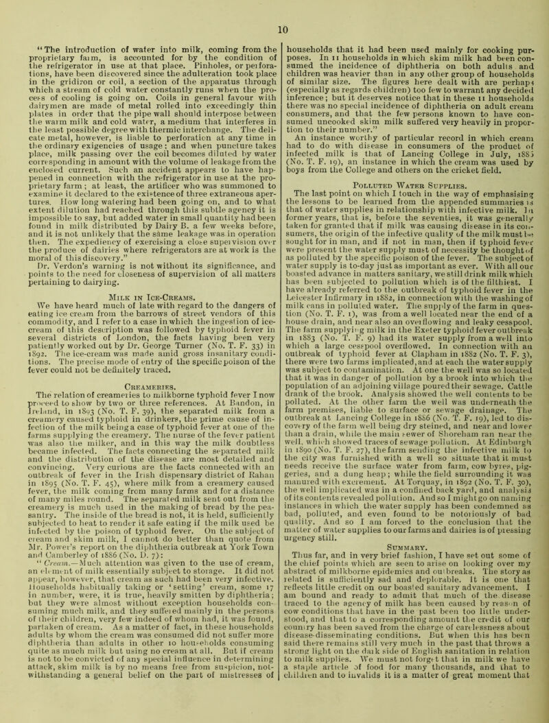 “ The introduction of water into milk, coming from the proprietary faim, is accounted for by the condition of the refrigerator in use at that place. Pinholes, orpeifora- tions, have been discovered since the adulteration took place in the gridiron or coil, a section of the apparatus through which a stream of cold water constantly runs when the pro- cess of cooling is going on. Coils in general favour with dairymen are made of metal rolled into exceedingly thin plates in order that the pipe wall should interpose between the warm milk and cold water, a medium that interferes in the least possible degree with thermic interchange. The deli- cate metal, however, is liable to perforation at any time in the ordinary exigencies of usage; and when puncture takes place, milk passing over the coil becomes diluted by water coiresponding in amount with the volume of leakage from the enclosed current. Such an accident appears to have hap- pened in connection with the refrigerator in use at the pro- prietary farm; at least, the artificer who was summoned to examine it declared to the existence of three extraneous aper- tures. flow long watering had been going on, and to what extent dilution had reached through this subtle agency it is impossible to say, but added water in small quantity had been found in milk distributed by Dairy B. a few weeks before, and it is not unlikely that the same leakage was in operation then. The expediency of exercising a close supei vision over the produce of dairies where refrigerators are at work is the moral of this discovery.” Dr. Verdun’s warning is not without its significance, and points to the need for closeness of supervision of all matters pertaining to dairying. Milk in Tce-Creams. We have heard much of late with regard to the dangers of eating ice cream from the barrows of street vendors of this commodity, and I refer to a case in which the ingestion of ice- cream of this description was followed by typhoid fever in several districts of London, the facts having been very patiently worked out by Dr. George Turner (No. T. F. 33) in 1892. The ice-cream was made amid gross insanitary condi- tions. The precise mode of entry of the specific poison of the fever could not be definitely traced. Creameries. The relation of creameries to milkborne typhoid fever I now proceed to show by two or three references. At Bandon, in Jreland, in 1803 (No. T. F. 39), the separated milk from a creamery caused typhoid in drinkers, the prime cause of in- fection of the milk being a case of typhoid fever at one of the farms supplying the creamery. The nurse of the fever patient was also the milker, and in this way the milk doubtless became infected. The facts connecting the separated milk and the distribution of the disease are most detailed and convincing. Very curious are the facts connected with an outbreak of fever in the Irish dispensary district of Rahan in 189s (No. T. F. 45), where milk from a creamery caused fever, the milk coming from many farms and for a distance of many miles round. The separated milk sent out from the creamery is much used in the making of bread by the pea- santry. The inside of the bread is not, it is held, sufficiently subjected to heat to render it safe eating if the milk used be infected by the poison of typhoid fever. On the sutiject of cream and skim milk, I cannot do better than quote from Mr. Power’s report on tlie diphtheria outbreak at York Town a!id Camberley of 1886 (No. D. 7): “ C’/er/wi.—M uch attention was given to the use of cream, an ('ll ineiit of milk essentially subject to storage. It did not appear, however, that cream as such had been very infective. Households habitually taking or ‘setting’ cream, some 17 in number, w’ere, it is true, heavily smitten by diphtheria; but they were almost without exception households con- suming much milk, and they suffeied mainly in the persons of their children, very few indeed of whom had, it was found, partaken of cream. As a matter of fact, in these households adults by whom the cream was consumed did not suffer more diphtheiia than adults in other 10 hou^e)lolds consuming quite as much milk but using no cream at all. But if cream is not to be convicted of any special influence in determining attack, skim milk is by no means free from suspicion, not- withstanding a general belief on the part of mistresses of households that it had been used mainly for cooking pur- poses. In II households in which skim milk had been con- sumed the incidence of diphtheria on both adults and children was heavier than in any other group of households of similar size. The figures here dealt with are perhaps (especially as regards children) too few to warrant any decideil inference; but it deserves notice that in these ii households there was no special incidence of diphtheria on adult cream consumers, and that the few persons known to have con- sumed uncooked skim milk suffered very heavily in propor- tion to their number.” An instance worthy of particular record in which cream had to do with disease in consumers of the product of infected milk is that of Lancing College in July, i88i (No. T. F. 19), an instance in which the cream was used by boys from the College and others on the cricket field. Polluted Water Supplies. The last point on which I touch in the way of emphasising the lessons to be learned from the appended summaries is that of water supplies in relationship with infective milk. 1 n former years, that is, befoie the seventies, it was generally taken for granted that if milk was causing disease in its coii- sumers, the origin of the infective quality of the milk must be sought for in man, and if not in man, then if typhoid fever were present the water supply must of necessity be thought <>f as polluted by the specific poison of the fever. The subject of water supply is to-day just as important as ever. With all our boasted advance in matters sanitary, we still drink milk which has been subjected to pollution which is of the filthiest. I have already referred to the outbreak of typhoid fever in the Leicester Infirmary in 1882, in connection with the washing of milk cans in polluted water. The supjJyof the farm in ques- tion (No. T. F. i), was from a well located near the end of a house drain, and near also an oveiflowing and leaky cesspool. The farm .supplying milk in the Exeter typhoid fever outbreak in 1883 (No. T. F. 9) had its water supply from a well into which a large cesspool overflowed. In connection with an outbreak of typhoid fever at Clapham in 1882 (No. T. F. 3), there were two farms implicated,and at each the w'atersupply was subject to contamination. At one the well was so located that it was in danger of pollution by a brook into which the population of an adjoining village poured their sewage. Cattle drank of the brook. Analysis showed the well contents to be polluted. At the other farm the well was underneath the farm premises, liable to surface or seivage drainage. The outbreak at Lancing College in 18S6 (No. T. F. 19), led to dis- covery of the farm well being dry steined, and near and lower than a drain, while the main .'■ewer of Shoreham ran near the well, which showed traces of sewage pollution. At Edinburgh in 1890 (No. T, F. 27), the farm sending the infective milk to the city was furnished with a well so situate that it must needs receive the surface water from farm, cow byie.'J, pig- geries, and a dung heap ; while the field surrounding it was manured with excrement. At Torquay, in 1892 (No. T. F. 30), the well implicated was in a confined back yard, and analysis of its contents revealed pollution. And so I might go on naming instances in which the water supply has been condemned as bad, polluted, and even found to be notoiiously of bad quality. And so I am forced to the conclusion that the matter of water supplies to our farms and dairies is of pressing urgency still. Summary. Thus far, and in very brief fashion, I have set out some of the chief points which are seen to arise on looking over my abstract of milkborne epidemics and outbreaks. The story as related is sufficiently sad and deplorable. It is one that reflects little credit on our boasted sanitary advancement. I am bound and ready to admit that much of the disease traced to the agency of milk has been caused by reasii of cow conditions tliat have in the past been too liille under- stood, and that (0 a corresponding amount the credit of our couniry has been saved from the charge of carelessness about disease-disseminating conditions. But when this has be< n said there remains still very much in the past that throws a strong light on the daik side of English sanitation in relation to milk supplies. We must not forget that in milk we have a staple article of food for many thousands, and that to children and to invalids it is a matter of great moment that