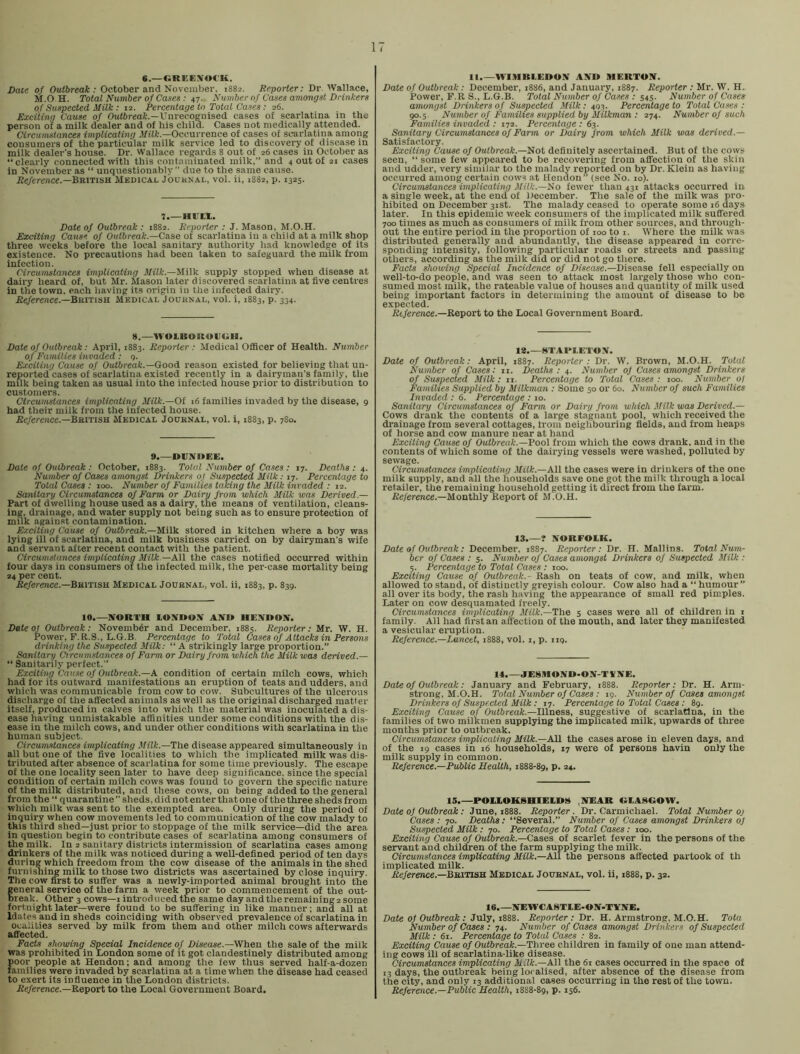 6.—«REEXO«K. Date of Ouiftreail:; October and November, 1882. Reporter: Dr. Wallace, M.O.H. Total Number of Cases: 47. Number of Cases amongst Drinkers of Suspected Milk: 12. Percentage to Total Cases: 26. Exciting Cause of Outbreat.—Unrecognised cases of scarlatina in the person of a milk dealer and of his child. Cases not medically attended. Circumstances implicating .Vfft.—Occurrence of cases of scarlatina among consumers of the particular milk service led to discovery of disease in milk dealer’s house. Dr. Wallace regards 8 out of 26 cases in October as “clearly connected with this contaminated milk,” and 4 out of 21 cases in November as “ unquestionably” due to the same cause. Reference.—Medical Jouknal, vol. ii, 1882, p. 1325. 7.—HUH,. Date of Outbreak : 1882. Reporter : J. Mason, M.O.H, Exciting Cause of Outbreak.—Case ot scarlatina in a child at a milk shop three weeks before the local sanitary authority had knowledge of its existence. No precautions had been taken to safeguard the milk from infection. Circumstances implicating M/ifc.—Milk supply stopped when disease at dairy heard of, but Mr. Mason later discovered scarlatina at five centres in the town, each having its origin in the infected dairy. iJe/erence.—British Medical Journal, vol. i, 1883, p. 334. 8.—WOLBOItOUUH. Date of Outbreak: April, 1883. Reporter : Medical Officer of Health. Number of Families invaded ; q. Exciting Cause of Outbreak.—Good, reason existed for believing that un- reported cases of scarlatina existed recently in a dairyman’s family, the milk being taken as usual into the infected house prior to distribution to customers. Circumstances implicating Milk.—Of 16 families invaded by the disease, 9 had their milk from the infected house. iJc/erence.—British Medical Journal, vol. i, 1883, p. 780. 9.—DUNItEE. Date of Outbreak : October, 1883. Total Number of Cases : 17. Deaths : 4. Number of Cases amongst Drinkers of Suspected Milk: 17. Percentage to Total Cases : 100. Number of Families taking the Milk invaded : 12. Sanitary Circumstances of Farm or Dairy from which Milk was Derived.— Part of dwelling house used as a dairy, the means of ventilation, cleans- ing. drainage, and water supply not being such as to ensure protection of mnk against contamination. Exciting Cause of Outbreak.—^iVs. stored in kitchen where a boy was lying ill of scarlatina, and milk business carried on by dairyman’s wife and servant after recent contact with the patient. Circumstances implicating jl/iii: —All the cases notified occurred within four days in consumers ot the infected milk, the per-case mortality being 24 per cent. JSc/erewce.—British Medical Journal, vol. ii, 1883, p. 839. 10.—NORTH LONOON AN» HENOON. Date Of Outbreak: November and December, 1885. Reporter: Mr. W. H. Power, F.R.S., L.G.B. Percentage to Total Cases of Attacks in Persons drinking the Suspected. Milk: “ A strikingly large proportion.” Sanitary Circumstances of Farm or Dairy from which the Milk was derived.— “ Sanitarily perfect.” Exciting Cause of Outbreak.—A condition of certain milch cows, which had for its outward manifestations an eruption of teats and udders, and which was communicable from cow to cow. Subcultures of the ulcerous discharge of the affected animals as well as the original discharged matter itself, produced in calves into which the material was inoculated a dis- ease having unmistakable affinities under some conditions with the dis- ease in the milch cows, and under other conditions with scarlatina in the human subject. Circumstances implicating Milk.—The disease appeared simultaneously in all but one of the five localities to which the implicated milk was dis- tributed after absence of scarlatina for some time previously. The escape of the one locality seen later to have deep significance, since the special condition of certain milch cows was found to govern the specific nature of the milk distributed, and these cows, on being added to the general from the “ quarantine” sheds, did not enter that one of the three sheds from which milk was sent to the exempted area. Only during the period of inquiry when cow movements led to communication of the cow malady to this third shed—just prior to stoppage of the milk service—did the area in question begin to contribute cases of scarlatina among consumers of the milk. In 2 sanitary districts intermission of scarlatina cases among drinkers of the milk was noticed during a well-defined period of ten days during which freedom from the cow disease of the animals in the shed furnishing milk to those two districts was ascertained by close inquiry. The cow first to suffer was a newly-imported animal brought into the eneral service of the farm a week prior to commencement of the out- reak. Other 3 cows—i introduced the same day and the remaining2 some fortnight later—were found to be suffering in like manner; and all at Idates and in sheds coinciding with observed prevalence of scarlatina in ocaiities served by milk from them and other milch cows afterwards affected. Facts showing Special Incidence of Disease.—When the sale of the milk was prohibited in London some of it got clandestinely distributed among poor people at Hendon; and among the few thus served half-a-dozen families were invaded by scarlatina at a time when the disease had ceased to exert its influence in the London districts. Jfe/ere?ice.—Report to the Local Government Board. 11.—HTHBLEDON AND MERTON. Date of Outbreak: December, 1886, and January, 1887. Reporter : Mr. W. H. Power, F.R S., L.G.B. Total Number of Cases : 545. Number of Cases amongst Drinkers of Suspected Milk: 403. Percentage to Total Cases : 90.5. Number of Families suppliedby Milkman : 274. Number of such Families invaded : 172. Percentage : 63. Sanitary Circumstances of Farm or Dairy from which Milk was derived.— Satisfactory. Exciting Cause of Outbreak.—Not definitely ascertained. But of the cows seen, “ some few appeared to be recovering from affection of the skin and udder, very similar to the malady reported on by Dr. Klein as having occurred among certain cows at Hendon” (see No. 10). Circumstances implicating Milk.—Ifo fewer than 431 attacks occurred in a single week, at the end of December. The sale of the milk was pro- hibited on December 31st. The malady ceased to operate some i6 days later. In this epidemic week consumers of the implicated milk suffered 700 times as much as consumers of milk from other sources, and through- out the entire period in the proportion of 100 to i. Where the milk was distributed generally and abundantly, the disease appeared in corre- sponding intensity, following particular roads or streets and passing others, according as the milk did or did not go there. Facts showing Special Incidence of Disease.—Disease fell especially on well-to-do people, and was seen to attack most largely those who con- sumed most milk, the rateable value of houses and quantity of milk used being important factors in determining the amount of disease to be expected. Rt/erence.—Report to the Local Government Board. Vt.—HTARUETON. Date of Outbreak: April, 1887. Reporter : Dr. W. Brown, M.O.H. Total Number of Cases: ii. Deaths: 4. Number of Cases amongst Drinkers of Suspected Milk: ii. Percentage to Total Cases : 100. Number ol Families Supplied by Milkman : Some 50 or 60. Number of such Families Invaded : 6. Percentage : 10. Sanitary Circumstances of Farm or Dairy from which Milk was Derived.— Cows drank the contents of a large stagnant pool, which received the drainage from several cottages, from neighbouring fields, and from heaps of horse and cow manure near at hand Exciting Cause of Outbreak.—Pool from which the cows drank, and in the contents of which some of the dairying vessels were washed, polluted by sewage. Circumstances implicating Milk.—All the cases were in drinkers of the one milk supply, and all the households save one got the milk through a local retailer, the remaining household getting it direct from the farm. Reference.—Monthly Report of M.O.H. 13.—? NORFOLK. Date of Outbreak : December. 1887. Reporter: Dr. H. Mallins. Total Num- ber of Cases : 5. Number of Cases amongst Drinkers of Suspected Milk : 5. Percentage to Total Cases : 100. Exciting Cause of Outbreak.- Rash on teats of cow, and milk, when allowed to stand, of distinctly greyish colour. Cow also had a “ humour ” all over its body, the rash having the appearance of small red pimples. Later on cow desquamated freely. Circumstances implicating Milk.—The 5 cases were all of children in i family. All had first an affection of the mouth, and later they manifested a vesicular eruption. Reference.—Lancet, 1888, vol. i, p. nq. 14.—JE8MOND-ON-TVNE. Date of Outbreak: January and February, i888. Reporter: Dr. H. Arm- strong, M.O.H. Total Number of Cases : 19. Number of Cases amongst Drinkers of Suspected Milk: 17. Percentage to Total Cases: 89. Exciting Cause of Outbreak.—Illness, suggestive of scarlatina, in the families of two milkmen supplying the implicated milk, upwards of three months prior to outbreak. Circumstances implicating Milk.—N\\ the cases arose in eleven days, and of the 19 cases in 16 households, 17 were of persons havin only the milk supply in common. Reference.—Public Health, 1888-89, P* *4.* 15.—POIXOKSHIELDI8 ,NEAR OLASGOW. Date of Outbreak: June, 1888. Reporter. Dr. Carmichael. Total Number oj Cases: 70. Deaths; “Several.” Number of Cases amongst Drinkers of Suspected Milk: 70. Percentage to Total Cases: 100. Exciting Cause of Outbreak.—Cases of scarlet fever in the persons of the servant and childfren of the farm supplying the milk. Circumstances implicating Milk.—All the persons affected partook of th implicated milk. Jie/erence.—British Medical Journal, vol. ii, 1888, p. 32. 16.—NEWCA8TLE-ON-TTNB. Date of Outbreak : July, 1888. Reporter : Dr. H. Armstrong. M.O.H. Tota Number of Cases : 74. Number of Cases amongst Drinkers of Suspected Milk : 61. Percentage to Total Cases : 82. Extsiting Cause of Outbreak.—Three children in family of one man attend- ing cows ill of scarlatina-like disease. Circumstances implicating Milk.—AW the 61 cases occurred in the space of 13 days, the outbreak being localised, after absence of the disease from the city, and only 13 additional cases occurring in the rest of the town. Reference.—Public Health, 1888-89, p. 156.