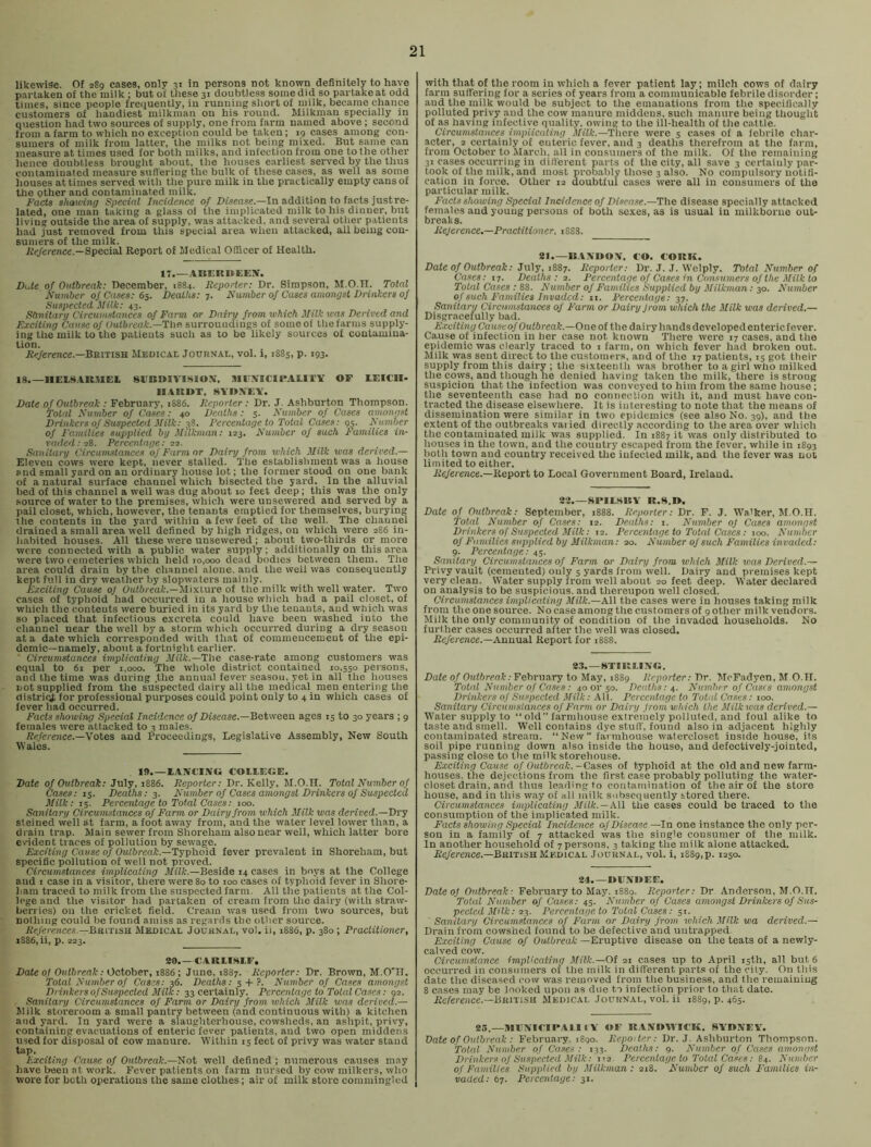 likewise. Of 289 cases, only 31 in persons not known definitely to have partaken of the milk ; but of these 31 doubtless somedid so partakeat odd times, since people frequently, iu running short of milk, became chance customers of handiest milkman on his round. Milkman specially in question had two sources of supply, one from farm named above; second from a farm to which no exception could be taken; 19 cases among con- sumers of milk from latter, the milks not being mixed. But same can measure at times used for both milks, and infection from one to the other hence doubtless brought about, the houses earliest served by the thus contaminated measure sufi'ering the bulk of these cases, as well as some houses at times served with the pure milk in the practically empty cans of the other and contaminated milk. Facts shelving Special Incidence o-f Disease,—In addition to facts just re- lated, one man taking a glass ol the implicated milk to his dinner, but living outside the area of supply, was attacked, and several other patients had just removed from this special area when attacked, all being con- sumers of the milk. A’(’/erence.—Special Report of Mtidical Officer of Health. IT.—AISEieiJEEJr. Di.de of Outbreak: December, 1884. Reporter: Dr. Simpson, M.O.H. Total Number 0/Cases: 6$. Deaths: 7. Niuiiber of Cases amongst Drinkers oj Suspected Milk: 43. Stmitarg Circumstances of Farm or Dairy from which Milk was Derived and Exciting Cause of Outbreak.—The-, surroundings of some of the farms supply- ing the milk to the patients such as to be likely sources of conlamiua- lion. R«/erence.—British Medical Journal, vol. i, 1885, p. 193. 18.—HElS.AR.tlEL 8EBD1VI.SIOX, MEXICIEAIII'Y OP LEICII- HAKUT, 8\'I>A'EV. Date of Outbreak : February, 1886. Reporter: Dr. J. Ashburton Thompson. Total Number of Cases: 40 Deaths: 3. Number of Cases amongst Drinkers of Suspected Milk: 38. Percentage to Total Cases: 95. Nimher of Families supplied by Milkman: 123. Number of such Families in- vaded: 18. Percentage: 22. Sanitary Circumstances of Farmer Dairy from which Milk was derived.— Eleven cows were kept, never stalled. The establishment was a house and small yard on an ordinary house lot; the former stood on one bank of a natural surface channel which bisected the yard. In the alluvial bed of this channel a well was dug about 10 feet deep; this was the only .source of water to the premises, which were unsewered and served by a paii closet, which, however, the tenants emptied for themselves, burying the contents in the yard within a few feet of the well. The channel drained a small area well defined by high ridges, on which were 286 in- habited houses. All these were unsevvered; about two-thirds or more were connected with a public water supply; additionally on this area were two cemeteries which held 10,000 dead bodies between them. The area could drain by the channel alone, and the well was consequently kept full in dry iveather by slopwaters mainly. Exciting Cause of Oicfftreaf-.—Mixture of the milk with well water. Two cases of typhoid had occurred in a house which had a pail closet, of which the contents were buried in its yard by the tenants, and which was so placed that infectious excreta could have been washed into the channel near the well by a storm which occurred during a dry season at a date which corresponded with that of commencement of the epi- demic—namely, about a fortnight earlier. ■ Circumstances implicating .Vfifc.—The case-rate among customers was equal to 61 per 1,000. The whole district contained 10,550 persons, and the time was during .the annual fever seasou, yet in all the houses not supplied from the suspected dairy all the medical men entering the district for professional purposes could point only to 4 in which cases of fever had occurred. Facts showing Special Incidence of Disease.—Between ages 15 to 30 years ; 9 females were attacked to 3 males. Reference.—Wotea and Proceedings, Legislative Assembly, New South Wales. Jf>.—EANtING COLLEGE. Date of Outbreak; July, 1886. Reporter; Dr. Kelly, M.O.H. Total Number of Cases: 15. Deaths: 3. Number of Cases amongst Drinkers of Suspected Milk: 15. Percentage to Total Cases; 100. Sanitary Circumstances of Farm or Dairy from which Milk was derived.—Dry steined well at farm, a foot away from, and the water level lower than, a drain trap. Main sewer from Shoreham also near well, which latter bore evident traces of pollution by sewage. Exciting Cause of Oidftreat.—Typhoid fever prevalent in Shoreham, but specific pollution of well not proved. Circumstances implicating J/as.—Beside 14 cases in boys at the College and I case in a visitor, there were 80 to 100 cases of typhoid fever in Shore- ham traced to milk from the suspected farm. All the patients at the Col- lege and the visitor had partaken of cream from the dairy (with straw- berries) on the cricket field. Cream was used from two sources, but nothing could be found amiss as regards the other source. References.—BitiTi.au. Medical Journal, vol. ii, 1886, p. 380 ; Practitioner, xS86, ii, p. 223. 20.—CARLISLE. Date of Outbreak; October, t886 ; June, 1887. Reporter: Dr. Brown, M.O'H. Total Number of Cases: 36. Deaths: 5-H ?. Number of Cases amongst Drinkers of Suspected Milic; 33 certainly. Percentage to Tolal Cases: 92. Sanitary Circumstances of Farm or Dairy from which Milk was derived.— Jlilk storeroom a small pantry between (and continuous with) a kitchen and yard. In yard were a slaughterhouse, cowsheds, an ashpit, privy, containing evacuations of enteric fever patients, and two open middens used for disposal of cow manure. Within 15 feet of privy was water stand tap. Exciting Cause of Outbreak.—Not well defined ; numerous causes may have been at work. Fever patients on farm nur.sed by cow milkers, who wore for both operations the same clothes; air of milk store commingled with that of the room in which a fever patient lay; milch cows of dairy farm suffering for a series of years from a communicable febrile disorder ; and the milk would be subject to the emanations from the specificall.y polluted privy and the cow manure middens, such manure being thought of as having infective quality, owing to the ill-health of the cattle. Circumstances implicaiing Milk.—There were 5 cases of a febrile char- acter, 2 certainly of enteric fever, and 3 deaths therefrom at the farm, from October to March, all in consumers of the milk. Of the remaining 31 cases occurring in different parts of the city, all save 3 certainly par- look of the milk, and most probably those 3 also. No compulsory notifi- cation in force. Other 12 doubtful cases were all in consumers of the particular milk. Facts showing Special Incidence of Disease.—The disease specially attacked females and young persons of both sexes, as is usual in milkborne out- break s. Reference,—Practitioner. 1888. 21.—R.IMIOV, CO. CORK. Date of Outbreak: Jn\y, \88j. Reporter: Dr. J. J. Wclply. Total Number of Cases: 17. Deaths ; 2. Percentage of Cases in Consumers of the Milk to Total Cases : 88. Number of Families Supplied by Milkman; 30. A'umber of such E'amilies Invaded: ii. Percentage: 37. Sanitary Circumstances of Farm or Dairy from which the Milk was derived.— Disgracefully bad. Exciting Causeof Outbreak.—One ol the dairy hands developed enteric fever. Cause of infection in her case not known There were 17 cases, and the epidemic was clearly traced to 1 farm, on which fever had broken out. Milk was sent direct to the customers, and of the 17 patients, 15 got their supply from this dairy; the sixteenth was brother to a girl wlio milked the cows, and though he denied having taken the milk, there is strong suspicion that the infection was conveyed to him from the same house; the seventeenth case had no connection with it, and must have con- tracted the disease elsewhere. It is interesting to note that the means of dissemination were similar in two epidemics (see also No. 39), and the extent of the outbreaks vaiied directly according to the area over which the contaminated milk was supplied. In 1887 it was only distributed to houses in the town, and the country escaped from the fever, while in 1893 both town and country received the infected milk, and the fever was not limited to either. iie/erence.—Report to Local Government Board, Ireland. 22.—SflLSItV R.8.I>. Date of Otdbreak: September, 1888. Reporter: Dr. F. J. Walker, M.O.H. Total Number of Cases; 12. Deaths: i. Number of Cases amongst Drinkers of Suspected. Milk: 12. Percentage to Total Cases; ^oo. Number of Families supplied by Milkman: ao. Number of such F'amilies invaded: 9. Percentage: 45. Sanitary Circumstances of Farm o,r Dairy from which Milk vias Derived.— Privy vault (cemented) only 5 yards from well. Dairy and premises kept very clean. Water supply from well about 20 feet deep. Water declared on analysis to be suspicious, and thereupon well closed. Circumstances implicating Milk.—All the cases were in houses taking milk from theonesource. Nocase amongthe customers of gother milk vendors. Milk the only community of condition of the invaded households. No further cases occurred after the well was closed. Re/erence.—Annual Report for 1888. 2.3. —STIRLING. Date of Outbreak: Fobrnary to May, 1889 Reporter: Dr. McFadyen, M O.H. Total Number of Cases: 40 or 50. Deidhs:^. Number of Case.s amongst Drinkers of Suspected Milk: .All. Percentage to Total Cases; too. Sanitary Circumslances of E'arm or Dairy from which the Milkwas derived.— Water supply to “old” farmhouse exlrbihely polluted, and foul alike to taste and smell. Well contains dye stuff, found also in adjacent highly contaminated stream. “New farmhouse waterclosct inside house, its soil pipe running down also inside the house, and defectively-jointed, passing close to the milk storehouse. Exciting Cause of Outbreak. -Cases of typhoid at the old and new farm- houses, the dejections from the first case probably polluting the water- closet drain, and thus leading to contamination of the air of the store house, and in this way of all milk subsequently stored there. Circumstances implicating Milk.—hW the cases could be traced to the consumption of the implicated milk. Facts showing Special Incidence of Disease —In one instance the only per- son in a family of 7 attacked was the single consumer of the milk. In another household of 7 persons, 3 taking the milk alone attacked. Re/erence.—British Medical Journal, vol. i, iS89,p. 1250. 24.—DL'\T*EE. Date of Outbreak: February to May. i88q. Reporter: Dr Anderson, M.O.H. ToUd Number of Ca,ses: 45. Number of Cases amongst Drinkers of Sus- pected Milk: 23. Percentage to Total Cases: 51. Sanitary Circumstances of Farm or Dairy from which Milk wa derived.— Drain from cowshed found to be defective and untrapped Exciting Cause of Outbreak —Eruptive disease on the teats of a newly- calved cow. Circumstance implicating Milk.—Of 21 cases up to April 15th, all but 6 occurred in consumers of the milk in different parts of the city. On this date the diseased cow was removed from the business, and the remaining 8 cases may be looked upon as due to infection prior to that date. Re/eiwce.—British Medical Journal, vol. ii 1889, p. 465. 25.—MIINIITPAIIIY OF R.VNDWIEK. SYDNEY. Date of Outbreak ; February 1890. Repoite.r: Dr. J. Ashburton Thompson. Total Number of Cases: 133. Deaths; 9. Number of Cases amongst Drinkers of Suspected Milk: 1-2. Percentage to Total Cases: 8 Number of Families Supplied by Milkman: 218. Number of such Families in- vaded: 67. Percentage: 31.