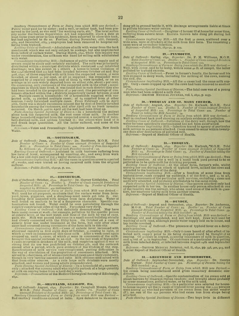 Sanitary Circumstances o] Farm or Dairy from which Milk was derived — Public water paid for by meter; and a well, or I'atlier tank, had been pre- served in the yard, as was said “ for washing carts, etc.” The local autho- rity under the Dairies Supervision Act had repeatedly, since a date at least three years prior to this epidemic, been exhorted to close this tank, but had neglected to do so. Further, during November, i88S, January, 1S89, and December, 1S89, 3 employees had been removed to hospital suf- fering from typhoid. Exciting Cause 0/ Oidftrenft.—Admixture of milk with water from the tank mentioned, which was not only subject to soakage, but also unprotected from inflow of surface water. During March, 1890, while this inquiry was under consideration, the milkman was fined for selling milk adulterated with water. Circumstances implicating Milk.—In&aence of public water supply and of sewers could be easily arid certainly excluded. The milkwas principally distributed within 2 municipal districts which contained 2,248 inhabited dwellings; to a less extent in 3 others. A house-to house visitation of the 2,248 showed that 102 had been invaded between October ist and May 31st, 1890; of those supplied with milk from the suspected source, 38 were invaded, or about 30 per cent, of all so supplied; the remainder were supplied by 58 separate traders, and of them 64 were invaded, or on an average in no case widely departed from on either side, about 2 per cent. On examining, only customers of the suspected milk in the other 3 muni- cipalities in which they lived, it was found that in each district they also had been invaded in the proportion of 30 per cent, (the percentage of cus- tomers attacked within the 5 districts respectively varied between 26 and 31) Multiple cases in households: Of 38 households supplied with sus- pected milk, 15 yielded multiple cases; of 64 supplied from 58 other sources, 8 only furnished multiple cases. From February loth to April i6th, there was a steady succession (almost day by day) of freshly-invaded households among the customers, and after April i6th no fresh invasion occurred. Ou March 31st to April ist the well had been filled up. Facts shov ing Special Incidence of Disea-e.—ln i household the patient alone took the suspected milk, the rest some other milk. In another large household supplied from the suspected source, a majority of mem- bers disliked milk, and seldom touched it; the others were fond of it and drank large quantities. All the latter suffered, and none of the former. 7,V/crence.—Votes and Proceedings: Legislative Assembly, New South Wales. SG.—NOTTINblllAM. Date of Outbreak: June, 1890. Reporter: Dr. Boobbyer, M.O.H. Total Fvmber of Cases: 7. Number of Cases amongst Drinkers of Suspected Milk: 7. 'Percentage to Total Cases: too. Number of Fam.lies supplied by Milkman: 26. Percentage of such Families invad-d : 27. Exciting Cause of Outbreak.—'Assistant in milk business suffering from low form of fever, accompanied by vomiting, etc., and away from work for a few odd days only of the 3 weeks’ duration of illness. Circumstanccsiinplicaling Milk.—All the cases in question arose in aperiod of 3 weeks, and were traced as having received milk from the original sufferer. Reference.—Public Health, 1890-91, p. no. 27.—EOISIBURbiH. Dale of Outbreak: October, 1S90. Reporter : Dr. Ifarvey Littlejohn. Total Number of Cases: 63. Deaths: 3. Number of Cases amongst Drinkers of ISiispected Milk: 56. Percentage to Total Cases: 89. Number of Families supplied by Milkman: 400 (estimated). Hanilary Circumstances of Farm or Dairy from udiich Milk was derived.— Well, used for all purposes, so situate that the surface water from farm- yard, byres, piggeiies, and a dungheap must needs get into it. sur- rounding field manured with sewage from farm dungheap. Water of well found on analysis to be of a dangerous character. Specific con- tamination not found. Water could be seen percolating through the roughly-constructed sides of the well. Farmstead very dirty. Exciting Cause of Outbreak.—Not definitely demonstrated. May have been many causes at work—for example, pollution by the specific poison of enteric fever, of the well water, and thus of the milk by way of cans, pails, etc. Milk was passed into cans in a small round building aerially and closely connected with the filthy byre. On October ist a case of enteric fever was under treatment at the farm, but only after other cases had occurred among consumers of the farm milk in the city. Circumstances implicating Milk.—Cases of enteric fever increased with abnormal rapidity in first eight days of October, 33 coming to light, of which 25 were in consumers of this same milk After a week cases again cropped up, until 63 cases, of which 56 were in consumers of the milk, brought this special outbreak to an end. In the last week of September 8 cases occurred in drinkers of the milk, and suspicion against it was so .‘•trong that its use was prohibited on October 4th, and the outbreak ceased after a period, which gave evidence of the wisdom of the step. Ramifications of milk service very complicated, putting difficulties in the way of elucidation of the proportion of consumers attacked. Milk served to 7 dairymen, all of whom contributed cases amid their customers, though in very varying amount and ratio Milk ofttimes sold mixed with that from other sources. As a rule large milk drinkers were mostly attacked, and women and young adults preponderated. Fads showing Special Incidence of Disease.—In a household of 9 members, only I attacked was ayoung adult who nightly partook of a large quantity of iiiilk on coming home from a hard day's work. Reference.—Transactions of the Medico-Chirurgical Society of Edinburgh, 1891. 28.—SHAWIAND, OIASGOW, Etc. Date of Outbreak: August, 1891. Reporter: Dr. Campbell Munro, County M O.H. Tottd Number of Cases: 42. Deaths: ?6. Number of Cases amongst Drinkers of Suspected Milk: 37. Percentage of Total Cases : 88. Sanitary Circumstances of Farm or Dairy from which Milk was Derived — Badsauitaiy conditions existed at farm. Byre defective iu sUuclure; dung pit in ground beside it, with drainage arrangements liable at times to pollute business water service. Exciting Cause of Oulbreak.—Daughter of farmer ill athomefor some time, suffering from enteric fever. Excreta thrown into dung pit during hot weather. Circumstances impUcat 'ng Milk.—All the first 37 cases, scattered over a wide area, were of drinkers of the milk from this farm. The remaining s cases were of secondary infection. Reference.—Public Health, 1891-92, p. 275. 20.—PIAMOETH. Date of Outbreak: Spring, 1892. Reporter: Dr. P. M. 'W'illiams, M.O.H. Total Number of Cases :i2. Deaths; r. Number of Cases amongst Drinkers of Suspected Milk: 12. Percentage to Total Cases: 100. Sanitary Circumstances of Farm or Dairy from which the Milk was derived.— Well, with cover, said to be leaky, within some 40 ft. of cesspit, the latter polluted by typhoid excreta. Exciting Cause of Outbreak.—Fever in farmer’s family, the farmer and his wife engaged iu dairy work, including the milking of the cows, nursing the sick, etc. Circumstances implicating Milk.—All the 12 cases had the same milk sup- ply. Only 2 cases cropped up after the cows had been removed to another farm. Facts showing Special Incidence of Disease.—The fatal case was of a young man who had been ordered a milk diet. Jfe/erence.—British Medical Journal, vol. i, 1892, p. 1157. 30.—TORaEAA AN» ST. MARY CllVRClI. Date of Outbreak: August, 1892. Reporter: Dr. Karkeek, M.O.H. Total Number of Cases: 102. Deaths: 8. Number of Cases amongst Dnnkers of Suspected Milk: 102. Percentage to Total Cases: 100. Number of Famil'es taking the Milk Invaded: '54. Sanitary Circumstances of Farm or Dairy from which Milk soas derived.— Well in confined back yarn showing on analysis evidence of pollution. Exciting Cause of Oidturnl:.—Pollution of the dairy well, though how the water became specifically contaminated has not been ascertained. Circumstances implicating J/iR-.—Infection traced to agency of particular milk service in 102 persons attacked. Cases ceased to occur within twenty- one days after destruction of poltuted well. Jfe/emice.—Report of Medical Officer of Health. 31.—TORUUAY. Date of Outbreak: August, 1892. Reporter: Dr. Karkeek,M.O.H. Total Number of Cases: 20. Nmnber of Cases amongst Drinkers of Suspected Milk: 15. Percentage to Total Cases: TS. N umber of Families taking the Milk invaded: 8. Sanitary Circumstances of Farm or Dairy from which Milk was derived.--Two farms in question. At one a well in a small back yard proved to be so polluted as to be quite unfit for drinking purposes. Exciting Cause of Outbreak.—At the other farm, farmer’s wife, whilst nursing her son during an attack of typhoid fever, milked the cows and attended to the business of the dairy. Circumstances implicating J/iit.—After a freedom of some time from typhoid fever, cases cropped up suddenly, 6 of the first 7, and 15 in all, being in consumers of the particular milk services, excluding 5 cases not medically attended, and probably attributable to the same cause. Facts showing Special Incidence of Disease.—Ono person attacked only had suspected milk in her tea. In another house only person attacked in one of the families was the servant, who alone used some of the milk in ques- tion, her employer taking milk from another source. ife/erence.—Report of Medical Officer of Health. 32.—UE.YBEE, ' Date of Outbreak: August and September, 1892. J?«pf)rter: Dr. Anderson, .S M.O H. Total A’umber of Cases: 73. Deaths: ii. Number of Cases # amongst Drinkers of Su.speeled Milk: 43. Percentage to Total Cases: 59. Jj Number of Families taking the Milk invaded: 32. ’ < Sanitary Circumstances of Farm or Dairy funn which Milk was derived.— U Buildings old and dilapidated, and not well kept. Draw well used for 'j washing of milk cans, although puDlic water supply laid on to house, and 1 tap inside cowshed. ^ Exciting Cause of Outbreak.—The presence of typhoid fever on a dairy- man’s premises. 2 Circumstances implicating J/®.—Only 8 cases heard of after effect of in- I fected milk supply prior to its being stopped could be thought of as  ceasing. Of 37 cases in August, 19 among consumers of milk in question, 9. and 24 out of 45 in September. Of customers at a particular shop getting a milk from infected dairy, 16 infected between August 24th and September a 2lSt. I Reference.—BRmsu Medical Journal, vol. ii, 1892, pp. 598, 902, 915, and Js Special Report of Medical Officer of Health. t 33. —GREENWICH AN» ROTIIERIIITIIE. 9 Date of Outbreak: September-November, 1892. Reporter: Dr. Georee Turner. Total Number of Cases: 511. Percentage of Persons taking the j Milk in vaded .•91.4. f Sanitary Circumstances of Farm or Dairy from which Milk was Derived.— Ice cream being manufactuied amid gross insanitary domestic con- ditions. Exciting Cause of Outbreak.—5pec\h.a contamination of ice cream sold at street barrows by itinerant Italian vendors ; and brought about probably by sewer emanations, polluted water, or by the milk used. Circumstances implicating Milk.—Id a particular area selected for house- to-house inquiry all the 61 cases of typhoid fever among the 1,551 persons were among 394 who had partaken of ice cream from one street vendor (F.), no one of the 232 persons who had eaten ices from shops being attacked. Facts showing Special Incidence of Disease.—Two boys livin in different