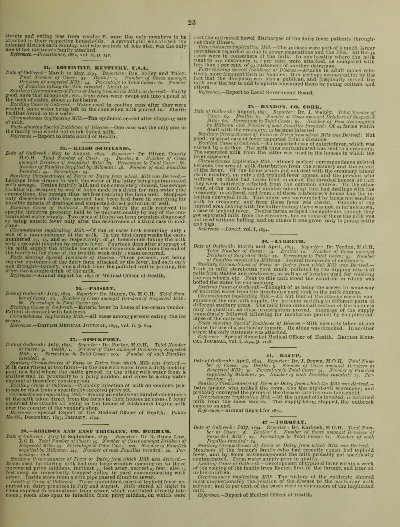 streets and eating ices from vendor F. were the only members to be atiackedin their respective households. A servant girl who visited the infected district each Sunday, and who partook of ices also, was the only one of her mistress’s family attacked. Reference.—Practitioner, 1882, vol. ii, p. 141. 34.—lorisv lltE. KEATTITCKY. F.S.A. Date of Outbreak: March to May, 1893. Reporters: Drs. Hailey and Tuley. Total Number of Cases: 54. Deaths: 3. Number of Cases amongst Drinkers of suspected Milk: 44. Percerdage to Total Cases: 82. Number of Families taking the Milk invaded: About 30. Sanita nj Circumstances of Farm or Dairy from which Milk was derived.—Fairly good, save that droppings, etc., from cows wex'e swept out into a pond at the back of stable, about 12 feet below. Exciting Cause of Outbreak.—WaXer xxsed. in cooling cans after they were washed, some watei' being left in the cans when milk poured in. Eberth bacillus found in this water. Circumstances implicating Milk.—The epidemic ceased after stopping sale of milk. Facts showing Special Incidence of Disease.—One case was the only one in the family who would not drink boiled milk. /?e/erence.—Report to State Board of Health. 3.->.-KEI.SO <SC'OTl.41NI». Date of Outbreak: ma.y to August. 1893. Reporter: Dr. Oliver, County M O.H. Total Number of Cases: 73. Deaths: 8. Number of Cases amongst Drinkers of Suspected Milk: 63. Percentage to Total Cases: 86. Number of Families Supplied by Milkman ; 48. Number of such Families Invaded: 45. Percentage: 04. Sanitary Circumstances of Farm or Dairy from which Milk was Derived.— I,eakage from drains to well, the water of the latter being contaminated wit h sewage. Drains faultily laid, and one completely choked, the sewage 1 ar'king up, escaping by way of holes made in a drain for rain-water pipe connections, tlie sewage thus set free reaching the farm well. Stoppage only discovered after the ground had been laid bare in searching for possible defects of drainage and suspected direct pollution of well. Exciting Cause of Outbreak.—by which tlie milk received its specific infective property held to be unquestionably by way of the con- laminated water supply. Two cases of illness on farm premises diagnosed as being enteric fever only after the occurrence of a third case in mid- June. Circumstances implicating Milk.—Of the 18 cases first occurring only i was of a non-consumer of the milk. In the first three weeks tlie cases numbered 15. is, and 22 respectively; of 48 households taking the milk only 3 e.scapcd invasion by enteric fever. Fourteen days after stoppage of the milk supply the attacks became less numerous, and from the end of the fourth to the close of the twelfth week only 7 cases occurred. Facts showing Special Incidence of Disease.—Three persons, not being regular customers of the dairy farm attacked by the fever, had each only one draught—namely, one a drink from the polluted well in passing, the other two a single drink of the milk. iie/erence.—Annual Report for 1893 of Medical Officer of Health. 36.—PAISLEY. Date of Outbreak: July, 1893. Reporter: Dr. Munro, Co. M.O.H. Total Num- ber of Cases: 86. Number of Cases amongst Drinkers of Suspected Milk : 86. Percentage to Total Cases: 100. Exciting Cause of Oaffireat-.—Enteric fever in home of ice-cream vendor. Putient in contact with business. Circumstances implicating Milk.—X\\ cases among persons eating the ice cream. Reference.—^ninsu Medical Jouenal, 1894, vol. ii, p. 829. 37.—STOCKPOUT. Date of Outbreak: July, 1893. Reporter: Dr. Porter, M.O.H. Total Number of Cases: 9. Death: x. Number of Cases amongst Drinkers of Suspected Milk: 9. Percentage to Total Cases : 100. Number of such Families invaded: 9. Sanitary Circumstances of Farm or Dairy from which Milk was derived.— Milk cans rinsed at two farms—in the one with water from a dirty-looking pool in a field where the cattle grazed, in the other with water from a shallow well in proximity to a privy midden, and close to a slop water channel of imperfect construction. Exciting Cause of 0«<6reafc.—Probably infection ot milk on vendor's pre- mises by dust from a specifically-infected privy pit. Circumstances implicating Milk.—Among an extensive round of consumers of the milk taken direct from the farms to their houses no cases vf fever occurred, the attacks all being in the homes of customers buying milk over the counter of the vendor’s shop. Reference.—Special Report of the Medical Officer of Health. Public Health, December, 1893, January, 1894. 33.-SIIILDOY AMI EAHT THICKI.EY. CO. lIlTRII.tll. Date of Outbreak: Ju]y to September, 1893. Reporter: Dr R. Bruce Low, L G B. Total Number of Cases: 45. Number of Cases amongst Drinkers of Suspecterl Milk: 45. Percentage to Total Cases : 100. Number of Families supplied by Milkman: n-j. Number of such Families invaded: 26. Per- centage: 17.6. Sanitary Circumstances of Farm or Dairy from which Milk was derived.— Room used for storing milk had one large window opening on to three nncovered privy middens, furthest 33 feet away, nearest23 feet; also 13 feet away an imperfectly trapped gulley in yard communicating with sewer. Inside store room a sink pipe passed direct to sewer. Exciting Cause of Outbreak —Three undoubted cases of typhoid fever oc- curred on dairy premises in July and August. Milk stored all night in room exposed to emanations from sewer, which ventilated directly into room ; room also open to infection from privy midden, on which were cast the untreated bowel discharges of the dairy fever patients through- out their illness. Circumstances implicating Milk —The 45 cases were part of a much larger prevalence regarded as due to sower emanations and the like. All the 45 I ases were in consumers of the milk. In one locality where the milk went to 127 customers, 14 2 per cent, were attacked, as compared with less than 3 per cent, of 93 customers of another dairyman. Facts showing special Incidence of Disease.—Attacks in adult males rela- tively more frequent than in females ; this perhaps accounted for by the fact that the dairyman was also a publican, and frequently served tlie milk over the bar to add to spirits consumed there by young colliers and others. Reference.—D.eport to Local Government Board. 3!*.—B.4MIOY. €0. CORK. Date Of Outbreak: August, 1893. Reporter: Dr. J. Welply. Total Number of Cases: 69. Deaths: 6. Number of Cases amongst Drinkers of Suspected Milk:^ 60. Percentage to Total Cases: 87. Number of Fain lies supplied by Milkman and Number of such Families Invaded: Of 24 farms which dealt with the creamery, 12 became infected Sanitary Circumstances of Farm or Dairy from which Milk was Derived: Not good ; original ca«e of fever imported from a distance. Exciting Cause of Outbreak.-—Axx imported case of enteric fever, which was nursed by a milker. The milk thus contaminated was sent to a creamery. Ttie separated milk from the latter was used in the houses in which the fever appeared. Circumstances implicating .ViH-.—Almost perfect correspondence cxist''d between the area of milk distribution from the creamery and the extent of the fever. Of the farms which did not deal with the creamery (about 180 in number), on only 2 did typhoid fever appear, and the persona who suffered on these had taken food in one of the invaded houses, so that Uieywcre indirectly affected from the common source. On tlie other hand, of the much smaller number (about 24) that had dealings with the creamery, 12 sufl'ered, and from i of these a labourer’s house had the in- fection conveyed to it. This house was surrounded by farms not sending milk to creamery, and from these fever was absent. Outside of the limited area dealing with the butterfactory there was not. as far as known, a case of typhoid fever. Twelve farms escaped the epidemic, though they got separated milk from the creamery, but on some of these ttie milk was not used without boiling, and on others it was given only to young cattle and pigs. Reference.—Lancet, vol. i, 1894. 40. -L.LUUE'I’II. Date of Oidbreak: March and April, 1894, Reporter: Dr. Verdon, M.O.H. Total Number of Cases: 59. Deaths: 10. Number of Cases amongst Drinkers of Suspected Milk: 55. Percentage to ToUd Cases: 93. Number of Families supplied by Milkman: Several thousands of customers. Sanitary Circumstances of Farm or Dairy from which Milk was Derived.— Tank in milk storehouse yard much polluted hy the dipping into it of pails from stables and cowhouses, as well as of brushes used for washing the van wheels, etc. Next to this tank stood the cauldron in which was boiled the water for can-washing. Exciting Cause of Outbreak—Thon^Yit oi as being the access in someway of polluted water from the storehouse yard tank to the milk churns. Circumstances implicating Milk.—All but four of the attacks were in con- sumers of the one milk supply, the patients residing in ditl’erent parts of different sanitary areas. ’The milk from one small section of the business only in question, as close investigation proved. Stoppage of the supply immediately followed (allowing for incubation period) by complete col- lapse of the outbreak. Facts showing Special Incidence of Disease—Milk specially taken at one house for use of a particular inmate. He alone was attacked. In another street the only customer was attacked. J?«/erencc—Special Report of Medical Officer of Health. British Medi- cal Journal, vol. i, 1894, p. 1148. 41.—B.AI'IP. Dale of Outbreak; April, 1894. Reporter: Dr. J. Brown, M.O H. Total Num- ber of Cases: 33. Deaths; 5. Number of Cases amongst Drinkers oj Suspected Milk: 30. Percentage to Total Cases: 91. Nuinber of Families supplied by Milkman; 30. Number of such Families invaded: 13. Per- centage: 43. Sanitary Circxtmslances of Farm or Dairy from which the Milk was derived.— Dairy farmer, who milked the cows, also the night-soil scavenger; and probably conveyed the germs of the disease into Ins own household Circumstances implicating Milk.—Of the households invaded, 11 obtained milk from the same source. The supply being stopped, the outbreak came to an end. JSe/erence.—Annual Report for 1894. 42 —TORRIIAY. Date of Outbreak: July, 1894. Reporter: Dr. Karkeek, M.O.H. Total Nxm- ber of Cases: 36. Deaths: 8. Number of Cases amongst Drinkers of Suspected Milk: 29. Percentage to Total Cases: 81. Number of such Families invaded: 24. Sanitary Circumstances of Farm or Dairy from which Milk was Derived.— Members of the farmer’s family (who had recently come) had typhoid fever, and by some mismanagement the milk probably got specifically contaminated. Farm water supply poor in quality. Exciting Cause of Outbreak —Development of typhoid fever within a week of the coining of the family from Exeter, first in the farmer, and later on in his children. Circumstances implicating Milk.—T\\o history of the epidemic showed most unquestionably the relation of the disease to the particular milk service; and 80 per cent, of the cases were in consumers of the implicated milk. /ie/erence.—Report of Medical Officer of Health.