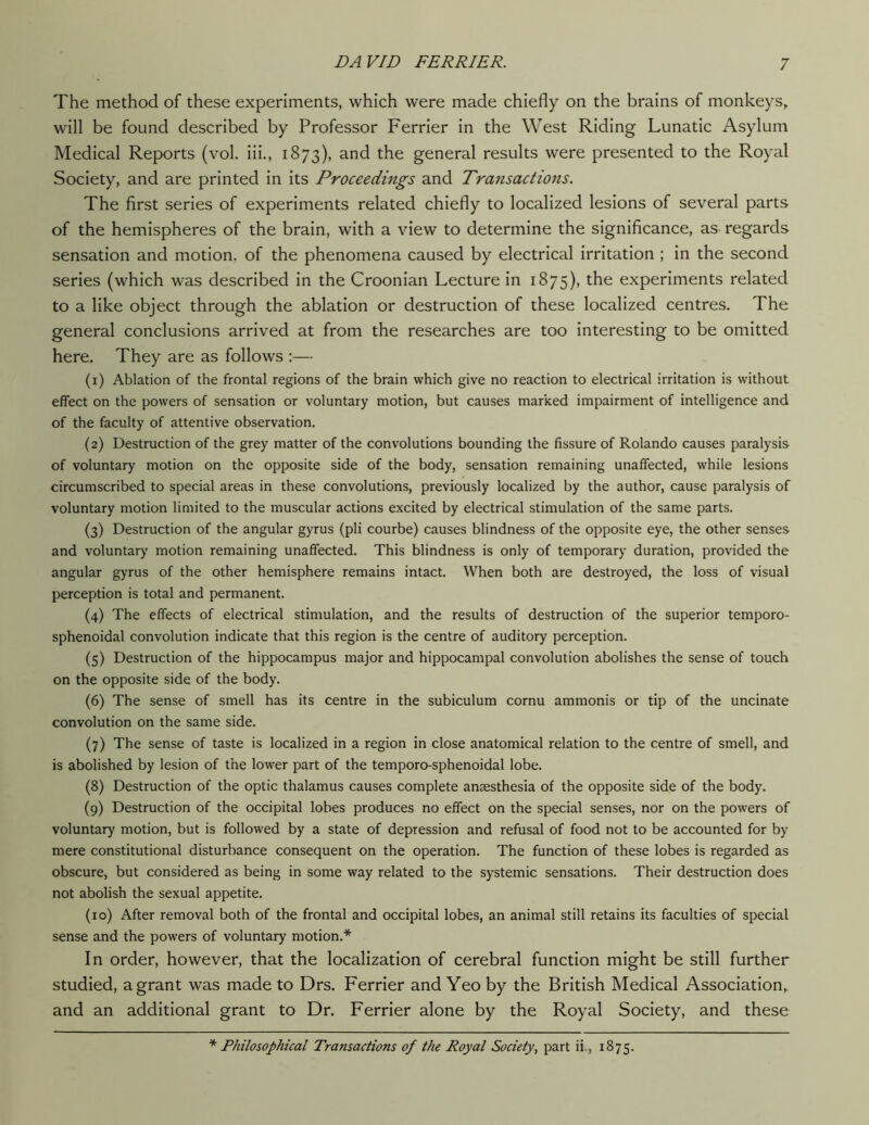 The method of these experiments, which were made chiefly on the brains of monkeys, will be found described by Professor Ferrier in the West Riding Lunatic Asylum Medical Reports (vol. iii., 1873), and the general results were presented to the Royal Society, and are printed in its Proceedings and Transactions. The first series of experiments related chiefly to localized lesions of several parts of the hemispheres of the brain, with a view to determine the significance, as regards sensation and motion, of the phenomena caused by electrical irritation ; in the second series (which was described in the Croonian Lecture in 1875), the experiments related to a like object through the ablation or destruction of these localized centres. The general conclusions arrived at from the researches are too interesting to be omitted here. They are as follows :— (1) Ablation of the frontal regions of the brain which give no reaction to electrical irritation is without effect on the powers of sensation or voluntary motion, but causes marked impairment of intelligence and of the faculty of attentive observation. (2) Destruction of the grey matter of the convolutions bounding the fissure of Rolando causes paralysis of voluntary motion on the opposite side of the body, sensation remaining unaffected, while lesions circumscribed to special areas in these convolutions, previously localized by the author, cause paralysis of voluntary motion limited to the muscular actions excited by electrical stimulation of the same parts. (3) Destruction of the angular gyrus (pli courbe) causes blindness of the opposite eye, the other senses and voluntary motion remaining unaffected. This blindness is only of temporary duration, provided the angular gyrus of the other hemisphere remains intact. When both are destroyed, the loss of visual perception is total and permanent. (4) The effects of electrical stimulation, and the results of destruction of the superior temporo- sphenoidal convolution indicate that this region is the centre of auditory perception. (5) Destruction of the hippocampus major and hippocampal convolution abolishes the sense of touch on the opposite side of the body. (6) The sense of smell has its centre in the subiculum cornu ammonis or tip of the uncinate convolution on the same side. (7) The sense of taste is localized in a region in close anatomical relation to the centre of smell, and is abolished by lesion of the lower part of the temporo-sphenoidal lobe. (8) Destruction of the optic thalamus causes complete anaesthesia of the opposite side of the body. (9) Destruction of the occipital lobes produces no effect on the special senses, nor on the powers of voluntary motion, but is followed by a state of depression and refusal of food not to be accounted for by mere constitutional disturbance consequent on the operation. The function of these lobes is regarded as obscure, but considered as being in some way related to the systemic sensations. Their destruction does not abolish the sexual appetite. (10) After removal both of the frontal and occipital lobes, an animal still retains its faculties of special sense and the powers of voluntary motion.* In order, however, that the localization of cerebral function might be still further studied, a grant was made to Drs. Ferrier and Yeo by the British Medical Association,, and an additional grant to Dr. Ferrier alone by the Royal Society, and these