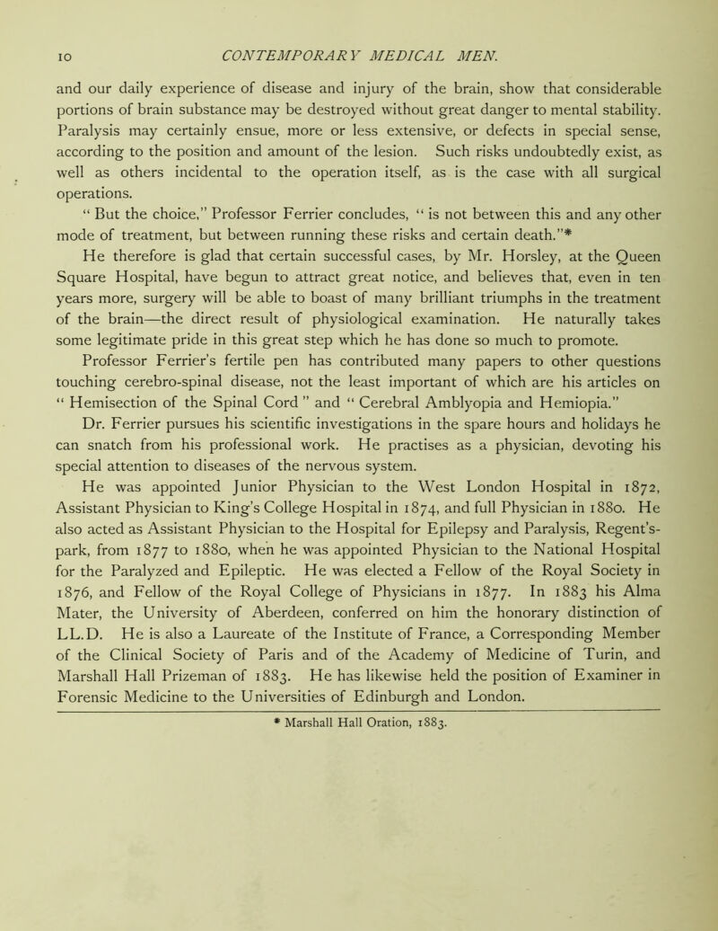 and our daily experience of disease and injury of the brain, show that considerable portions of brain substance may be destroyed without great danger to mental stability. Paralysis may certainly ensue, more or less extensive, or defects in special sense, according to the position and amount of the lesion. Such risks undoubtedly exist, as well as others incidental to the operation itself, as is the case with all surgical operations. “ But the choice,” Professor Ferrier concludes, “ is not between this and any other mode of treatment, but between running these risks and certain death.”* He therefore is glad that certain successful cases, by Mr. Horsley, at the Queen Square Hospital, have begun to attract great notice, and believes that, even in ten years more, surgery will be able to boast of many brilliant triumphs in the treatment of the brain—the direct result of physiological examination. He naturally takes some legitimate pride in this great step which he has done so much to promote. Professor Ferrier’s fertile pen has contributed many papers to other questions touching cerebro-spinal disease, not the least important of which are his articles on “ Hemisection of the Spinal Cord ” and “ Cerebral Amblyopia and Hemiopia.” Dr. Ferrier pursues his scientific investigations in the spare hours and holidays he can snatch from his professional work. He practises as a physician, devoting his special attention to diseases of the nervous system. He was appointed Junior Physician to the West London Hospital in 1872, Assistant Physician to King’s College Hospital in 1874, and full Physician in 1880. He also acted as Assistant Physician to the Hospital for Epilepsy and Paralysis, Regent’s- park, from 1877 to 1880, when he was appointed Physician to the National Hospital for the Paralyzed and Epileptic. He was elected a Fellow of the Royal Society in 1876, and Fellow of the Royal College of Physicians in 1877. In 1883 his Alma Mater, the University of Aberdeen, conferred on him the honorary distinction of LL.D. He is also a Laureate of the Institute of France, a Corresponding Member of the Clinical Society of Paris and of the Academy of Medicine of Turin, and Marshall Hall Prizeman of 1883. He has likewise held the position of Examiner in Forensic Medicine to the Universities of Edinburgh and London. * Marshall Hall Oration, 1883.
