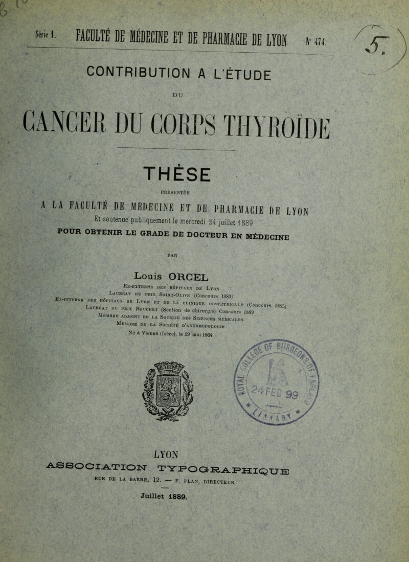 Sé™ '• FACULTÉ DE MÉDECINE ET DE PHARMACIE DE LION ;K\ \° 474. CONTRIBUTION A L'ÉTUDE DU î DU COUPS THYROÏDE -57 THÈSE PRESENTEE A LA FACULTÉ DE MEDECINE ET DE PHARMACIE DE LYON Et soutenue publiquement le mercredi 24 juillet 1889 POUR OBTENIR LE GRADE DE DOCTEUR EN MÉDECINE r- ' . PAR Louis ORGEL Ex-externe des hôpitaux de Lyo.v Lauréat du prix Saint-Olive (Concours lS83i EX-INTERNE DES HÔPITAUX DE Lyon ET DP I v rr T . ET DE LA CLINIQUE OBSTETRICALE (Concours ISSSi Lalreat du prix Bouchet (Section de chirurgie) Concours 1889 Membre adjoint de la Société des Sciences médicales Membre de la Société d’anthropolooie Nô à Vienne (Isère), te 29 mai 1864 LYON association typographique RUE DE LA BARRE, 12. - F. PLAN, DIRECTEUR Juillet 1889.