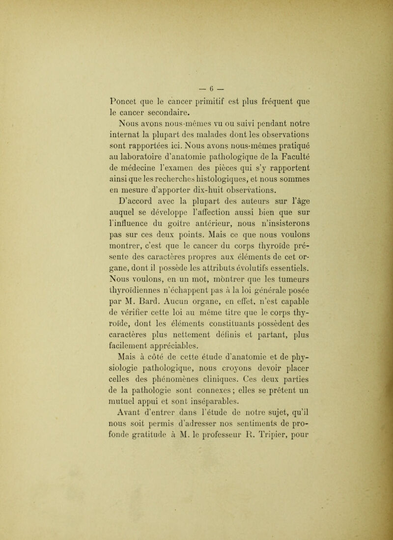 Poncet que le cancer primitif est plus fréquent que le cancer secondaire. Nous avons nous-mêmes vu ou suivi pendant notre internat la plupart des malades dont les observations sont rapportées ici. Nous avons nous-mêmes pratiqué au laboratoire d’anatomie pathologique de la Faculté de médecine l’examen des pièces qui s’y rapportent ainsi que les recherches histologiques, et nous sommes en mesure d’apporter dix-huit observations. D’accord avec la plupart des auteurs sur l’âge auquel se développe l’affection aussi bien que sur l’influence du goitre antérieur, nous n’insisterons pas sur ces deux points. Mais ce que nous voulons montrer, c’est que le cancer du corps thyroïde pré- sente des caractères propres aux éléments de cet or- gane, dont il possède les attributs évolutifs essentiels. Nous voulons, en un mot, montrer que les tumeurs thyroïdiennes n’échappent pas à la loi générale posée par M. Bard. Aucun organe, en effet, n’est capable de vérifier cette loi au même titre que le corps thy- roïde, dont les éléments constituants possèdent des caractères plus nettement définis et partant, plus facilement appréciables. Mais à côté de cette étude d’anatomie et de phy- siologie pathologique, nous croyons devoir placer celles des phénomènes cliniques. Ces deux parties de la pathologie sont connexes ; elles se prêtent un mutuel appui et sont inséparables. Avant d’entrer dans l’étude de notre sujet, qu’il nous soit permis d’adresser nos sentiments de pro- fonde gratitude à M. le professeur R. Tripier, pour