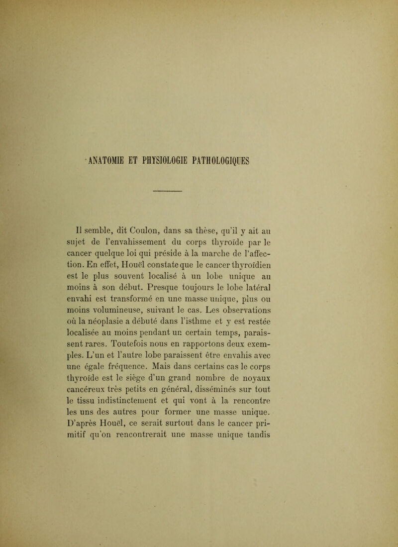 ANATOMIE ET PHYSIOLOGIE PATHOLOGIQUES Il semble, dit Coulon, clans sa thèse, qu’il y ait au sujet de l’envahissement du corps thyroïde par le cancer quelque loi qui préside à la marche de l’affec- tion. En effet, Houël constate que le cancer thyroïdien est le plus souvent localisé à un lobe unique au moins à son début. Presque toujours le lobe latéral envahi est transformé en une masse unique, plus ou moins volumineuse, suivant le cas. Les observations où la néoplasie a débuté dans l’isthme et y est restée localisée au moins pendant un certain temps, parais- sent rares. Toutefois nous en rapportons deux exem- ples. L’un et l’autre lobe paraissent être envahis avec une égale fréquence. Mais dans certains cas le corps thyroïde est le siège d’un grand nombre de noyaux cancéreux très petits en général, disséminés sur tout le tissu indistinctement et qui vont à la rencontre les uns des autres pour former une masse unique. D’après Houël, ce serait surtout dans le cancer pri- mitif qu’on rencontrerait une masse unique tandis
