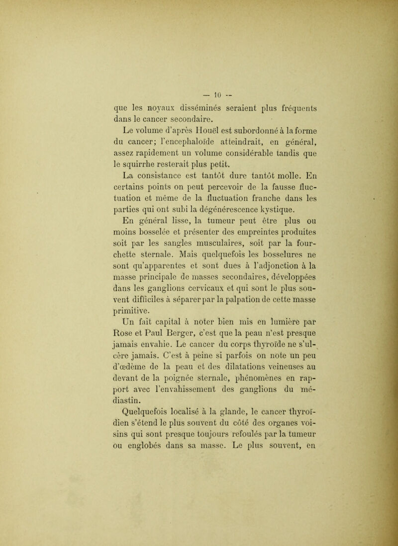 que les noyaux disséminés seraient plus fréquents dans le cancer secondaire. Le volume d’après Houël est subordonné à la forme du cancer; l’encephaloïde atteindrait, en général, assez rapidement un volume considérable tandis que le squirrhe resterait plus petit. La consistance est tantôt dure tantôt molle. En certains points on peut percevoir de la fausse fluc- tuation et même de la fluctuation franche dans les parties qui ont subi la dégénérescence kystique. En général lisse, la tumeur peut être plus ou moins bosselée et présenter des empreintes produites soit par les sangles musculaires, soit par la four- chette sternale. Mais quelquefois les bosselures ne sont qu’apparentes et sont dues à l’adjonction à la masse principale de masses secondaires, développées dans les ganglions cervicaux et qui sont le plus sou- vent difficiles à séparer par la palpation de cette masse primitive. Un fait capital à noter bien mis en lumière par Rose et Paul Berger, c’est que la peau n’est presque jamais envahie. Le cancer du corps thyroïde ne s’ul- cère jamais. C’est à peine si parfois on note un peu d’œdème de la peau et des dilatations veineuses au devant de la poignée sternale, phénomènes en rap- port avec l’envahissement des ganglions du mé- diastin. Quelquefois localisé à la glande, le cancer thyroï- dien s’étend le plus souvent du côté des organes voi- sins qui sont presque toujours refoulés par la tumeur ou englobés dans sa masse. Le plus souvent, en