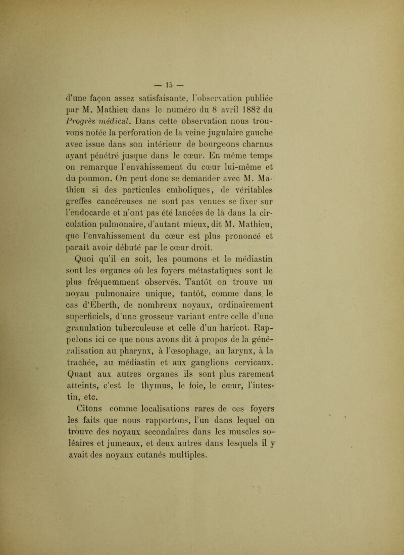 d’une façon assez satisfaisante, l’observation publiée par M. Mathieu dans le numéro du 8 avril 1882 du Progrès médical. Dans cette observation nous trou- vons notée la perforation de la veine jugulaire gauche avec issue dans son intérieur de bourgeons charnus ayant pénétré jusque dans le cœur. En même temps on remarque l’envahissement du cœur lui-même et du poumon. On peut donc se demander avec M. Ma- thieu si des particules emboliques, de véritables greffes cancéreuses ne sont pas venues se fixer sur l’endocarde et n’ont pas été lancées de là dans la cir- culation pulmonaire, d’autant mieux, dit M. Mathieu, que l’envahissement du cœur est plus prononcé et paraît avoir débuté par le cœur droit. Quoi qu’il en soit, les poumons et le médiastin sont les organes où les foyers métastatiques sont le plus fréquemment observés. Tantôt on trouve un noyau pulmonaire unique, tantôt, comme dans le cas d’Eberth, de nombreux noyaux, ordinairement superficiels, d’une grosseur variant entre celle d’une granulation tuberculeuse et celle d’un haricot. Rap- pelons ici ce que nous avons dit à propos de la géné- ralisation au pharynx, à l’œsophage, au larynx, à la trachée, au médiastin et aux ganglions cervicaux. Quant aux autres organes ils sont plus rarement atteints, c’est le thymus, le foie, le cœur, l’intes- tin, etc. Citons comme localisations rares de ces foyers les faits que nous rapportons, l’un dans lequel on trouve des noyaux secondaires dans les muscles so- léaires et jumeaux, et deux autres dans lesquels il y avait des noyaux cutanés multiples.