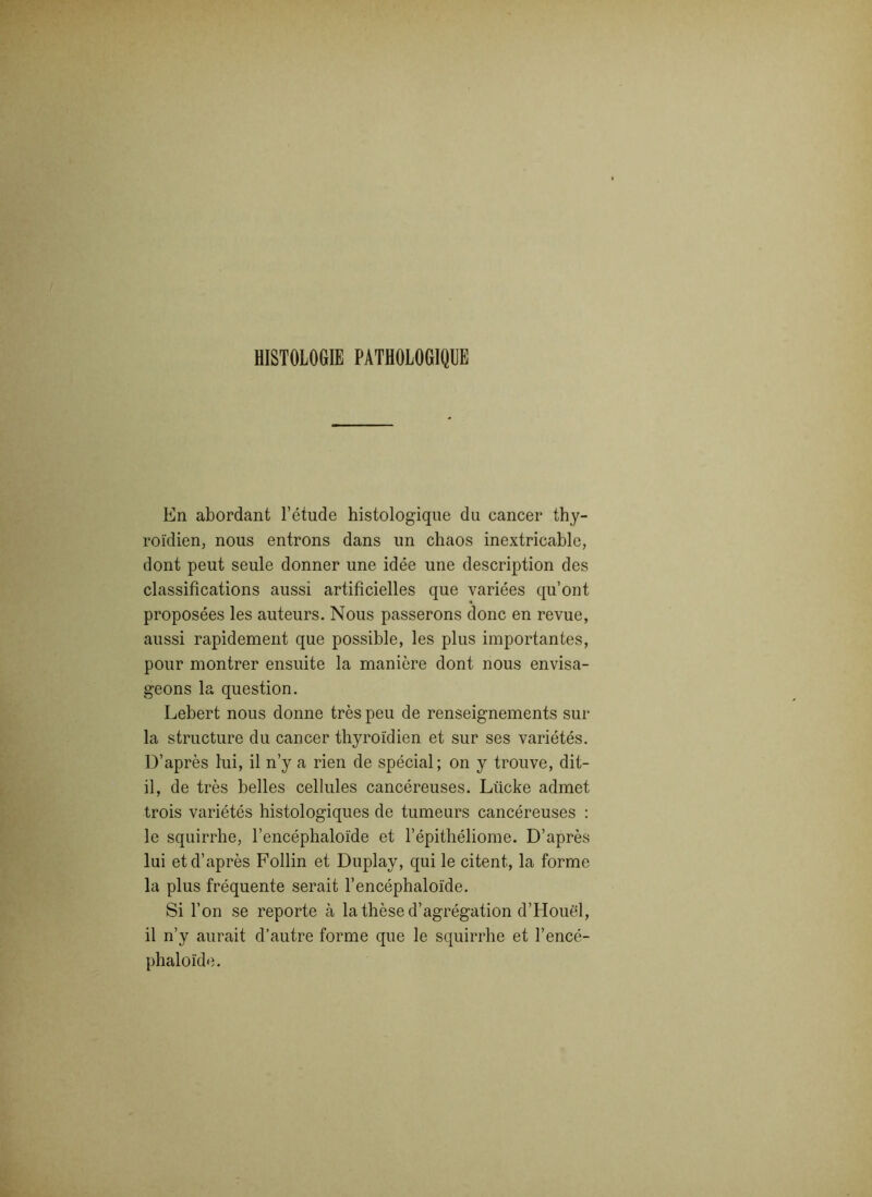 HISTOLOGIE PATHOLOGIQUE En abordant l’étude histologique du cancer thy- roïdien, nous entrons dans un chaos inextricable, dont peut seule donner une idée une description des classifications aussi artificielles que variées qu’ont proposées les auteurs. Nous passerons donc en revue, aussi rapidement que possible, les plus importantes, pour montrer ensuite la manière dont nous envisa- geons la question. Lebert nous donne très peu de renseignements sur la structure du cancer thyroïdien et sur ses variétés. D’après lui, il n’y a rien de spécial; on y trouve, dit- il, de très belles cellules cancéreuses. Liicke admet trois variétés histologiques de tumeurs cancéreuses : le squirrhe, l’encéphaloïde et l’épithéliome. D’après lui et d’après Follin et Duplay, qui le citent, la forme la plus fréquente serait l’encéphaloïde. Si l’on se reporte à la thèse d’agrégation d’Houël, il n’y aurait d’autre forme que le squirrhe et l’encé- phaloïde.