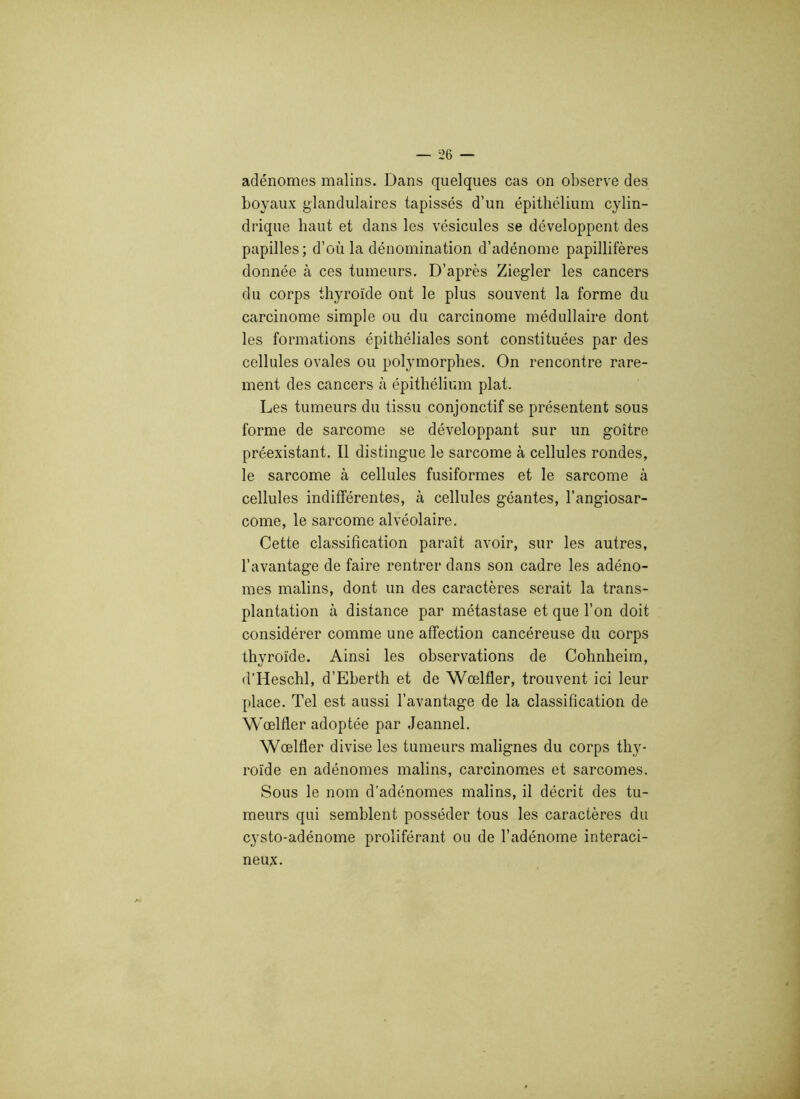 adénomes malins. Dans quelques cas on observe des boyaux glandulaires tapissés d’un épithélium cylin- drique haut et dans les vésicules se développent des papilles; d’où la dénomination d’adénome papillifères donnée à ces tumeurs. D’après Ziegler les cancers du corps thyroïde ont le plus souvent la forme du carcinome simple ou du carcinome médullaire dont les formations épithéliales sont constituées par des cellules ovales ou polymorphes. On rencontre rare- ment des cancers à épithélium plat. Les tumeurs du tissu conjonctif se présentent sous forme de sarcome se développant sur un goitre préexistant. Il distingue le sarcome à cellules rondes, le sarcome à cellules fusiformes et le sarcome à cellules indifférentes, à cellules géantes, l’angiosar- come, le sarcome alvéolaire. Cette classification paraît avoir, sur les autres, l’avantage de faire rentrer dans son cadre les adéno- mes malins, dont un des caractères serait la trans- plantation à distance par métastase et que l’on doit considérer comme une affection cancéreuse du corps thyroïde. Ainsi les observations de Cohnheim, d’Heschl, d’Eberth et de Wœlfler, trouvent ici leur place. Tel est aussi l’avantage de la classification de Wœlfler adoptée par Jeannel. Wœlfler divise les tumeurs malignes du corps thy- roïde en adénomes malins, carcinomes et sarcomes. Sous le nom d’adénomes malins, il décrit des tu- meurs qui semblent posséder tous les caractères du cysto-adénome proliférant ou de l’adénome interaci- neux.