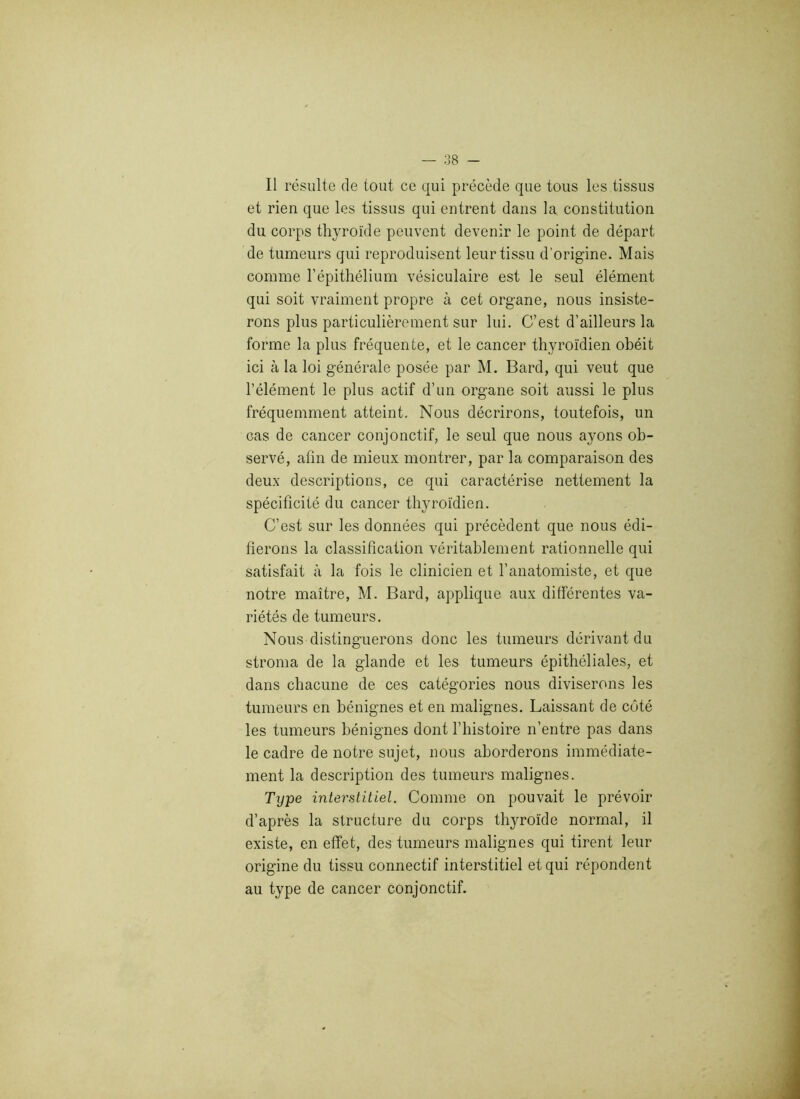 Il résulte de tout ce qui précède que tous les tissus et rien que les tissus qui entrent dans la constitution du corps thyroïde peuvent devenir le point de départ de tumeurs qui reproduisent leur tissu d’origine. Mais comme l’épithélium vésiculaire est le seul élément qui soit vraiment propre à cet organe, nous insiste- rons plus particulièrement sur lui. C’est d’ailleurs la forme la plus fréquente, et le cancer thyroïdien obéit ici à la loi générale posée par M. Bard, qui veut que l’élément le plus actif d’un organe soit aussi le plus fréquemment atteint. Nous décrirons, toutefois, un cas de cancer conjonctif, le seul que nous ayons ob- servé, afin de mieux montrer, par la comparaison des deux descriptions, ce qui caractérise nettement la spécificité du cancer thyroïdien. C’est sur les données qui précèdent que nous édi- fierons la classification véritablement rationnelle qui satisfait à la fois le clinicien et l’anatomiste, et que notre maître, M. Bard, applique aux différentes va- riétés de tumeurs. Nous distinguerons donc les tumeurs dérivant du stroma de la glande et les tumeurs épithéliales, et dans chacune de ces catégories nous diviserons les tumeurs en bénignes et en malignes. Laissant de côté les tumeurs bénignes dont l’histoire n’entre pas dans le cadre de notre sujet, nous aborderons immédiate- ment la description des tumeurs malignes. Type interstitiel. Comme on pouvait le prévoir d’après la structure du corps thyroïde normal, il existe, en effet, des tumeurs malignes qui tirent leur origine du tissu connectif interstitiel et qui répondent au type de cancer conjonctif.