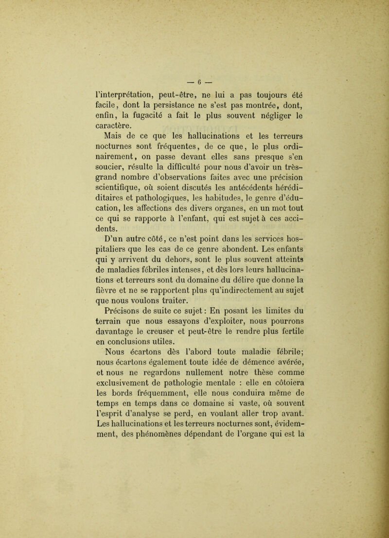 l’interprétation, peut-être, ne lui a pas toujours été facile, dont la persistance ne s’est pas montrée, dont, enfin, la fugacité a fait le plus souvent négliger le caractère. Mais de ce que les hallucinations et les terreurs nocturnes sont fréquentes, de ce que, le plus ordi- nairement, on passe devant elles sans presque s’en soucier, résulte la difficulté pour nous d’avoir un très- grand nombre d’observations faites avec une précision scientifique, où soient discutés les antécédents hérédi- ditaires et pathologiques, les habitudes, le genre d’édu- cation, les affections des divers organes, en un mot tout ce qui se rapporte à l’enfant, qui est sujet à ces acci- dents. D’un autre côté, ce n’est point dans les services hos- pitaliers que les cas de ce genre abondent. Les enfants qui y arrivent du dehors, sont le plus souvent atteints de maladies fébriles intenses, et dès lors leurs hallucina- tions et terreurs sont du domaine du délire que donne la fièvre et ne se rapportent plus qu’indirectement au sujet que nous voulons traiter. Précisons de suite ce sujet : En posant les limites du terrain que nous essayons d’exploiter, nous pourrons davantage le creuser et peut-être le rendre plus fertile en conclusions utiles. Nous écartons dès l’abord toute maladie fébrile; nous écartons également toute idée de démence avérée, et nous ne regardons nullement notre thèse comme exclusivement de pathologie mentale : elle en côtoiera les bords fréquemment, elle nous conduira même de temps en temps dans ce domaine si vaste, où souvent l’esprit d’analyse se perd, en voulant aller trop avant. Les hallucinations et les terreurs nocturnes sont, évidem- ment, des phénomènes dépendant de l’organe qui est la