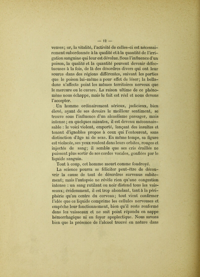 veuses; or, la vitalité, l’activité de celles-ci est nécessai- rement subordonnée à la qualité et à la quantité de l’irri- gation sanguine qui leur est dévolue. Sous l’influence d’un poison, la qualité et la quantité peuvent devenir défec- tueuses à la fois, de là des désordres divers qui ont leur source dans des régions différentes, suivant les parties que le poison lui-même a pour effet de léser; la bella- done n’affecte point les mêmes territoires nerveux que le mercure ou le curare. La raison ultime de ce phéno- mène nous échappe, mais le fait est réel et nous devons l’accepter. Un homme ordinairement sérieux, judicieux, bien élevé, ayant de ses devoirs le meilleur sentiment, se trouve sous l’influence d’un alcoolisme passager, mais intense ; en quelques minutes, il est devenu méconnais- sable : le voici violent, emporté, lançant des insultes et tenant d’ignobles propos à ceux qui l’entourent, sans distinction d’âge ni de sexe. En même temps, sa figure est violacée, ses yeux roulent dans leurs orbites, rouges et injectés de sang; il semble que ses cris éraillés ne puissent plus sortir de ses cordes vocales, gonflées par le liquide sanguin. Tout à coup, cet homme meurt comme foudroyé. La science pourra se féliciter peut-être de décou- vrir la cause de tant de désordres survenus subite- ment; mais l’autopsie ne révèle rien qu’une congestion intense : un sang rutilant ou noir distend tous les vais- seaux; évidemment, il est trop abondant, tant à la péri- phérie qu’au centre du cerveau; tout vient confirmer l’idée que ce liquide comprime les cellules nerveuses et empêche leur fonctionnement, bien qu’il reste renfermé dans les vaisseaux et ne soit point répandu en nappe hémorrhagique ni en foyer apoplectique. Nous savons bien que la présence de l’alcool trouvé en nature dans