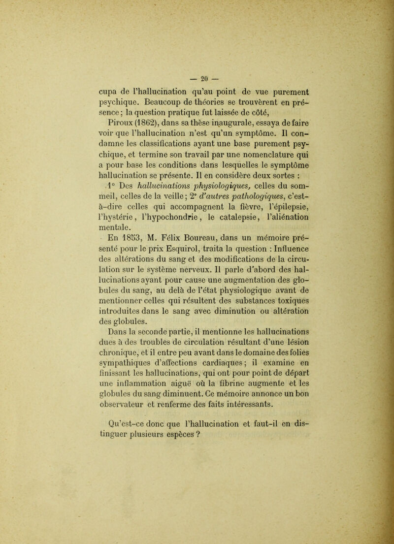 cupa de l’hallucination qu’au point de vue purement psychique. Beaucoup de théories se trouvèrent en pré- sence ; la question pratique fut laissée de côté, Piroux (1862), dans sa thèse inaugurale, essaya défaire voir que l’hallucination n’est qu’un symptôme. Il con- damne les classifications ayant une base purement psy- chique, et termine son travail par une nomenclature qui a pour base les conditions dans lesquelles le symptôme hallucination se présente. Il en considère deux sortes : 1° Des hallucinations physiologiques, celles du som- meil, celles de la veille; 2° d’autres pathologiques, c’est- à-dire celles qui accompagnent la fièvre, l’épilepsie, l’hystérie , l’hypochondrie , le catalepsie, l’aliénation mentale. En 1853, M. Félix Boureau, dans un mémoire pré- senté pour le prix Esquirol, traita la question : Influence des altérations du sang et des modifications de la circu- lation sur le système nerveux. Il parle d'abord des hal- lucinations ayant pour cause une augmentation des glo- bules du sang, au delà de l’état physiologique avant de mentionner celles qui résultent des substances toxiques introduites dans le sang avec diminution ou altération des globules. Dans la seconde partie, il mentionne les hallucinations dues à des troubles de circulation résultant d’une lésion chronique, et il entre peu avant dans le domaine des folies sympathiques d’affections cardiaques ; il examine en finissant les hallucinations, qui ont pour point de départ une inflammation aiguë où la fibrine augmente et les globules du sang diminuent. Ce mémoire annonce un bon observateur et renferme des faits intéressants. Qu’est-ce donc que l’hallucination et faut-il en dis- tinguer plusieurs espèces ?