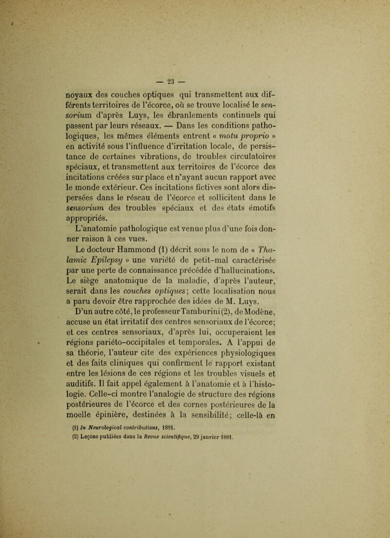 noyaux des couches optiques qui transmettent aux dif- férents territoires de l’écorce, où se trouve localisé le sen- sorium d’après Luys, les ébranlements continuels qui passent par leurs réseaux. — Dans les conditions patho- logiques, les mêmes éléments entrent « motu proprio » en activité sous l’influence d’irritation locale, de persis- tance de certaines vibrations, de troubles circulatoires spéciaux, et transmettent aux territoires de l’écorce des incitations créées surplace et n’ayant aucun rapport avec le monde extérieur. Ces incitations fictives sont alors dis- persées dans le réseau de l’écorce et sollicitent dans le sensorium des troubles spéciaux et des états émotifs appropriés. L’anatomie pathologique est venue plus d’une fois don- ner raison à ces vues. Le docteur Hammond (1) décrit sous le nom de « Thci- lamic Epilepsy » une variété de petit-mal caractérisée par une perte de connaissance précédée d’hallucinations. Le siège anatomique de la maladie, d’après l’auteur, serait dans les couches optiques ; cette localisation nous a paru devoir être rapprochée des idées de M. Luys. D’un autre côté, le professeurTamburini (2), de Modène, accuse un état irritatif des centres sensoriaux de l’écorce; et ces centres sensoriaux, d’après lui, occuperaient les régions pariéto-occipitales et temporales. A l’appui de sa théorie, l’auteur cite des expériences physiologiques et des faits cliniques qui confirment lé rapport existant entre les lésions de ces régions et les troubles visuels et auditifs. Il fait appel également à l’anatomie et à l’histo- logie. Celle-ci montre l’analogie de structure des régions postérieures de l’écorce et des cornes postérieures de la moelle épinière, destinées à la sensibilité; celle-là en (1 ) In Neurological contributions, 1881. (2) Leçons publiées dans la Revue scientifique, 29 janvier 1881.