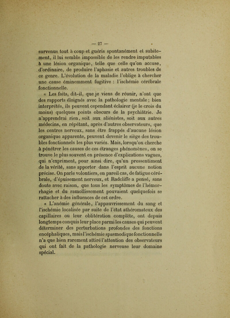 survenus tout à coup et guéris spontanément et subite- ment, il lui semble impossible de les rendre imputables à une lésion organique, telle que celle qu’on accuse, d’ordinaire, de produire l’aphasie et autres troubles de ce genre. L’évolution de la maladie l’oblige à chercher une cause éminemment fugitive : l’ischémie cérébrale fonctionnelle. « Les faits, dit-il, que je viens de réunir, n’ont que des rapports éloignés avec la pathologie mentale ; bien interprétés, ils peuvent cependant éclairer (je le crois du moins) quelques points obscurs de la psychiâtrie. Je n’apprendrai rien, soit aux aliénistes, soit aux autres médecins, en répétant, après d’autres observateurs, que les centres nerveux, sans être frappés d’aucune lésion organique apparente, peuvent devenir le siège des trou- bles fonctionnels les plus variés. Mais, lorsqu’on cherche à pénétrer les causes de ces étranges phénomènes, on se trouve le plus souvent en présence d’explications vagues, qui n’expriment, pour ainsi dire, qu’un pressentiment de la vérité, sans apporter dans l’esprit aucune notion précise. On parle volontiers, en pareil cas, de fatigue céré- brale, d’épuisement nerveux, et RadclifFe a pensé, sans doute avec raison, que tous les symptômes de l’hémor- rhagie et du ramollissement pouvaient quelquefois se rattacher à des influences de cet ordre. « L'anémie générale, l'appauvrissement du sang et l’ischémie localisée par suite de l’état athéromateux des capillaires ou leur oblitération complète, ont depuis longtemps conquis leur place parmi les causes qui peuvent déterminer des perturbations profondes des fonctions encéphaliques, mais l’ischémie spasmodique fonctionnelle n’a que bien rarement attiré l’attention des observateurs qui ont fait de la pathologie nerveuse leur domaine spécial.