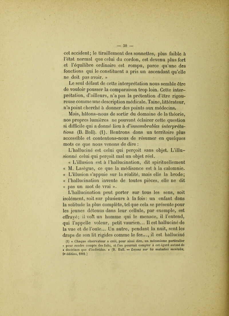 cet accident; le tiraillement des sonnettes, plus faible à l’état normal que celui du cordon, est devenu plus fort et l’équilibre ordinaire est rompu, parce qu’une des fonctions qui le constituent a pris un ascendant qu’elle ne doit pas avoir. » Le seul défaut de cette interprétation nous semble être de vouloir pousser la comparaison trop loin. Cette inter- prétation, d’ailleurs, n’a pas la prétention d’être rigou- reuse comme une description médicale. Taine, littérateur, n’a point cherché à donner des points aux médecins. Mais, hâtons-nous de sortir du domaine de la théorie, nos propres lumières ne pouvant éclairer cette question si difficile qui a donné lieu à d'innombrables interpréta- tions (B. Bail). (1). Rentrons dans un territoire plus accessible et contentons-nous de résumer en quelques mots ce que nous venons de dire : L'halluciné est celui qui perçoit sans objet. L’illu- sionné celui qui perçoit mal un objet réel. « L’illusion est à l’hallucination, dit spirituellement « M. Lasègue, ce que la médisance est à la calomnie. « L’illusion s’appuie sur la réalité, mais elle la brode; « l’hallucination invente de toutes pièces, elle ne dit « pas un mot de vrai ». L’hallucination peut porter sur tous les sens, soit isolément, soit sur plusieurs à la fois: un enfant dans la solitude la plus complète, tel que cela se présente pour les jeunes détenus dans leur cellule, par exemple, est effrayé; il voit un homme qui le menace, il l’entend, qui l’appelle voleur, petit vaurien... Il est halluciné de la vue et de l’ouïe... Un autre, pendant la nuit, sent les draps de son lit rigides comme le fer..., il est halluciné (1) « Chaque observateur a créé, pour ainsi dire, un mécanisme particulier « pour rendre compte des faits, et l’on pourrait compter à cet égard autant de « doctrines que d’individus. » (B. Bail. — Leçons sur les maladies mentales, 2« édition, 1881.)