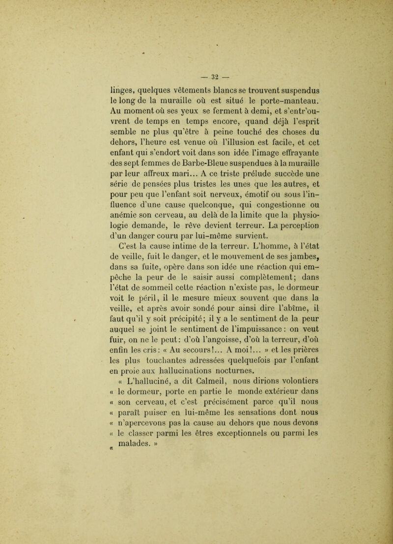 linges, quelques vêtements blancs se trouvent suspendus le long de la muraille où est situé le porte-manteau. Au moment où ses yeux se ferment à demi, et s’entr’ou- vrent de temps en temps encore, quand déjà l’esprit semble ne plus qu’être à peine touché des choses du dehors, l’heure est venue où l’illusion est facile, et cet enfant qui s’endort voit dans son idée l’image effrayante des sept femmes de Barbe-Bleue suspendues à la muraille parleur affreux mari... A ce triste prélude succède une série de pensées plus tristes les unes que les autres, et pour peu que l’enfant soit nerveux, émotif ou sous l’in- fluence d’une cause quelconque, qui congestionne ou anémie son cerveau, au delà de la limite que la physio- logie demande, le rêve devient terreur. La perception d’un danger couru par lui-même survient. C’est la cause intime de la terreur. L’homme, à l’état de veille, fuit le danger, et le mouvement de ses jambes, dans sa fuite, opère dans son idée une réaction qui em- pêche la peur de le saisir aussi complètement; dans l’état de sommeil cette réaction n’existe pas, le dormeur voit le péril, il le mesure mieux souvent que dans la veille, et après avoir sondé pour ainsi dire l’abîme, il faut qu’il y soit précipité; il y a le sentiment de la peur auquel se joint le sentiment de l’impuissance : on veut fuir, on ne le peut: d’où l’angoisse, d’où la terreur, d’où enfin les cris: « Au secours!... A moi!... » et les prières les plus touchantes adressées quelquefois par l’enfant en proie aux hallucinations nocturnes. « L’halluciné, a dit Calmeil, nous dirions volontiers « le dormeur, porte en partie le monde extérieur dans « son cerveau, et c’est précisément parce qu’il nous « paraît puiser en lui-même les sensations dont nous « n’apercevons pas la cause au dehors que nous devons « le classer parmi les êtres exceptionnels ou parmi les malades. » «