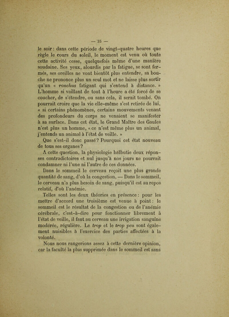 le soir : dans cette période de vingt-quatre heures que règle le cours du soleil, le moment est venu où toute cette activité cesse, quelquefois même d’une manière soudaine. Ses yeux, alourdis par la fatigue, se sont fer- més, ses oreilles ne vont bientôt plus entendre, sa bou- che ne prononce plus un seul mot et ne laisse plus sortir qu’un « ronchus fatigant qui s’entend à distance. » L’homme si vaillant de tout à l’heure a été forcé de se coucher, de s’étendre, ou sans cela, il serait tombé. On pourrait croire que la vie elle-même s’est retirée de lui, « si certains phénomènes, certains mouvements venant des profondeurs du corps ne venaient se manifester à sa surface. Dans cet état, le Grand Maître des Gaules n’est plus un homme, «ce n’est même plus un animal, j’entends un animal à l’état de veille. » Que s’est-il donc passé? Pourquoi cet état nouveau de tous ses organes ? A cette question, la physiologie balbutie deux répon- ses contradictoires et nul jusqu’à nos jours ne pourrait condamner ni l’une ni l’autre de ces données. Dans le sommeil le cerveau reçoit une plus grande quantité de sang, d’où la congestion, — Dans le sommeil, le cerveau n’a plus besoin de sang, puisqu’il est au repos relatif, d’où l’anémie. Telles sont les deux théories en présence : pour les mettre d’accord une troisième est venue à point : le sommeil est le résultat de la congestion ou de l’anémie cérébrale, c’est-à-dire pour fonctionner librement à l’état de veille, il faut au cerveau une irrigation sanguine modérée, régulière. Le trop et le trop peu sont égale- ment nuisibles à l’exercice des parties affectées à la volonté. Nous nous rangerions assez à cette dernière opinion, car la faculté la plus supprimée dans le sommeil est sans