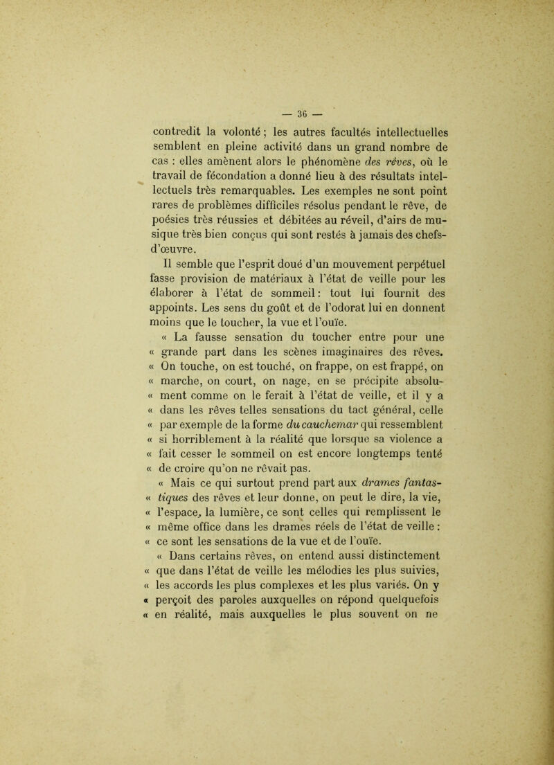 contredit la volonté ; les autres facultés intellectuelles semblent en pleine activité dans un grand nombre de cas : elles amènent alors le phénomène des rêves, où le travail de fécondation a donné lieu à des résultats intel- lectuels très remarquables. Les exemples ne sont point rares de problèmes difficiles résolus pendant le rêve, de poésies très réussies et débitées au réveil, d’airs de mu- sique très bien conçus qui sont restés à jamais des chefs- d’œuvre. Il semble que l’esprit doué d’un mouvement perpétuel fasse provision de matériaux à l’état de veille pour les élaborer à l’état de sommeil : tout lui fournit des appoints. Les sens du goût et de l’odorat lui en donnent moins que le toucher, la vue et l’ouïe. « La fausse sensation du toucher entre pour une « grande part dans les scènes imaginaires des rêves. « On touche, on est touché, on frappe, on est frappé, on « marche, on court, on nage, en se précipite absolu- « ment comme on le ferait à l’état de veille, et il y a « dans les rêves telles sensations du tact général, celle « par exemple de la forme du cauchemar qui ressemblent « si horriblement à la réalité que lorsque sa violence a « fait cesser le sommeil on est encore longtemps tenté « de croire qu’on ne rêvait pas. « Mais ce qui surtout prend part aux drames fantas- ia tiques des rêves et leur donne, on peut le dire, la vie, « l’espace, la lumière, ce sont celles qui remplissent le « même office dans les drames réels de l’état de veille : « ce sont les sensations de la vue et de l’ouïe. « Dans certains rêves, on entend aussi distinctement « que dans l’état de veille les mélodies les plus suivies, « les accords les plus complexes et les plus variés. On y « perçoit des paroles auxquelles on répond quelquefois « en réalité, mais auxquelles le plus souvent on ne