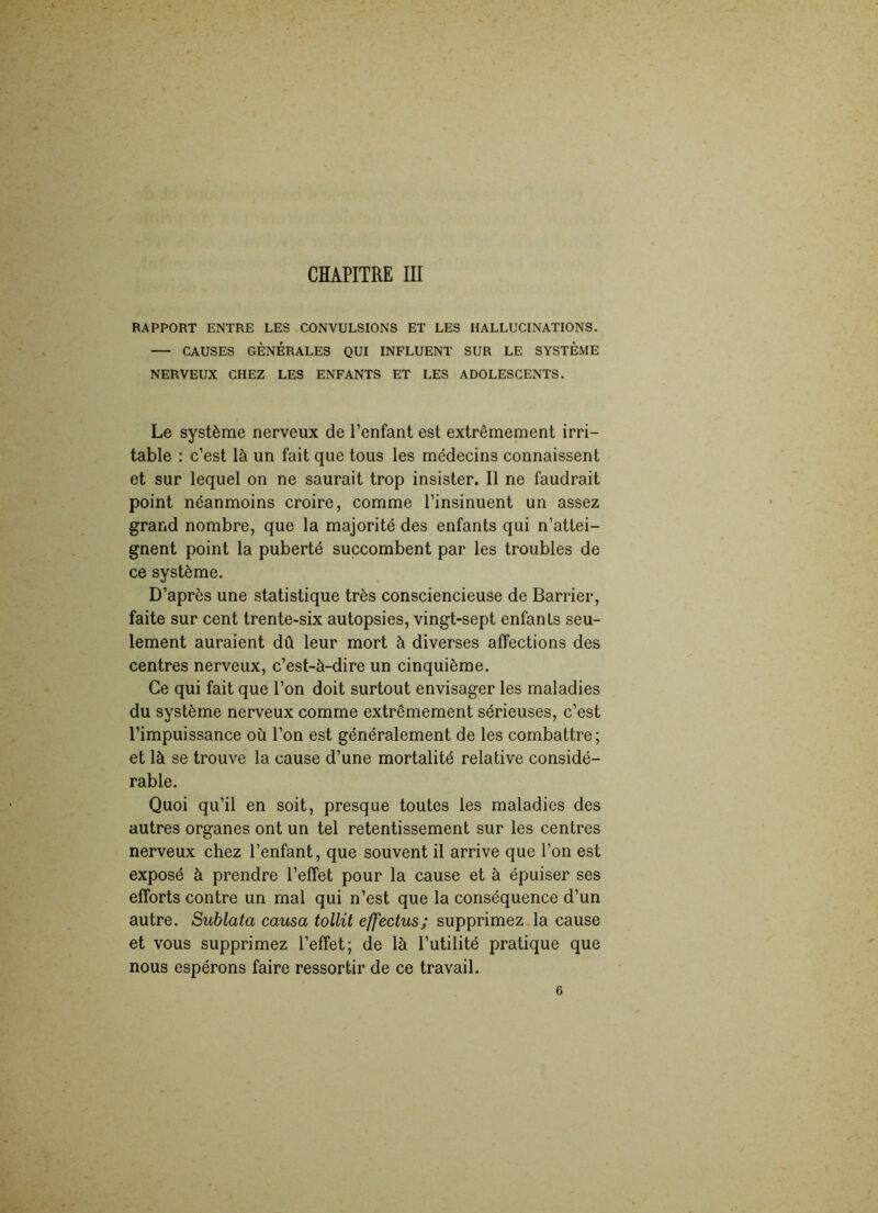 CHAPITRE III RAPPORT ENTRE LES CONVULSIONS ET LES HALLUCINATIONS. CAUSES GÉNÉRALES QUI INFLUENT SUR LE SYSTÈME NERVEUX CHEZ LES ENFANTS ET LES ADOLESCENTS. Le système nerveux de l’enfant est extrêmement irri- table : c’est là un fait que tous les médecins connaissent et sur lequel on ne saurait trop insister. Il ne faudrait point néanmoins croire, comme l’insinuent un assez grand nombre, que la majorité des enfants qui n’attei- gnent point la puberté succombent par les troubles de ce système. D’après une statistique très consciencieuse de Barrier, faite sur cent trente-six autopsies, vingt-sept enfants seu- lement auraient dû leur mort à diverses affections des centres nerveux, c’est-à-dire un cinquième. Ce qui fait que l’on doit surtout envisager les maladies du système nerveux comme extrêmement sérieuses, c’est l’impuissance où l’on est généralement de les combattre; et là se trouve la cause d’une mortalité relative considé- rable. Quoi qu’il en soit, presque toutes les maladies des autres organes ont un tel retentissement sur les centres nerveux chez l’enfant, que souvent il arrive que l’on est exposé à prendre l’effet pour la cause et à épuiser ses efforts contre un mal qui n’est que la conséquence d’un autre. Sublata causa tollit effectus; supprimez la cause et vous supprimez l’effet; de là l’utilité pratique que nous espérons faire ressortir de ce travail. 6