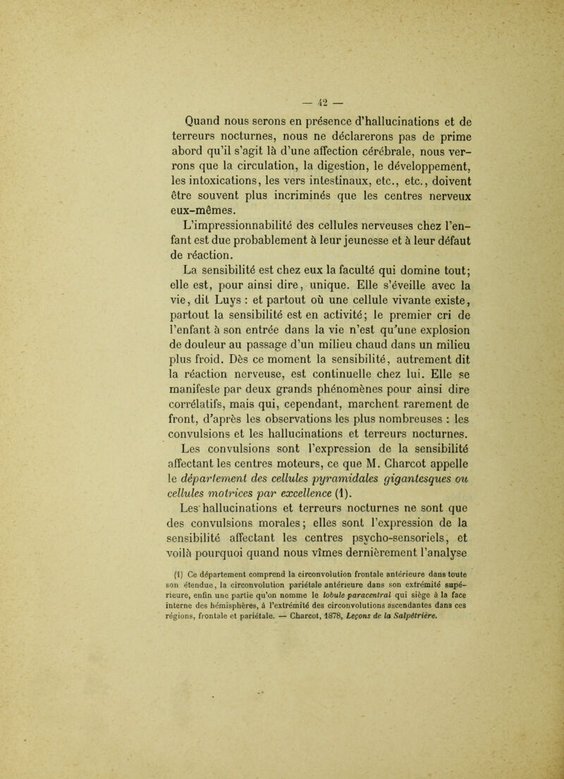 Quand nous serons en présence d’hallucinations et de terreurs nocturnes, nous ne déclarerons pas de prime abord qu’il s’agit là d’une affection cérébrale, nous ver- rons que la circulation, la digestion, le développement, les intoxications, les vers intestinaux, etc., etc., doivent être souvent plus incriminés que les centres nerveux eux-mêmes. L’impressionnabilité des cellules nerveuses chez l’en- fant est due probablement à leur jeunesse et à leur défaut de réaction. La sensibilité est chez eux la faculté qui domine tout; elle est, pour ainsi dire, unique. Elle s’éveille avec la vie, dit Luys : et partout où une cellule vivante existe, partout la sensibilité est en activité; le premier cri de l’enfant à son entrée dans la vie n’est qu'une explosion de douleur au passage d’un milieu chaud dans un milieu plus froid. Dès ce moment la sensibilité, autrement dit la réaction nerveuse, est continuelle chez lui. Elle se manifeste par deux grands phénomènes pour ainsi dire corrélatifs, mais qui, cependant, marchent rarement de front, d’après les observations les plus nombreuses : les convulsions et les hallucinations et terreurs nocturnes. Les convulsions sont l’expression de la sensibilité affectant les centres moteurs, ce que M. Charcot appelle le département des cellules pyramidales gigantesques ou cellules motrices par excellence (1). Les hallucinations et terreurs nocturnes ne sont que des convulsions morales ; elles sont l’expression de la sensibilité affectant les centres psycho-sensoriels, et voilà pourquoi quand nous vîmes dernièrement l’analyse (1) Ce département comprend la circonvolution frontale antérieure dans toute son étendue, la circonvolution pariétale antérieure dans son extrémité supé- rieure, enfin une partie qu’on nomme le lobule paracenlral qui siège à la face interne des hémisphères, à l’extrémité des circonvolutions ascendantes dans ces régions, frontale et pariétale. — Charcot, 4878, Leçons de la Salpétrière.