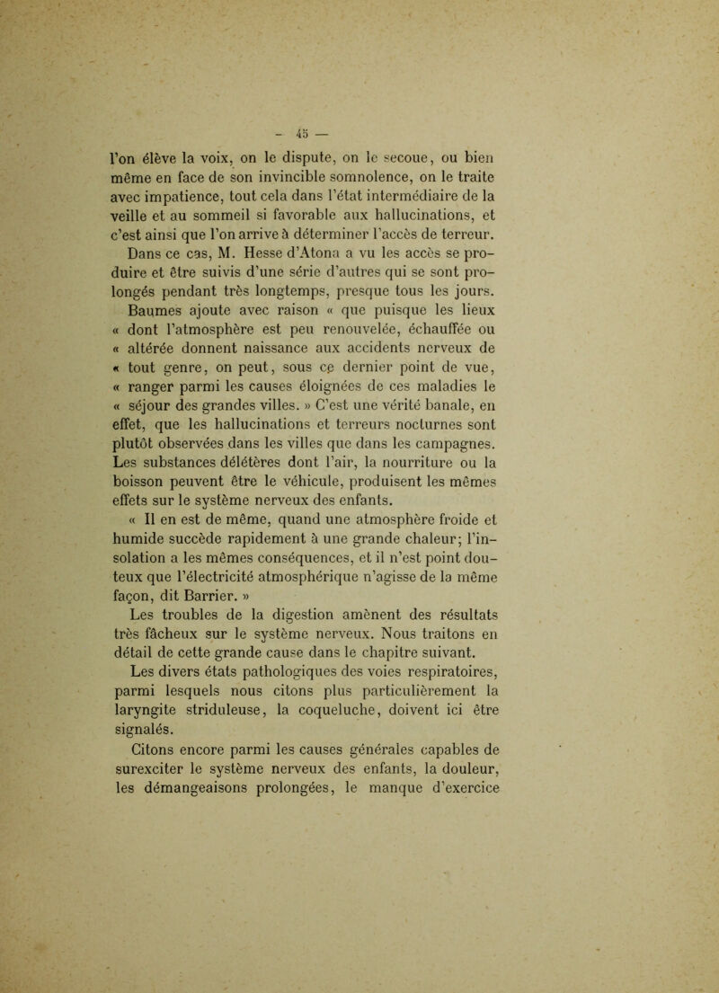 l’on élève la voix, on le dispute, on le secoue, ou bien même en face de son invincible somnolence, on le traite avec impatience, tout cela dans l’état intermédiaire de la veille et au sommeil si favorable aux hallucinations, et c’est ainsi que l’on arrive h déterminer l’accès de terreur. Dans ce cas, M. Hesse d’Atona a vu les accès se pro- duire et être suivis d’une série d’autres qui se sont pro- longés pendant très longtemps, presque tous les jours. Baumes ajoute avec raison « que puisque les lieux « dont l’atmosphère est peu renouvelée, échauffée ou « altérée donnent naissance aux accidents nerveux de « tout genre, on peut, sous cç dernier point de vue, « ranger parmi les causes éloignées de ces maladies le « séjour des grandes villes. » C’est une vérité banale, en effet, que les hallucinations et terreurs nocturnes sont plutôt observées dans les villes que dans les campagnes. Les substances délétères dont l’air, la nourriture ou la boisson peuvent être le véhicule, produisent les mêmes effets sur le système nerveux des enfants. « Il en est de même, quand une atmosphère froide et humide succède rapidement à une grande chaleur; l’in- solation a les mêmes conséquences, et il n’est point dou- teux que l’électricité atmosphérique n’agisse de la même façon, dit Barrier. » Les troubles de la digestion amènent des résultats très fâcheux sur le système nerveux. Nous traitons en détail de cette grande cause dans le chapitre suivant. Les divers états pathologiques des voies respiratoires, parmi lesquels nous citons plus particulièrement la laryngite striduleuse, la coqueluche, doivent ici être signalés. Citons encore parmi les causes générales capables de surexciter le système nerveux des enfants, la douleur, les démangeaisons prolongées, le manque d’exercice