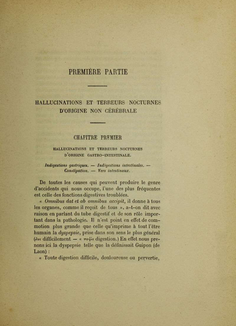 PREMIÈRE PARTIE HALLUCINATIONS ET TERREURS NOCTURNES D’ORIGINE NON CÉRÉBRALE CHAPITRE PREMIER HALLUCINATIONS ET TERREURS NOCTURNES d’origine GASTRO-INTESTINALE. Indigestions gastriques. — Indigestions intestinales. — Constipation. — Vers intestinaux. De toutes les causes qui peuvent produire le genre d’accidents qui nous occupe, l’une des plus fréquentes est celle des fonctions digestives troublées. « Omnibus dat et ab omnibus accipit, il donne à tous les organes, comme il reçoit de tous », a-t-on dit avec raison en parlant du tube digestif et de son rôle impor- tant dans la pathologie. Il n’est point en effet de com- motion plus grande que celle qu’imprime à tout l’être humain la dyspepsie, prise dans son sens le plus général (loi difficilement — « digestion.) En effet nous pre- nons ici la dyspepsie telle que la définissait Guipon (de Laon) : « Toute digestion difficile, douloureuse ou pervertie,