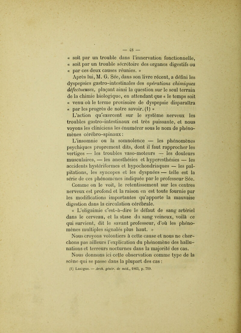 « soit par un trouble dans l’innervation fonctionnelle, « soit par un trouble sécrétoire des organes digestifs ou « par ces deux causes réunies. » Après lui, M. G. Sée, dans son livre récent, a défini les dyspepsies gastro-intestinales des opérations chimiques défectueuses, plaçant ainsi la question sur le seul terrain de la chimie biologique, en attendant que « le temps soit « venu où le terme provisoire de dyspepsie disparaîtra « par les progrès de notre savoir. (1) » L’action qu’exercent sur le système nerveux les troubles gastro-intestinaux est très puissante, et nous voyons les cliniciens les énumérer sous le nom de phéno- mènes cérébro-spinaux : L’insomnie ou la somnolence — les phénomènes psychiques proprement dits, dont il faut rapprocher les vertiges — les troubles vaso-moteurs — les douleurs musculaires, — les anesthésies et hyperesthésies — les accidents hystériformes et hypochondriaques — les pal- pitations, les syncopes et les dyspnées — telle est la série de ces phénomènes indiquée par le professeur Sée. Comme on le voit, le retentissement sur les centres nerveux est profond et la raison en est toute fournie par les modifications importantes qu’apporte la mauvaise digestion dans la circulation cérébrale. « L’oligaimie c’est-à-dire le défaut de sang artériel dans le cerveau, et la stase du sang veineux, voilà ce qui survient, dit le savant professeur, d’où les phéno- mènes multiples signalés plus haut. » Nous croyons volontiers à cette cause et nous ne cher- chons pas ailleurs l’explication du phénomène des hallu- nations et terreurs nocturnes dans la majorité des cas. Nous donnons ici cette observation comme type de la scène qui se passe dans la plupart des cas : (1) Lasègue. — Arch. gêner, de méd., 1863, p. 719.