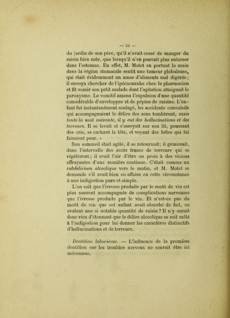 du jardin de son père, qu’il n’avait cessé de manger du raisin bien mûr, que lorsqu’il n’en pouvait plus entasser dans l’estomac. En effet, M. Motet en portant la main dans la région stomacale sentit une tumeur globuleuse, qui était évidemment un amas d’aliments mal digérés ; il envoya chercher de l’ipécacuanha chez le pharmacien et fit vomir son petit malade dont l’agitation atteignait le paroxysme. Le vomitif amena l’expulsion d’une quantité considérable d’enveloppes et de pépins de raisins. L’en- fant fut instantanément soulagé, les accidents convulsifs qui accompagnaient le délire des sens tombèrent, mais toute la nuit suivante, il y eut des hallucinations et des terreurs. Il se levait et s’asseyait sur son lit, poussant des cris, se cachant la tête, et voyant des bêtes qui lui faisaient peur. » Son sommeil était agité, il se retournait; il gémissait, dans l’intervalle des accès francs de terreurs qui se répétèrent ; il avait l’air d’être en proie à des visions effrayantes d’une manière continue. C’était comme un subdelirium alcoolique vers le matin, et M. Motet se demande s’il avait bien eu affaire en cette circonstance à une indigestion pure et simple. L’on sait que l’ivresse produite par le moût de vin est plus souvent accompagnée de complications nerveuses que l’ivresse produite par le vin. Et n’est-ce pas du moût de vin que cet enfant avait absorbé de fait, en avalant une si notable quantité de raisin? Il n’y aurait donc rien d’étonnant que le délire alcoolique se soit mêlé à l’indigestion pour lui donner les caractères distinctifs d’hallucinations et de terreurs. Dentition laborieuse. — L’influence de la première dentition sur les troubles nerveux ne saurait être ici méconnue.