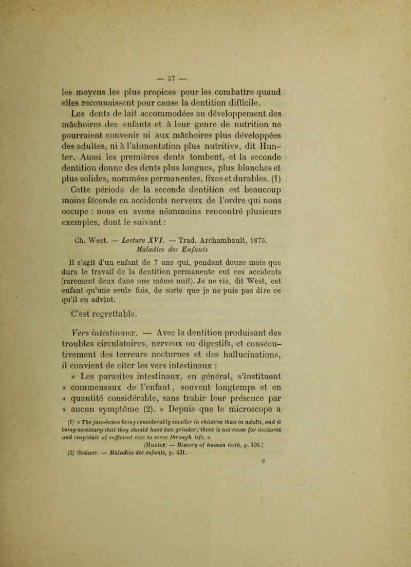 — 57 — les moyens les plus propices pour les combattre quand elles reconnaissent pour cause la dentition difficile. Les dents de lait accommodées au développement des mâchoires des enfants et à leur genre de nutrition ne pourraient convenir ni aux mâchoires plus développées des adultes, ni à l’alimentation plus nutritive, dit Hun- ter. Aussi les premières dents tombent, et la seconde dentition donne des dents plus longues, plus blanches et plus solides, nommées permanentes, fixes et durables. (1) Cette période de la seconde dentition est beaucoup moins féconde en accidents nerveux de l’ordre qui nous occupe : nous en avons néanmoins rencontré plusieurs exemples, dont le suivant : Ch. West. — Lecture XVI. — Trad. Archambault, 1875. Maladies des Enfants Il s’agit d’un enfant de 7 ans qui, pendant douze mois que dura le travail de la dentition permanente eut ces accidents (rarement deux dans une même nuit). Je ne vis, dit West, cet enfant qu’une seule fois, de sorte que je ne puis pas dire ce qu’il en advint. C’est regrettable. Vers intestinaux. — Avec la dentition produisant des troubles circulatoires, nerveux ou digestifs, et consécu- tivement des terreurs nocturnes et des hallucinations, il convient de citer les vers intestinaux : « Les parasites intestinaux, en général, s’instituent « commensaux de l’enfant, souvent longtemps et en « quantité considérable, sans trahir leur présence par « aucun symptôme (2). » Depuis que le microscope a (1) « The jaw-bones being considerably smaller in children than in adults, and it being necessary thaï they should hâve two grinder; there is not room for incisores and cuspidali of sufficient size to serve through life. » (Hunter. — History of human teeth, p. 106.) (2) Steiner. — Maladies des enfants, p. 431.